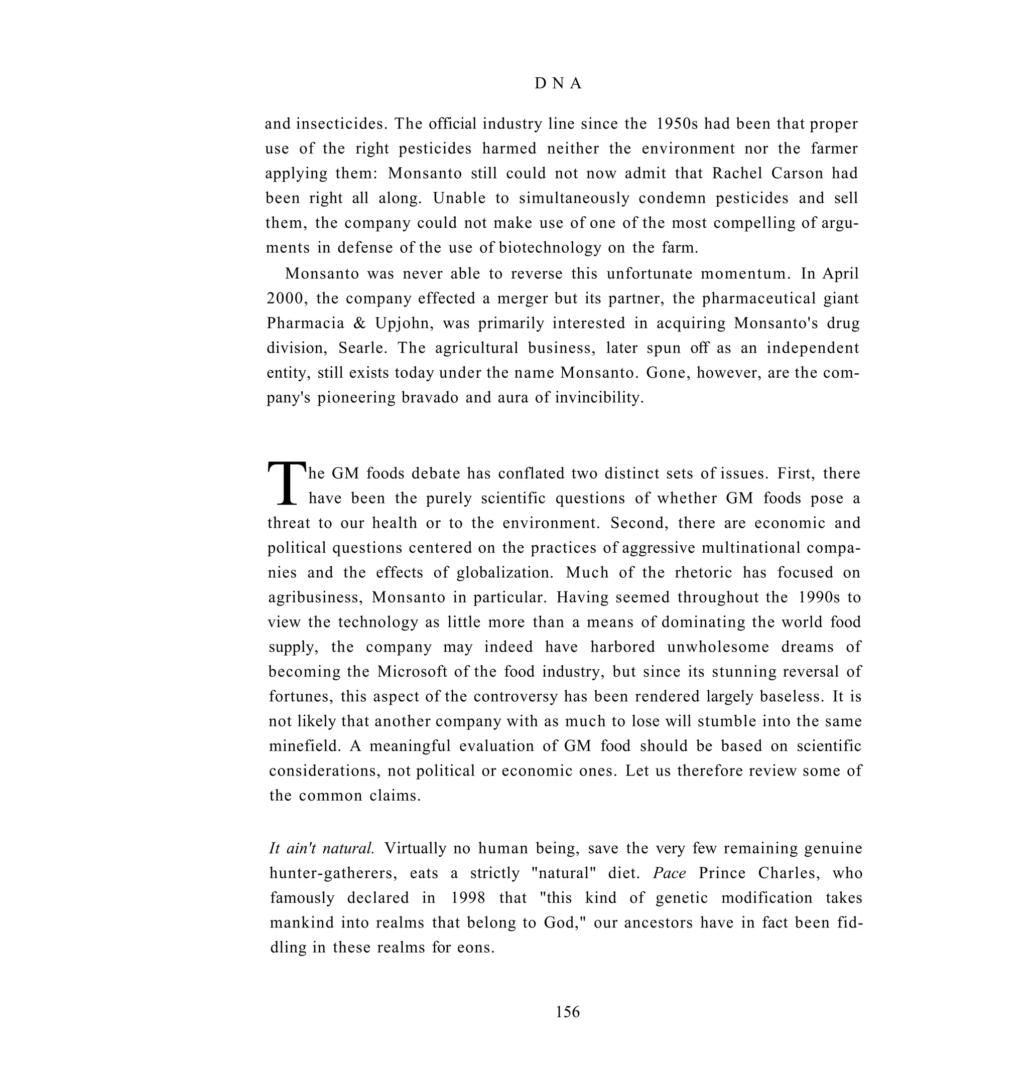 DNA

and insecticides. The official industry line since the 1950s had been that proper
use of the right pesticides harmed neither the environment nor the farmer
applying them: Monsanto still could not now admit that Rachel Carson had
been right all along. Unable to simultaneously condemn pesticides and sell
them, the company could not make use of one of the most compelling of argu-
ments in defense of the use of biotechnology on the farm.
   Monsanto was never able to reverse this unfortunate momentum. In April
2000, the company effected a merger but its partner, the pharmaceutical giant
Pharmacia & Upjohn, was primarily interested in acquiring Monsanto's drug
division, Searle. The agricultural business, later spun off as an independent
entity, still exists today under the name Monsanto. Gone, however, are the com-
pany's pioneering bravado and aura of invincibility.




T     he GM foods debate has conflated two distinct sets of issues. First, there
      have been the purely scientific questions of whether GM foods pose a
threat to our health or to the environment. Second, there are economic and
political questions centered on the practices of aggressive multinational compa-
nies and the effects of globalization. Much of the rhetoric has focused on
agribusiness, Monsanto in particular. Having seemed throughout the 1990s to
view the technology as little more than a means of dominating the world food
supply, the company may indeed have harbored unwholesome dreams of
becoming the Microsoft of the food industry, but since its stunning reversal of
fortunes, this aspect of the controversy has been rendered largely baseless. It is
not likely that another company with as much to lose will stumble into the same
minefield. A meaningful evaluation of GM food should be based on scientific
considerations, not political or economic ones. Let us therefore review some of
the common claims.


It ain't natural. Virtually no human being, save the very few remaining genuine
hunter-gatherers, eats a strictly "natural" diet. Pace Prince Charles, who
famously declared in 1998 that "this kind of genetic modification takes
mankind into realms that belong to God," our ancestors have in fact been fid-
dling in these realms for eons.


                                       156
 