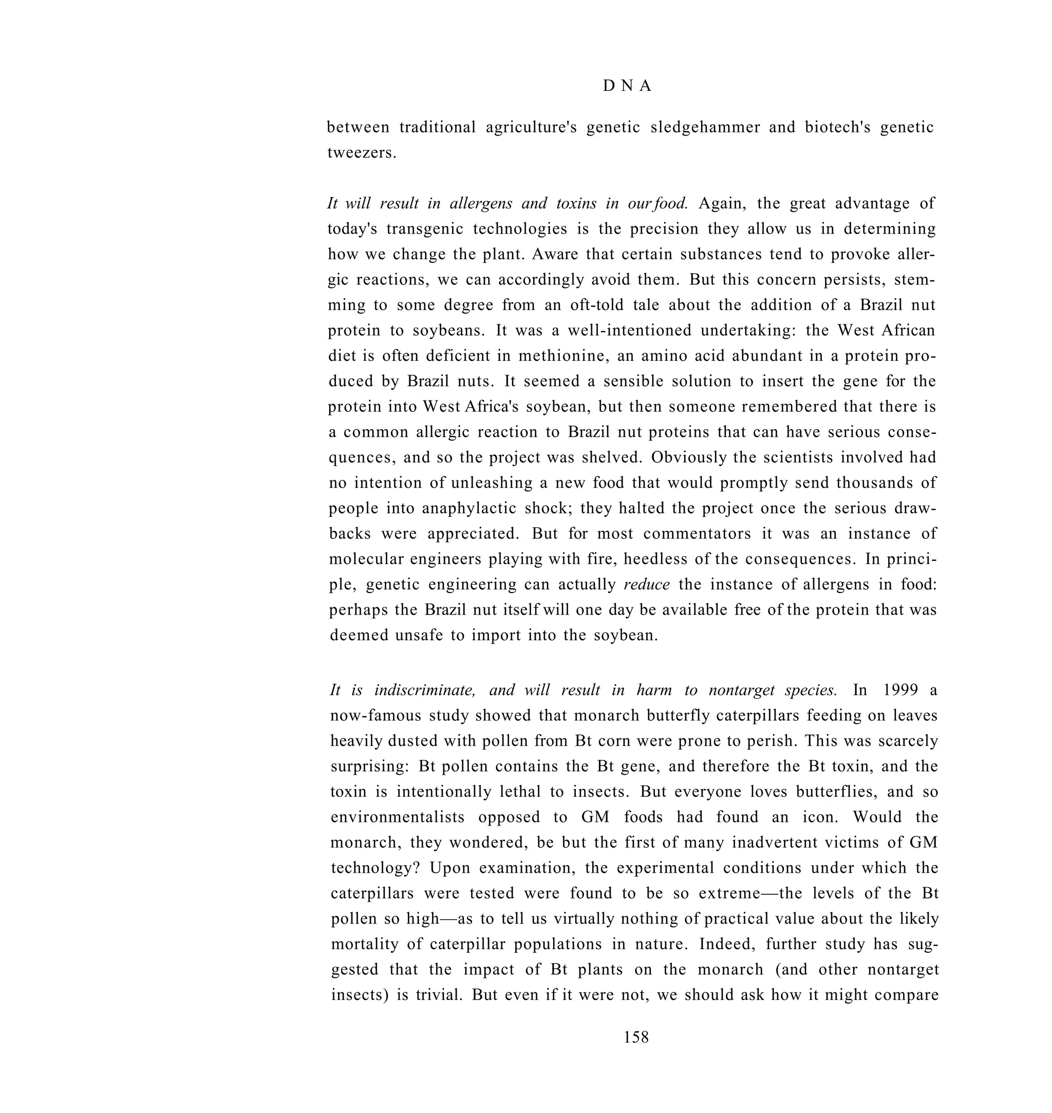 DNA

between traditional agriculture's genetic sledgehammer and biotech's genetic
tweezers.

It will result in allergens and toxins in our food. Again, the great advantage of
today's transgenic technologies is the precision they allow us in determining
how we change the plant. Aware that certain substances tend to provoke aller-
gic reactions, we can accordingly avoid them. But this concern persists, stem-
ming to some degree from an oft-told tale about the addition of a Brazil nut
protein to soybeans. It was a well-intentioned undertaking: the West African
diet is often deficient in methionine, an amino acid abundant in a protein pro-
duced by Brazil nuts. It seemed a sensible solution to insert the gene for the
protein into West Africa's soybean, but then someone remembered that there is
a common allergic reaction to Brazil nut proteins that can have serious conse-
quences, and so the project was shelved. Obviously the scientists involved had
no intention of unleashing a new food that would promptly send thousands of
people into anaphylactic shock; they halted the project once the serious draw-
backs were appreciated. But for most commentators it was an instance of
molecular engineers playing with fire, heedless of the consequences. In princi-
ple, genetic engineering can actually reduce the instance of allergens in food:
perhaps the Brazil nut itself will one day be available free of the protein that was
deemed unsafe to import into the soybean.


It is indiscriminate, and will result in harm to nontarget species. In 1999 a
now-famous study showed that monarch butterfly caterpillars feeding on leaves
heavily dusted with pollen from Bt corn were prone to perish. This was scarcely
surprising: Bt pollen contains the Bt gene, and therefore the Bt toxin, and the
toxin is intentionally lethal to insects. But everyone loves butterflies, and so
environmentalists opposed to GM foods had found an icon. Would the
monarch, they wondered, be but the first of many inadvertent victims of GM
technology? Upon examination, the experimental conditions under which the
caterpillars were tested were found to be so extreme—the levels of the Bt
pollen so high—as to tell us virtually nothing of practical value about the likely
mortality of caterpillar populations in nature. Indeed, further study has sug-
gested that the impact of Bt plants on the monarch (and other nontarget
insects) is trivial. But even if it were not, we should ask how it might compare

                                        158
 