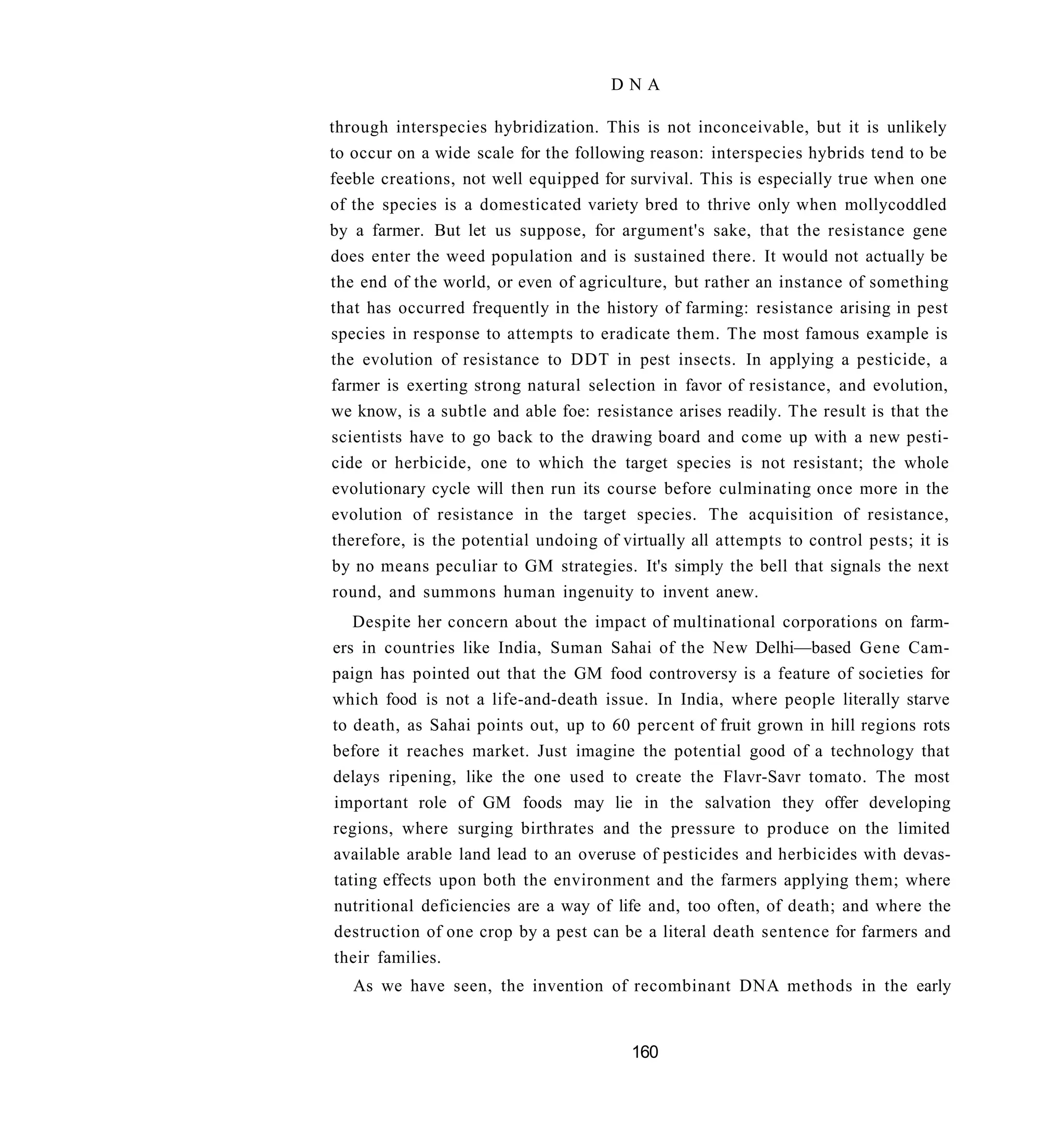 DNA

through interspecies hybridization. This is not inconceivable, but it is unlikely
to occur on a wide scale for the following reason: interspecies hybrids tend to be
feeble creations, not well equipped for survival. This is especially true when one
of the species is a domesticated variety bred to thrive only when mollycoddled
by a farmer. But let us suppose, for argument's sake, that the resistance gene
does enter the weed population and is sustained there. It would not actually be
the end of the world, or even of agriculture, but rather an instance of something
that has occurred frequently in the history of farming: resistance arising in pest
species in response to attempts to eradicate them. The most famous example is
the evolution of resistance to DDT in pest insects. In applying a pesticide, a
farmer is exerting strong natural selection in favor of resistance, and evolution,
we know, is a subtle and able foe: resistance arises readily. The result is that the
scientists have to go back to the drawing board and come up with a new pesti-
cide or herbicide, one to which the target species is not resistant; the whole
evolutionary cycle will then run its course before culminating once more in the
evolution of resistance in the target species. The acquisition of resistance,
therefore, is the potential undoing of virtually all attempts to control pests; it is
by no means peculiar to GM strategies. It's simply the bell that signals the next
 round, and summons human ingenuity to invent anew.
   Despite her concern about the impact of multinational corporations on farm-
ers in countries like India, Suman Sahai of the New Delhi—based Gene Cam-
paign has pointed out that the GM food controversy is a feature of societies for
which food is not a life-and-death issue. In India, where people literally starve
to death, as Sahai points out, up to 60 percent of fruit grown in hill regions rots
before it reaches market. Just imagine the potential good of a technology that
delays ripening, like the one used to create the Flavr-Savr tomato. The most
important role of GM foods may lie in the salvation they offer developing
regions, where surging birthrates and the pressure to produce on the limited
available arable land lead to an overuse of pesticides and herbicides with devas-
tating effects upon both the environment and the farmers applying them; where
nutritional deficiencies are a way of life and, too often, of death; and where the
destruction of one crop by a pest can be a literal death sentence for farmers and
their families.
   As we have seen, the invention of recombinant DNA methods in the early


                                         160
 