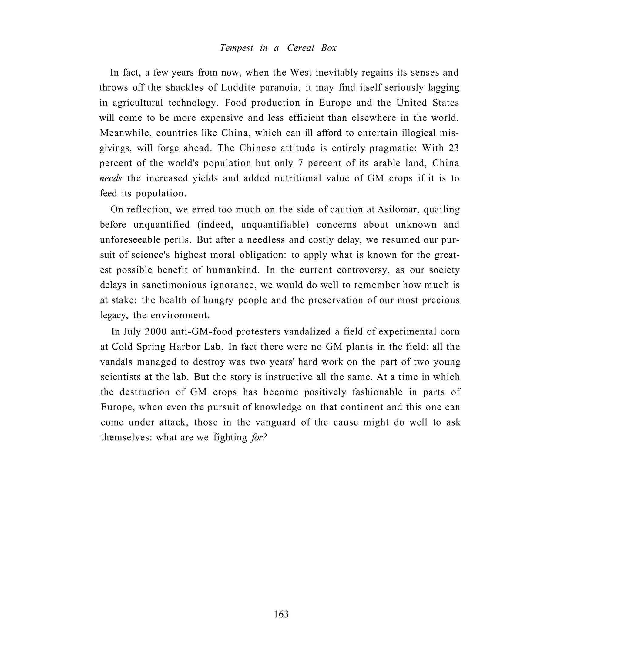 Tempest in a Cereal Box

   In fact, a few years from now, when the West inevitably regains its senses and
throws off the shackles of Luddite paranoia, it may find itself seriously lagging
in agricultural technology. Food production in Europe and the United States
will come to be more expensive and less efficient than elsewhere in the world.
Meanwhile, countries like China, which can ill afford to entertain illogical mis-
givings, will forge ahead. The Chinese attitude is entirely pragmatic: With 23
percent of the world's population but only 7 percent of its arable land, China
needs the increased yields and added nutritional value of GM crops if it is to
feed its population.
   On reflection, we erred too much on the side of caution at Asilomar, quailing
before unquantified (indeed, unquantifiable) concerns about unknown and
unforeseeable perils. But after a needless and costly delay, we resumed our pur-
suit of science's highest moral obligation: to apply what is known for the great-
est possible benefit of humankind. In the current controversy, as our society
delays in sanctimonious ignorance, we would do well to remember how much is
at stake: the health of hungry people and the preservation of our most precious
legacy, the environment.
   In July 2000 anti-GM-food protesters vandalized a field of experimental corn
at Cold Spring Harbor Lab. In fact there were no GM plants in the field; all the
vandals managed to destroy was two years' hard work on the part of two young
scientists at the lab. But the story is instructive all the same. At a time in which
the destruction of GM crops has become positively fashionable in parts of
Europe, when even the pursuit of knowledge on that continent and this one can
come under attack, those in the vanguard of the cause might do well to ask
themselves: what are we fighting for?




                                        163
 