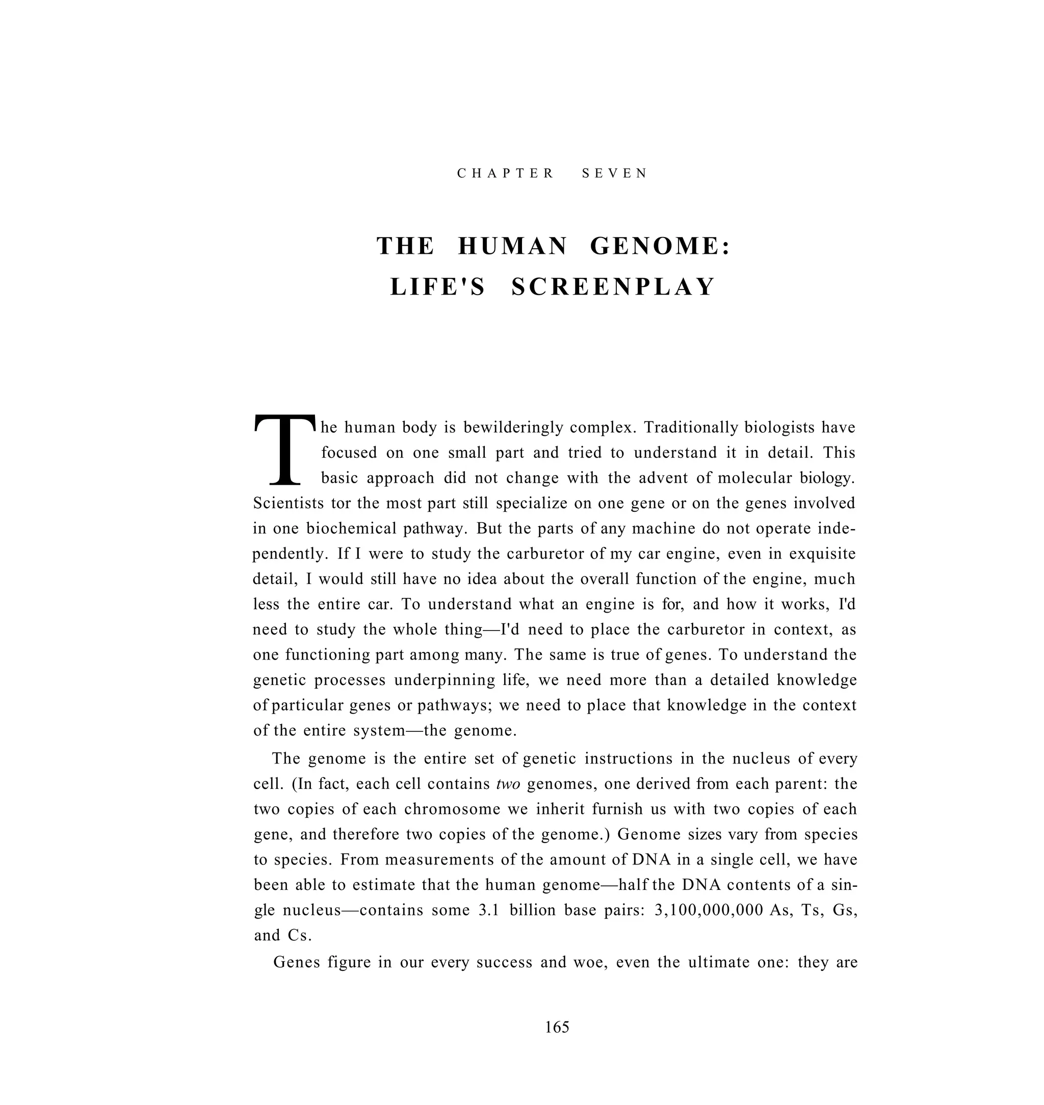 C H A P T E R     SEVEN




                THE H U M A N G E N O M E :
                  LIFE'S           SCREENPLAY




T         he human body is bewilderingly complex. Traditionally biologists have
          focused on one small part and tried to understand it in detail. This
          basic approach did not change with the advent of molecular biology.
Scientists tor the most part still specialize on one gene or on the genes involved
in one biochemical pathway. But the parts of any machine do not operate inde-
pendently. If I were to study the carburetor of my car engine, even in exquisite
detail, I would still have no idea about the overall function of the engine, much
less the entire car. To understand what an engine is for, and how it works, I'd
need to study the whole thing—I'd need to place the carburetor in context, as
one functioning part among many. The same is true of genes. To understand the
genetic processes underpinning life, we need more than a detailed knowledge
of particular genes or pathways; we need to place that knowledge in the context
of the entire system—the genome.
   The genome is the entire set of genetic instructions in the nucleus of every
cell. (In fact, each cell contains two genomes, one derived from each parent: the
two copies of each chromosome we inherit furnish us with two copies of each
gene, and therefore two copies of the genome.) Genome sizes vary from species
to species. From measurements of the amount of DNA in a single cell, we have
been able to estimate that the human genome—half the DNA contents of a sin-
gle nucleus—contains some 3.1 billion base pairs: 3,100,000,000 As, Ts, Gs,
and Cs.
  Genes figure in our every success and woe, even the ultimate one: they are


                                       165
 