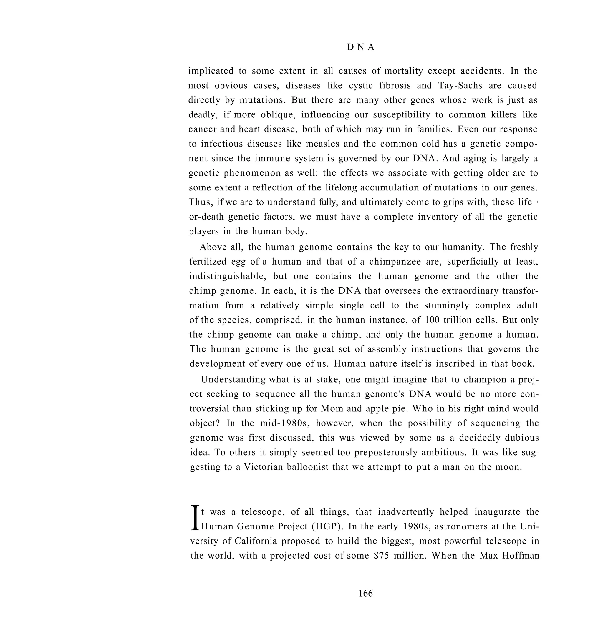 DNA

implicated to some extent in all causes of mortality except accidents. In the
most obvious cases, diseases like cystic fibrosis and Tay-Sachs are caused
directly by mutations. But there are many other genes whose work is just as
deadly, if more oblique, influencing our susceptibility to common killers like
cancer and heart disease, both of which may run in families. Even our response
to infectious diseases like measles and the common cold has a genetic compo-
nent since the immune system is governed by our DNA. And aging is largely a
genetic phenomenon as well: the effects we associate with getting older are to
some extent a reflection of the lifelong accumulation of mutations in our genes.
Thus, if we are to understand fully, and ultimately come to grips with, these life¬
or-death genetic factors, we must have a complete inventory of all the genetic
players in the human body.
   Above all, the human genome contains the key to our humanity. The freshly
fertilized egg of a human and that of a chimpanzee are, superficially at least,
indistinguishable, but one contains the human genome and the other the
chimp genome. In each, it is the DNA that oversees the extraordinary transfor-
mation from a relatively simple single cell to the stunningly complex adult
of the species, comprised, in the human instance, of 100 trillion cells. But only
the chimp genome can make a chimp, and only the human genome a human.
The human genome is the great set of assembly instructions that governs the
development of every one of us. Human nature itself is inscribed in that book.
   Understanding what is at stake, one might imagine that to champion a proj-
ect seeking to sequence all the human genome's DNA would be no more con-
troversial than sticking up for Mom and apple pie. Who in his right mind would
object? In the mid-1980s, however, when the possibility of sequencing the
genome was first discussed, this was viewed by some as a decidedly dubious
idea. To others it simply seemed too preposterously ambitious. It was like sug-
gesting to a Victorian balloonist that we attempt to put a man on the moon.




I t was a telescope, of all things, that inadvertently helped inaugurate the
  Human Genome Project (HGP). In the early 1980s, astronomers at the Uni-
versity of California proposed to build the biggest, most powerful telescope in
the world, with a projected cost of some $75 million. When the Max Hoffman


                                        166
 
