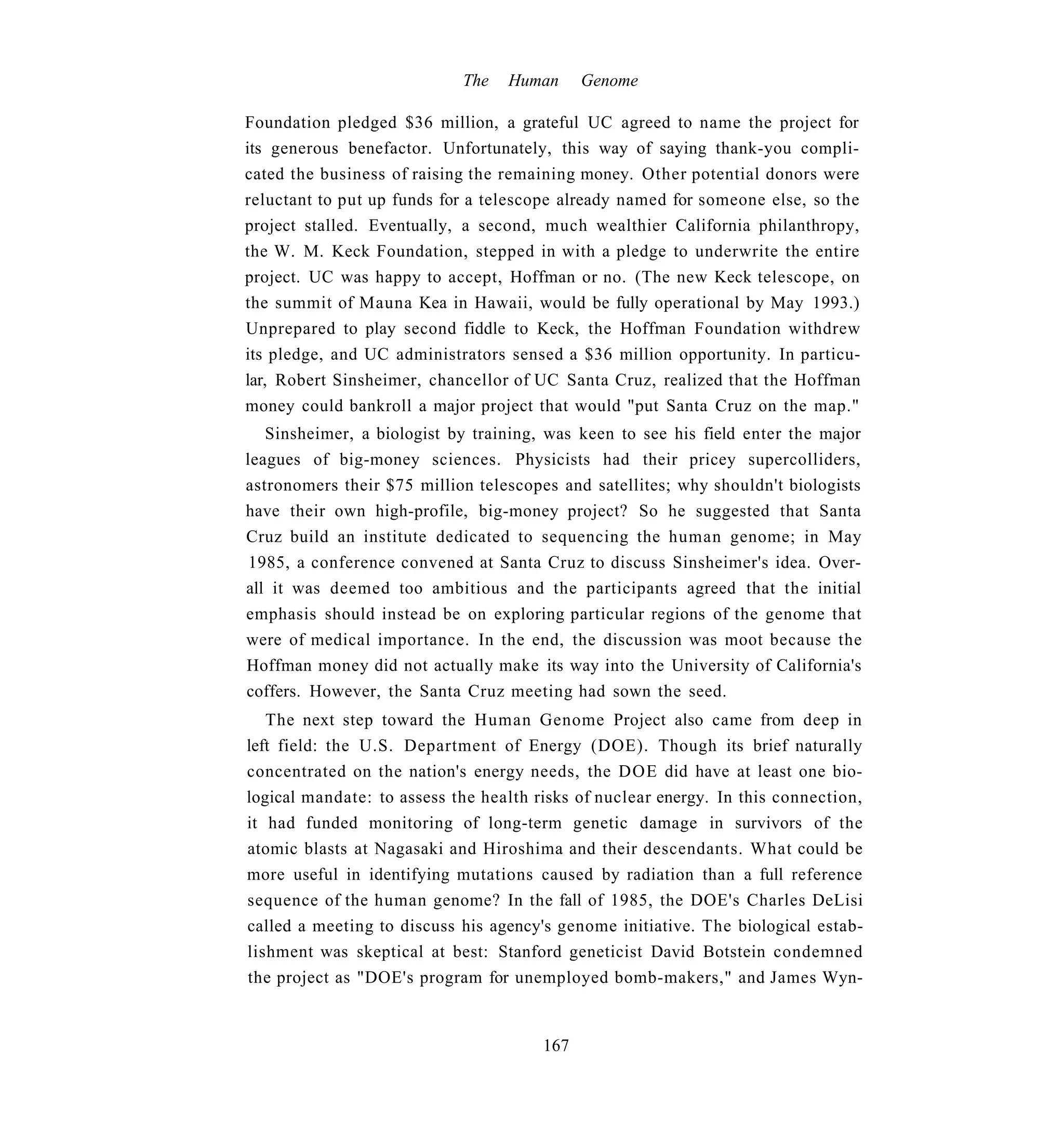 The   Human      Genome

Foundation pledged $36 million, a grateful UC agreed to name the project for
its generous benefactor. Unfortunately, this way of saying thank-you compli-
cated the business of raising the remaining money. Other potential donors were
reluctant to put up funds for a telescope already named for someone else, so the
project stalled. Eventually, a second, much wealthier California philanthropy,
the W. M. Keck Foundation, stepped in with a pledge to underwrite the entire
project. UC was happy to accept, Hoffman or no. (The new Keck telescope, on
the summit of Mauna Kea in Hawaii, would be fully operational by May 1993.)
Unprepared to play second fiddle to Keck, the Hoffman Foundation withdrew
its pledge, and UC administrators sensed a $36 million opportunity. In particu-
lar, Robert Sinsheimer, chancellor of UC Santa Cruz, realized that the Hoffman
money could bankroll a major project that would "put Santa Cruz on the map."
   Sinsheimer, a biologist by training, was keen to see his field enter the major
leagues of big-money sciences. Physicists had their pricey supercolliders,
astronomers their $75 million telescopes and satellites; why shouldn't biologists
have their own high-profile, big-money project? So he suggested that Santa
Cruz build an institute dedicated to sequencing the human genome; in May
 1985, a conference convened at Santa Cruz to discuss Sinsheimer's idea. Over-
all it was deemed too ambitious and the participants agreed that the initial
emphasis should instead be on exploring particular regions of the genome that
were of medical importance. In the end, the discussion was moot because the
Hoffman money did not actually make its way into the University of California's
coffers. However, the Santa Cruz meeting had sown the seed.
   The next step toward the Human Genome Project also came from deep in
left field: the U.S. Department of Energy (DOE). Though its brief naturally
concentrated on the nation's energy needs, the DOE did have at least one bio-
logical mandate: to assess the health risks of nuclear energy. In this connection,
it had funded monitoring of long-term genetic damage in survivors of the
atomic blasts at Nagasaki and Hiroshima and their descendants. What could be
more useful in identifying mutations caused by radiation than a full reference
sequence of the human genome? In the fall of 1985, the DOE's Charles DeLisi
called a meeting to discuss his agency's genome initiative. The biological estab-
lishment was skeptical at best: Stanford geneticist David Botstein condemned
the project as "DOE's program for unemployed bomb-makers," and James Wyn-


                                       167
 