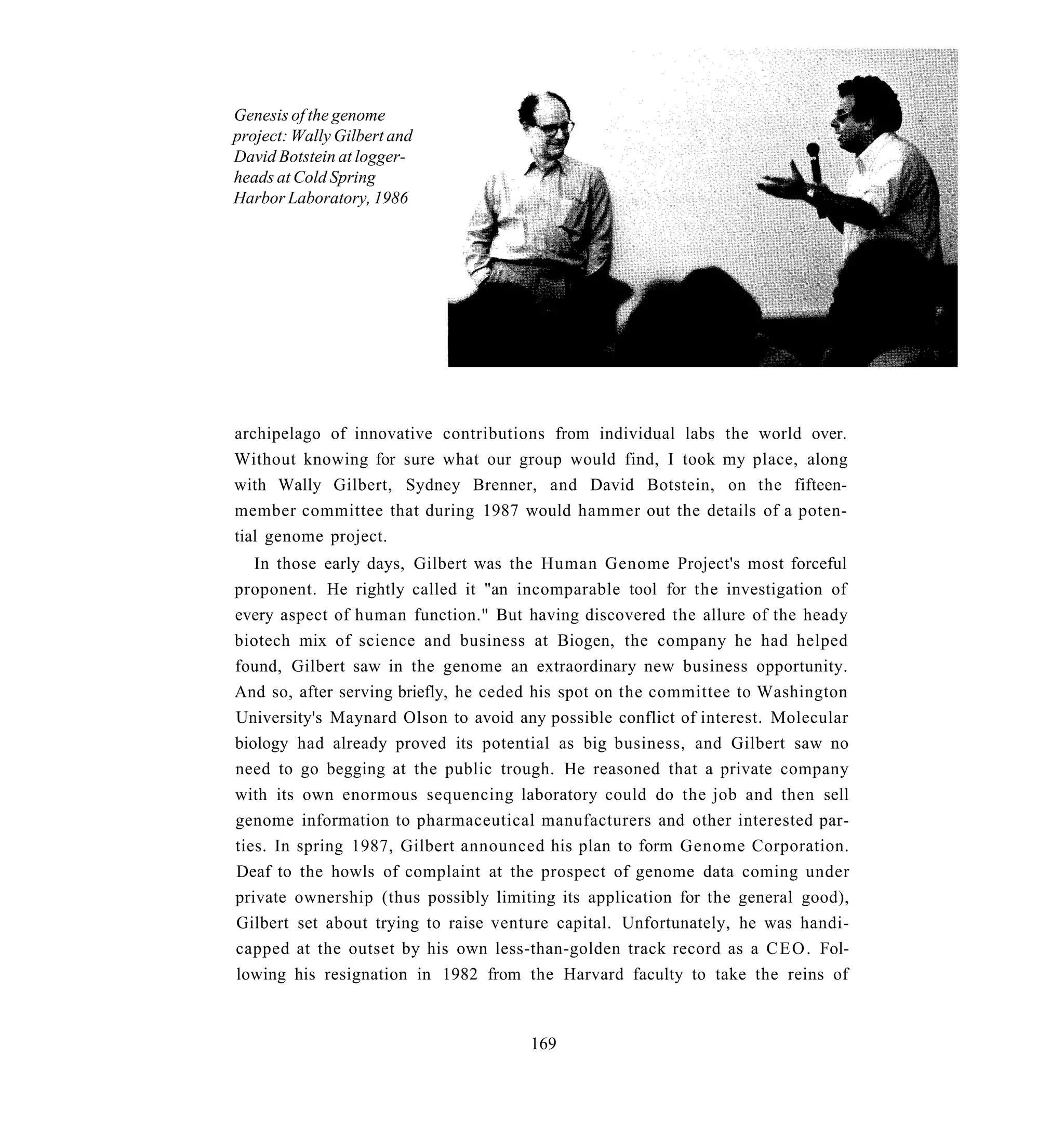 Genesis of the genome
project: Wally Gilbert and
David Botstein at logger-
heads at Cold Spring
Harbor Laboratory, 1986




archipelago of innovative contributions from individual labs the world over.
Without knowing for sure what our group would find, I took my place, along
with Wally Gilbert, Sydney Brenner, and David Botstein, on the fifteen-
member committee that during 1987 would hammer out the details of a poten-
tial genome project.
   In those early days, Gilbert was the Human Genome Project's most forceful
proponent. He rightly called it "an incomparable tool for the investigation of
every aspect of human function." But having discovered the allure of the heady
biotech mix of science and business at Biogen, the company he had helped
found, Gilbert saw in the genome an extraordinary new business opportunity.
And so, after serving briefly, he ceded his spot on the committee to Washington
University's Maynard Olson to avoid any possible conflict of interest. Molecular
biology had already proved its potential as big business, and Gilbert saw no
need to go begging at the public trough. He reasoned that a private company
with its own enormous sequencing laboratory could do the job and then sell
genome information to pharmaceutical manufacturers and other interested par-
ties. In spring 1987, Gilbert announced his plan to form Genome Corporation.
Deaf to the howls of complaint at the prospect of genome data coming under
private ownership (thus possibly limiting its application for the general good),
Gilbert set about trying to raise venture capital. Unfortunately, he was handi-
capped at the outset by his own less-than-golden track record as a C E O . Fol-
lowing his resignation in 1982 from the Harvard faculty to take the reins of



                                      169
 