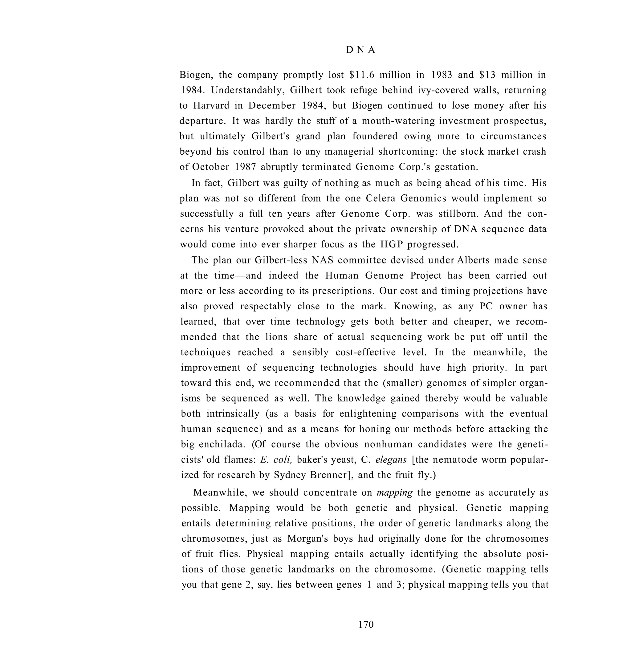 DNA

Biogen, the company promptly lost $11.6 million in 1983 and $13 million in
1984. Understandably, Gilbert took refuge behind ivy-covered walls, returning
to Harvard in December 1984, but Biogen continued to lose money after his
departure. It was hardly the stuff of a mouth-watering investment prospectus,
but ultimately Gilbert's grand plan foundered owing more to circumstances
beyond his control than to any managerial shortcoming: the stock market crash
of October 1987 abruptly terminated Genome Corp.'s gestation.
   In fact, Gilbert was guilty of nothing as much as being ahead of his time. His
plan was not so different from the one Celera Genomics would implement so
successfully a full ten years after Genome Corp. was stillborn. And the con-
cerns his venture provoked about the private ownership of DNA sequence data
would come into ever sharper focus as the H G P progressed.
   The plan our Gilbert-less NAS committee devised under Alberts made sense
at the time—and indeed the Human Genome Project has been carried out
more or less according to its prescriptions. Our cost and timing projections have
also proved respectably close to the mark. Knowing, as any PC owner has
learned, that over time technology gets both better and cheaper, we recom-
mended that the lions share of actual sequencing work be put off until the
techniques reached a sensibly cost-effective level. In the meanwhile, the
improvement of sequencing technologies should have high priority. In part
toward this end, we recommended that the (smaller) genomes of simpler organ-
isms be sequenced as well. The knowledge gained thereby would be valuable
both intrinsically (as a basis for enlightening comparisons with the eventual
human sequence) and as a means for honing our methods before attacking the
big enchilada. (Of course the obvious nonhuman candidates were the geneti-
cists' old flames: E. coli, baker's yeast, C. elegans [the nematode worm popular-
ized for research by Sydney Brenner], and the fruit fly.)
   Meanwhile, we should concentrate on mapping the genome as accurately as
possible. Mapping would be both genetic and physical. Genetic mapping
entails determining relative positions, the order of genetic landmarks along the
chromosomes, just as Morgan's boys had originally done for the chromosomes
of fruit flies. Physical mapping entails actually identifying the absolute posi-
tions of those genetic landmarks on the chromosome. (Genetic mapping tells
you that gene 2, say, lies between genes 1 and 3; physical mapping tells you that


                                       170
 