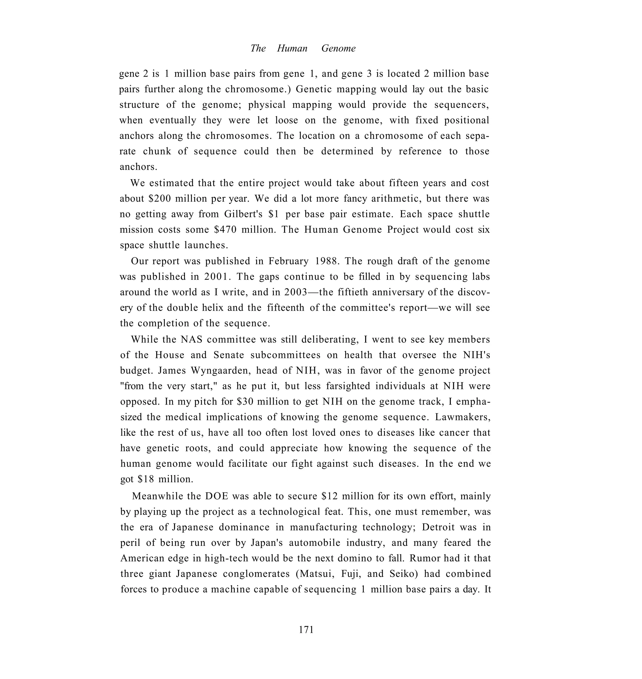 The   Human      Genome

gene 2 is 1 million base pairs from gene 1, and gene 3 is located 2 million base
pairs further along the chromosome.) Genetic mapping would lay out the basic
structure of the genome; physical mapping would provide the sequencers,
when eventually they were let loose on the genome, with fixed positional
anchors along the chromosomes. The location on a chromosome of each sepa-
rate chunk of sequence could then be determined by reference to those
anchors.
  We estimated that the entire project would take about fifteen years and cost
about $200 million per year. We did a lot more fancy arithmetic, but there was
no getting away from Gilbert's $1 per base pair estimate. Each space shuttle
mission costs some $470 million. The Human Genome Project would cost six
space shuttle launches.
   Our report was published in February 1988. The rough draft of the genome
was published in 2001. The gaps continue to be filled in by sequencing labs
around the world as I write, and in 2003—the fiftieth anniversary of the discov-
ery of the double helix and the fifteenth of the committee's report—we will see
the completion of the sequence.
   While the NAS committee was still deliberating, I went to see key members
of the House and Senate subcommittees on health that oversee the NIH's
budget. James Wyngaarden, head of NIH, was in favor of the genome project
"from the very start," as he put it, but less farsighted individuals at NIH were
opposed. In my pitch for $30 million to get NIH on the genome track, I empha-
sized the medical implications of knowing the genome sequence. Lawmakers,
like the rest of us, have all too often lost loved ones to diseases like cancer that
have genetic roots, and could appreciate how knowing the sequence of the
human genome would facilitate our fight against such diseases. In the end we
got $18 million.
   Meanwhile the DOE was able to secure $12 million for its own effort, mainly
by playing up the project as a technological feat. This, one must remember, was
the era of Japanese dominance in manufacturing technology; Detroit was in
peril of being run over by Japan's automobile industry, and many feared the
American edge in high-tech would be the next domino to fall. Rumor had it that
three giant Japanese conglomerates (Matsui, Fuji, and Seiko) had combined
forces to produce a machine capable of sequencing 1 million base pairs a day. It


                                        171
 