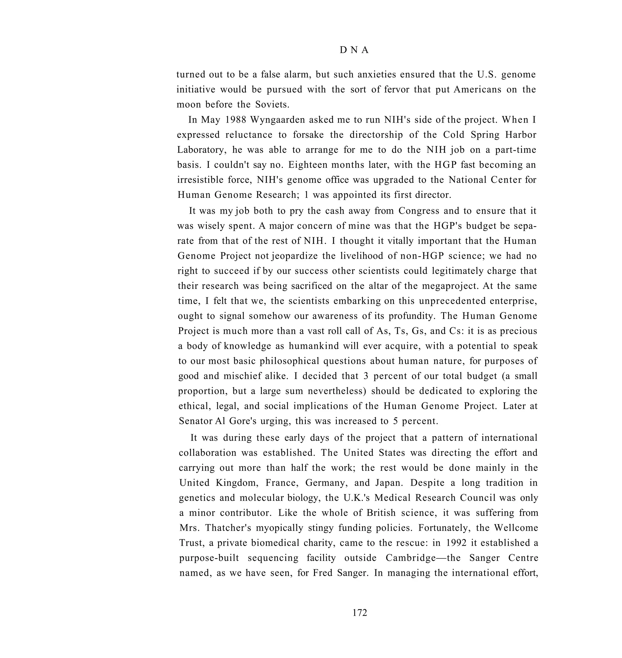 DNA

turned out to be a false alarm, but such anxieties ensured that the U.S. genome
initiative would be pursued with the sort of fervor that put Americans on the
moon before the Soviets.
   In May 1988 Wyngaarden asked me to run NIH's side of the project. When I
expressed reluctance to forsake the directorship of the Cold Spring Harbor
Laboratory, he was able to arrange for me to do the NIH job on a part-time
basis. I couldn't say no. Eighteen months later, with the H G P fast becoming an
irresistible force, NIH's genome office was upgraded to the National Center for
Human Genome Research; 1 was appointed its first director.
   It was my job both to pry the cash away from Congress and to ensure that it
was wisely spent. A major concern of mine was that the HGP's budget be sepa-
rate from that of the rest of NIH. I thought it vitally important that the Human
Genome Project not jeopardize the livelihood of non-HGP science; we had no
right to succeed if by our success other scientists could legitimately charge that
their research was being sacrificed on the altar of the megaproject. At the same
time, I felt that we, the scientists embarking on this unprecedented enterprise,
ought to signal somehow our awareness of its profundity. The Human Genome
Project is much more than a vast roll call of As, Ts, Gs, and Cs: it is as precious
a body of knowledge as humankind will ever acquire, with a potential to speak
to our most basic philosophical questions about human nature, for purposes of
good and mischief alike. I decided that 3 percent of our total budget (a small
proportion, but a large sum nevertheless) should be dedicated to exploring the
ethical, legal, and social implications of the Human Genome Project. Later at
Senator Al Gore's urging, this was increased to 5 percent.
   It was during these early days of the project that a pattern of international
collaboration was established. The United States was directing the effort and
carrying out more than half the work; the rest would be done mainly in the
United Kingdom, France, Germany, and Japan. Despite a long tradition in
genetics and molecular biology, the U.K.'s Medical Research Council was only
a minor contributor. Like the whole of British science, it was suffering from
Mrs. Thatcher's myopically stingy funding policies. Fortunately, the Wellcome
Trust, a private biomedical charity, came to the rescue: in 1992 it established a
purpose-built sequencing facility outside Cambridge—the Sanger Centre
named, as we have seen, for Fred Sanger. In managing the international effort,


                                        172
 