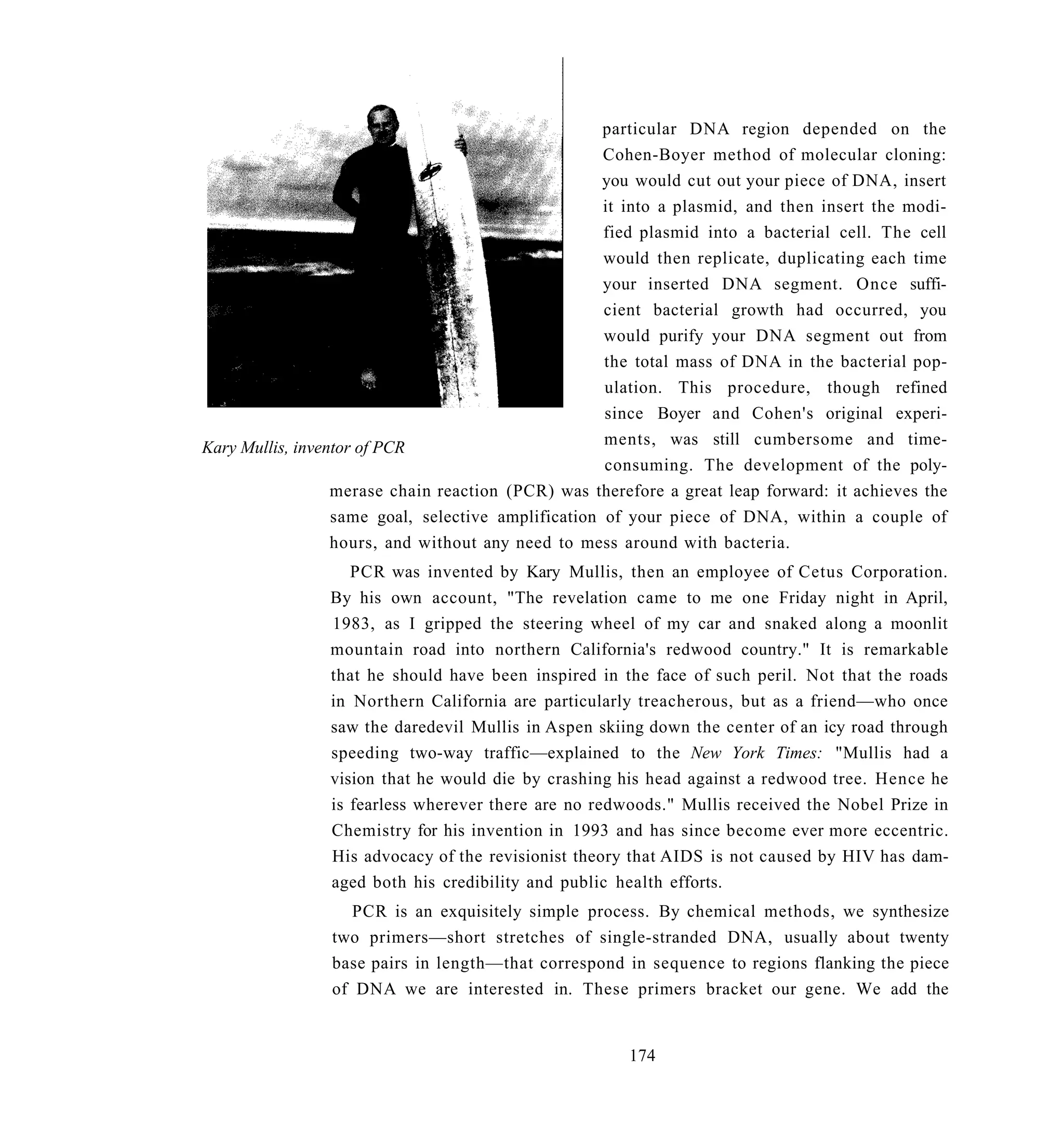 particular DNA region depended on the
                                                     Cohen-Boyer method of molecular cloning:
                                                     you would cut out your piece of DNA, insert
                                                     it into a plasmid, and then insert the modi-
                                                     fied plasmid into a bacterial cell. The cell
                                                     would then replicate, duplicating each time
                                                     your inserted DNA segment. Once suffi-
                                                     cient bacterial growth had occurred, you
                                                     would purify your DNA segment out from
                                                     the total mass of DNA in the bacterial pop-
                                                     ulation. This procedure, though refined
                                                     since Boyer and Cohen's original experi-
Kary Mullis, inventor of PCR                         ments, was still cumbersome and time-
                                                     consuming. The development of the poly-
                  merase chain reaction (PCR) was therefore a great leap forward: it achieves the
                  same goal, selective amplification of your piece of DNA, within a couple of
                  hours, and without any need to mess around with bacteria.
                   PCR was invented by Kary Mullis, then an employee of Cetus Corporation.
                By his own account, "The revelation came to me one Friday night in April,
                1983, as I gripped the steering wheel of my car and snaked along a moonlit
                mountain road into northern California's redwood country." It is remarkable
                that he should have been inspired in the face of such peril. Not that the roads
                in Northern California are particularly treacherous, but as a friend—who once
                saw the daredevil Mullis in Aspen skiing down the center of an icy road through
                speeding two-way traffic—explained to the New York Times: "Mullis had a
                vision that he would die by crashing his head against a redwood tree. Hence he
                is fearless wherever there are no redwoods." Mullis received the Nobel Prize in
                Chemistry for his invention in 1993 and has since become ever more eccentric.
                His advocacy of the revisionist theory that AIDS is not caused by HIV has dam-
                aged both his credibility and public health efforts.
                   PCR is an exquisitely simple process. By chemical methods, we synthesize
                two primers—short stretches of single-stranded DNA, usually about twenty
                base pairs in length—that correspond in sequence to regions flanking the piece
                of DNA we are interested in. These primers bracket our gene. We add the


                                                       174
 
