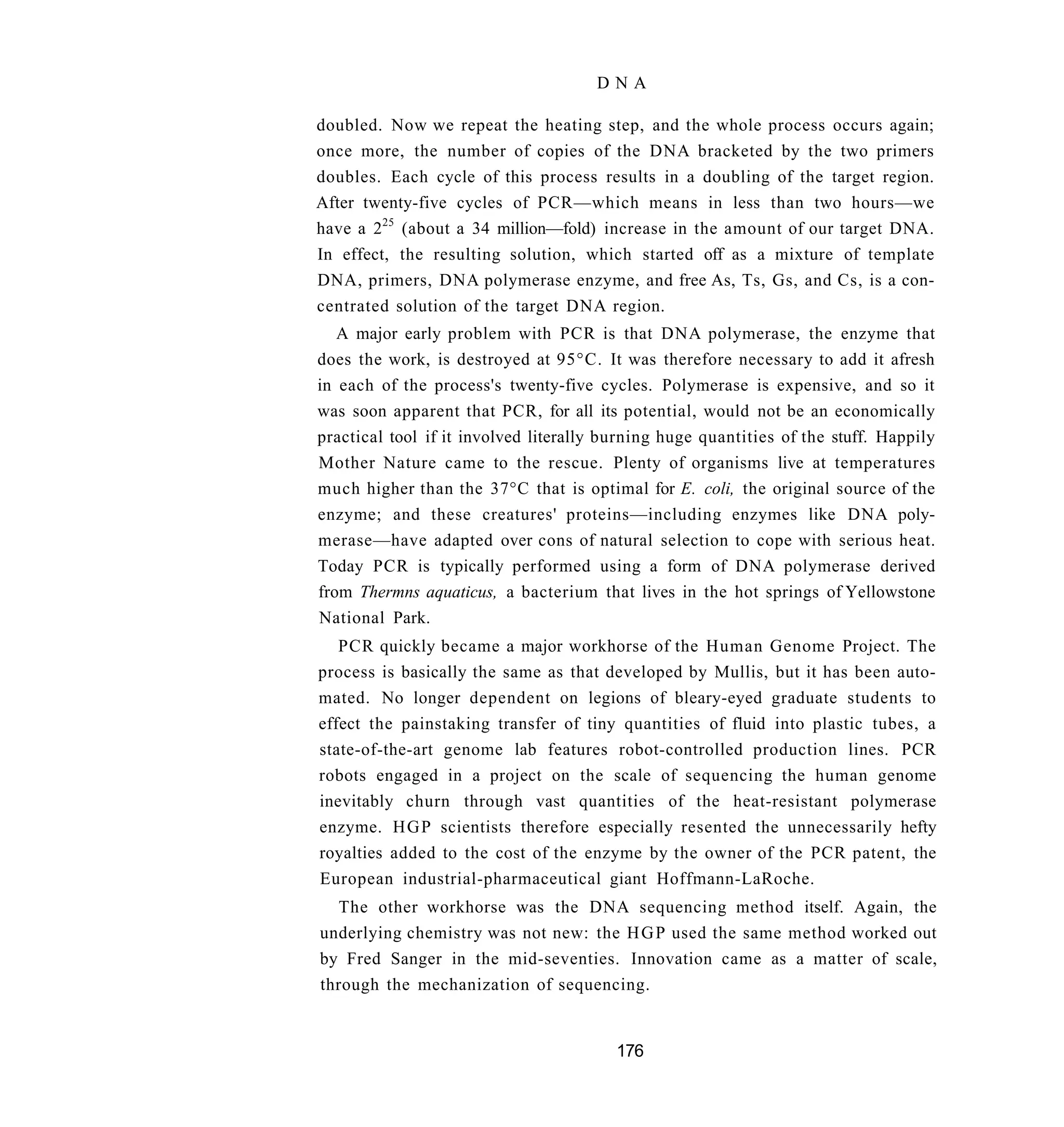 DNA

doubled. Now we repeat the heating step, and the whole process occurs again;
once more, the number of copies of the DNA bracketed by the two primers
doubles. Each cycle of this process results in a doubling of the target region.
After twenty-five cycles of PCR—which means in less than two hours—we
have a 225 (about a 34 million—fold) increase in the amount of our target DNA.
In effect, the resulting solution, which started off as a mixture of template
DNA, primers, DNA polymerase enzyme, and free As, Ts, Gs, and Cs, is a con-
centrated solution of the target DNA region.
   A major early problem with PCR is that DNA polymerase, the enzyme that
does the work, is destroyed at 95°C. It was therefore necessary to add it afresh
in each of the process's twenty-five cycles. Polymerase is expensive, and so it
was soon apparent that PCR, for all its potential, would not be an economically
practical tool if it involved literally burning huge quantities of the stuff. Happily
Mother Nature came to the rescue. Plenty of organisms live at temperatures
much higher than the 37°C that is optimal for E. coli, the original source of the
enzyme; and these creatures' proteins—including enzymes like DNA poly-
merase—have adapted over cons of natural selection to cope with serious heat.
Today PCR is typically performed using a form of DNA polymerase derived
from Thermns aquaticus, a bacterium that lives in the hot springs of Yellowstone
National Park.
   PCR quickly became a major workhorse of the Human Genome Project. The
process is basically the same as that developed by Mullis, but it has been auto-
mated. No longer dependent on legions of bleary-eyed graduate students to
effect the painstaking transfer of tiny quantities of fluid into plastic tubes, a
state-of-the-art genome lab features robot-controlled production lines. PCR
robots engaged in a project on the scale of sequencing the human genome
inevitably churn through vast quantities of the heat-resistant polymerase
enzyme. H G P scientists therefore especially resented the unnecessarily hefty
royalties added to the cost of the enzyme by the owner of the PCR patent, the
European industrial-pharmaceutical giant Hoffmann-LaRoche.
  The other workhorse was the DNA sequencing method itself. Again, the
underlying chemistry was not new: the H G P used the same method worked out
by Fred Sanger in the mid-seventies. Innovation came as a matter of scale,
through the mechanization of sequencing.


                                         176
 