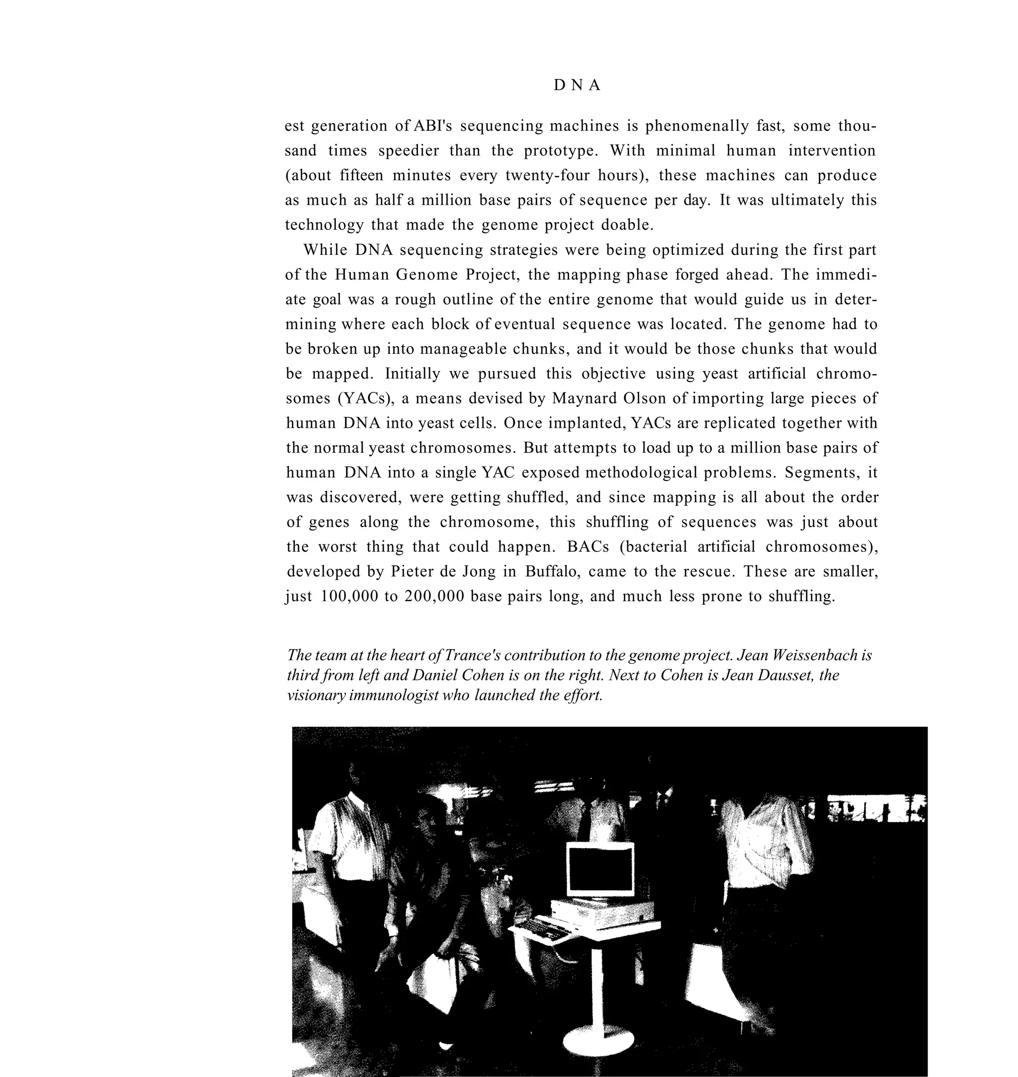 DNA

est generation of ABI's sequencing machines is phenomenally fast, some thou-
sand times speedier than the prototype. With minimal human intervention
(about fifteen minutes every twenty-four hours), these machines can produce
as much as half a million base pairs of sequence per day. It was ultimately this
technology that made the genome project doable.
   While DNA sequencing strategies were being optimized during the first part
of the Human Genome Project, the mapping phase forged ahead. The immedi-
ate goal was a rough outline of the entire genome that would guide us in deter-
mining where each block of eventual sequence was located. The genome had to
be broken up into manageable chunks, and it would be those chunks that would
be mapped. Initially we pursued this objective using yeast artificial chromo-
somes (YACs), a means devised by Maynard Olson of importing large pieces of
human DNA into yeast cells. Once implanted, YACs are replicated together with
the normal yeast chromosomes. But attempts to load up to a million base pairs of
human DNA into a single YAC exposed methodological problems. Segments, it
was discovered, were getting shuffled, and since mapping is all about the order
of genes along the chromosome, this shuffling of sequences was just about
the worst thing that could happen. BACs (bacterial artificial chromosomes),
developed by Pieter de Jong in Buffalo, came to the rescue. These are smaller,
just 100,000 to 200,000 base pairs long, and much less prone to shuffling.


The team at the heart of Trance's contribution to the genome project. Jean Weissenbach is
third from left and Daniel Cohen is on the right. Next to Cohen is Jean Dausset, the
visionary immunologist who launched the effort.
 