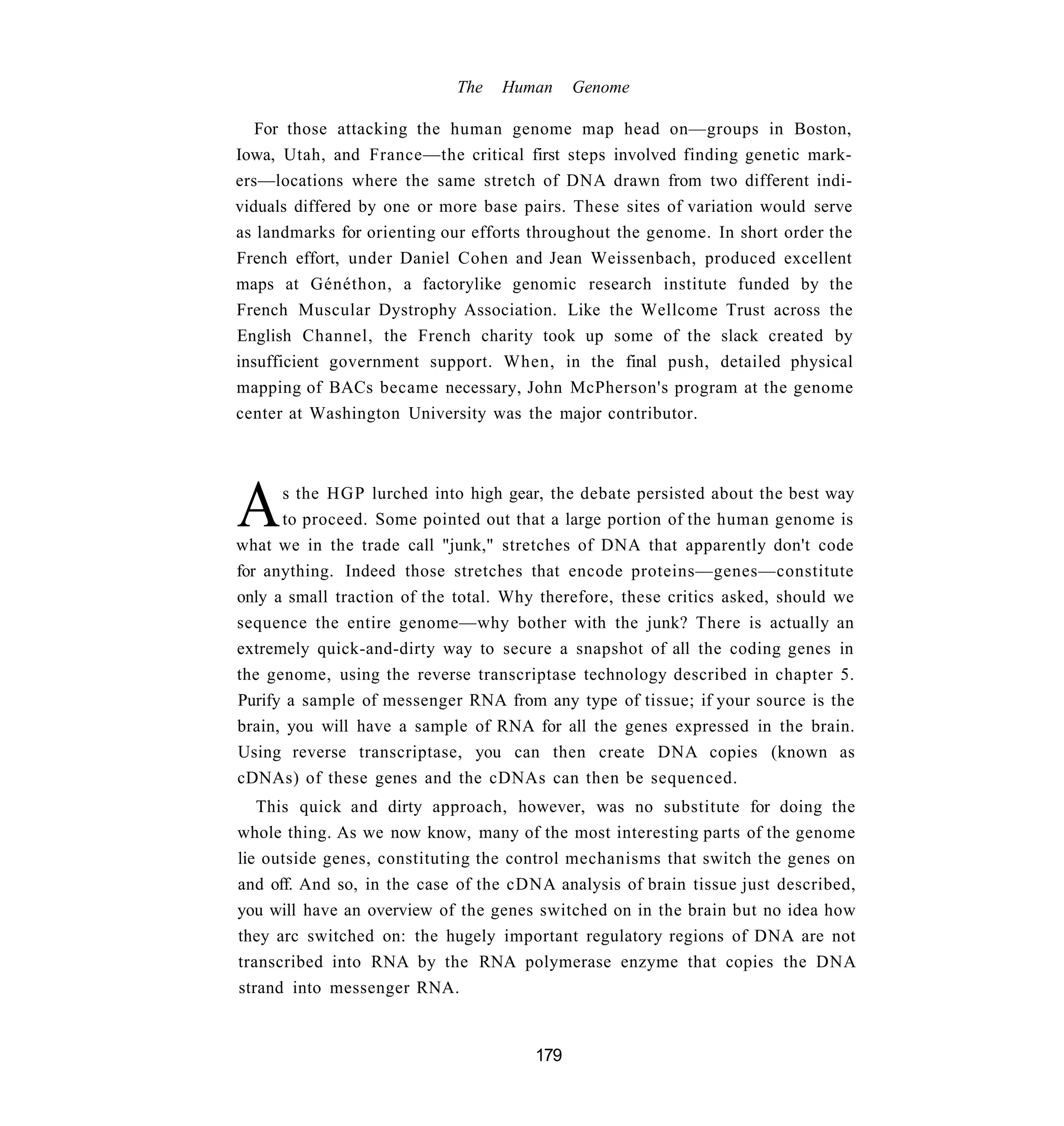 The   Human      Genome

   For those attacking the human genome map head on—groups in Boston,
Iowa, Utah, and France—the critical first steps involved finding genetic mark-
ers—locations where the same stretch of DNA drawn from two different indi-
viduals differed by one or more base pairs. These sites of variation would serve
as landmarks for orienting our efforts throughout the genome. In short order the
French effort, under Daniel Cohen and Jean Weissenbach, produced excellent
maps at Généthon, a factorylike genomic research institute funded by the
French Muscular Dystrophy Association. Like the Wellcome Trust across the
English Channel, the French charity took up some of the slack created by
insufficient government support. When, in the final push, detailed physical
mapping of BACs became necessary, John McPherson's program at the genome
center at Washington University was the major contributor.




A     s the HGP lurched into high gear, the debate persisted about the best way
      to proceed. Some pointed out that a large portion of the human genome is
what we in the trade call "junk," stretches of DNA that apparently don't code
for anything. Indeed those stretches that encode proteins—genes—constitute
only a small traction of the total. Why therefore, these critics asked, should we
sequence the entire genome—why bother with the junk? There is actually an
extremely quick-and-dirty way to secure a snapshot of all the coding genes in
the genome, using the reverse transcriptase technology described in chapter 5.
Purify a sample of messenger RNA from any type of tissue; if your source is the
brain, you will have a sample of RNA for all the genes expressed in the brain.
Using reverse transcriptase, you can then create DNA copies (known as
cDNAs) of these genes and the cDNAs can then be sequenced.
   This quick and dirty approach, however, was no substitute for doing the
whole thing. As we now know, many of the most interesting parts of the genome
lie outside genes, constituting the control mechanisms that switch the genes on
and off. And so, in the case of the cDNA analysis of brain tissue just described,
you will have an overview of the genes switched on in the brain but no idea how
they arc switched on: the hugely important regulatory regions of DNA are not
transcribed into RNA by the RNA polymerase enzyme that copies the DNA
strand into messenger RNA.


                                       179
 