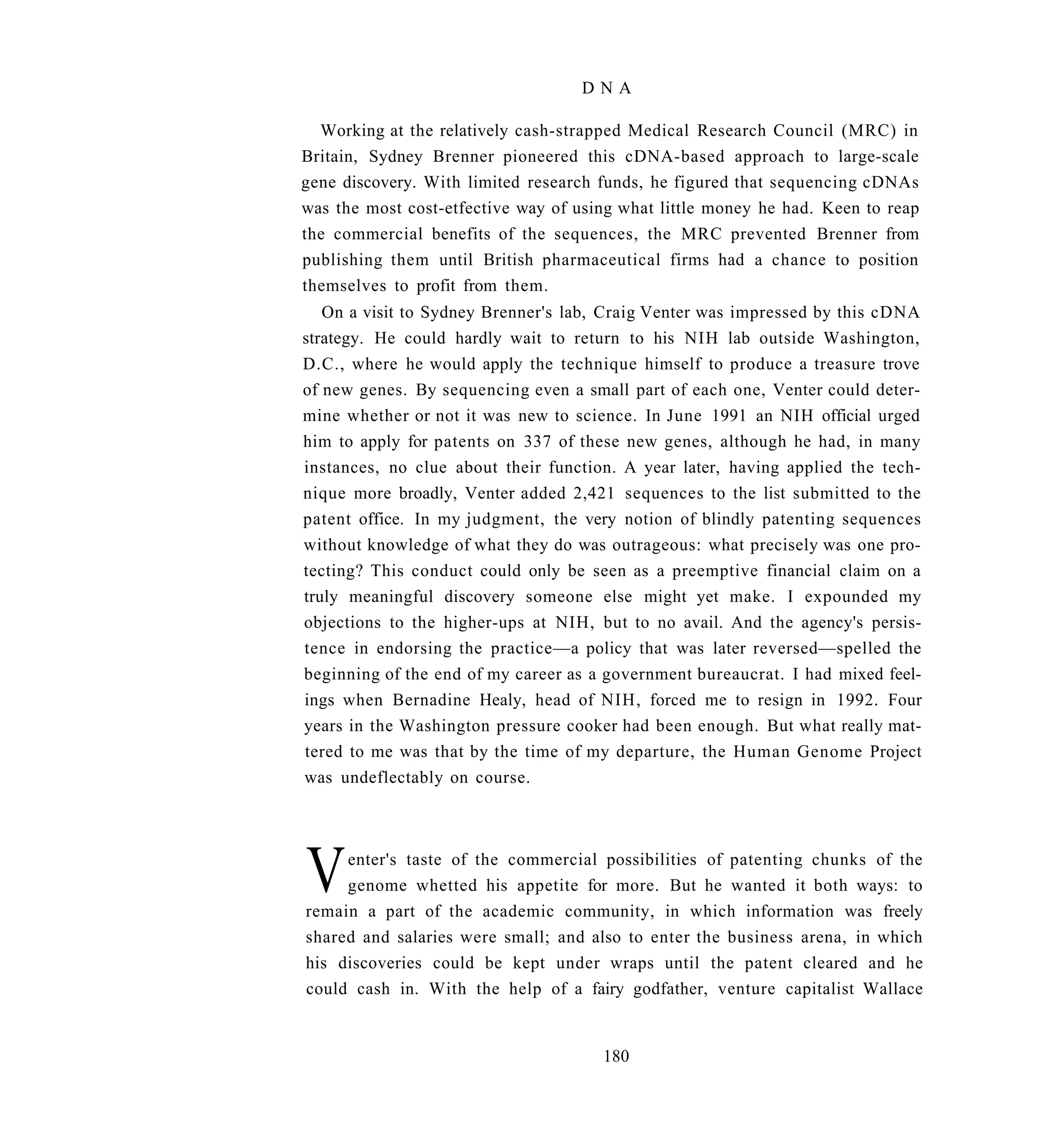 DNA

  Working at the relatively cash-strapped Medical Research Council (MRC) in
Britain, Sydney Brenner pioneered this cDNA-based approach to large-scale
gene discovery. With limited research funds, he figured that sequencing cDNAs
was the most cost-etfective way of using what little money he had. Keen to reap
the commercial benefits of the sequences, the MRC prevented Brenner from
publishing them until British pharmaceutical firms had a chance to position
themselves to profit from them.
   On a visit to Sydney Brenner's lab, Craig Venter was impressed by this cDNA
strategy. He could hardly wait to return to his NIH lab outside Washington,
D.C., where he would apply the technique himself to produce a treasure trove
of new genes. By sequencing even a small part of each one, Venter could deter-
mine whether or not it was new to science. In June 1991 an NIH official urged
him to apply for patents on 337 of these new genes, although he had, in many
instances, no clue about their function. A year later, having applied the tech-
nique more broadly, Venter added 2,421 sequences to the list submitted to the
patent office. In my judgment, the very notion of blindly patenting sequences
without knowledge of what they do was outrageous: what precisely was one pro-
tecting? This conduct could only be seen as a preemptive financial claim on a
truly meaningful discovery someone else might yet make. I expounded my
objections to the higher-ups at NIH, but to no avail. And the agency's persis-
tence in endorsing the practice—a policy that was later reversed—spelled the
beginning of the end of my career as a government bureaucrat. I had mixed feel-
ings when Bernadine Healy, head of NIH, forced me to resign in 1992. Four
years in the Washington pressure cooker had been enough. But what really mat-
tered to me was that by the time of my departure, the Human Genome Project
was undeflectably on course.




V    enter's taste of the commercial possibilities of patenting chunks of the
     genome whetted his appetite for more. But he wanted it both ways: to
remain a part of the academic community, in which information was freely
shared and salaries were small; and also to enter the business arena, in which
his discoveries could be kept under wraps until the patent cleared and he
could cash in. With the help of a fairy godfather, venture capitalist Wallace


                                      180
 