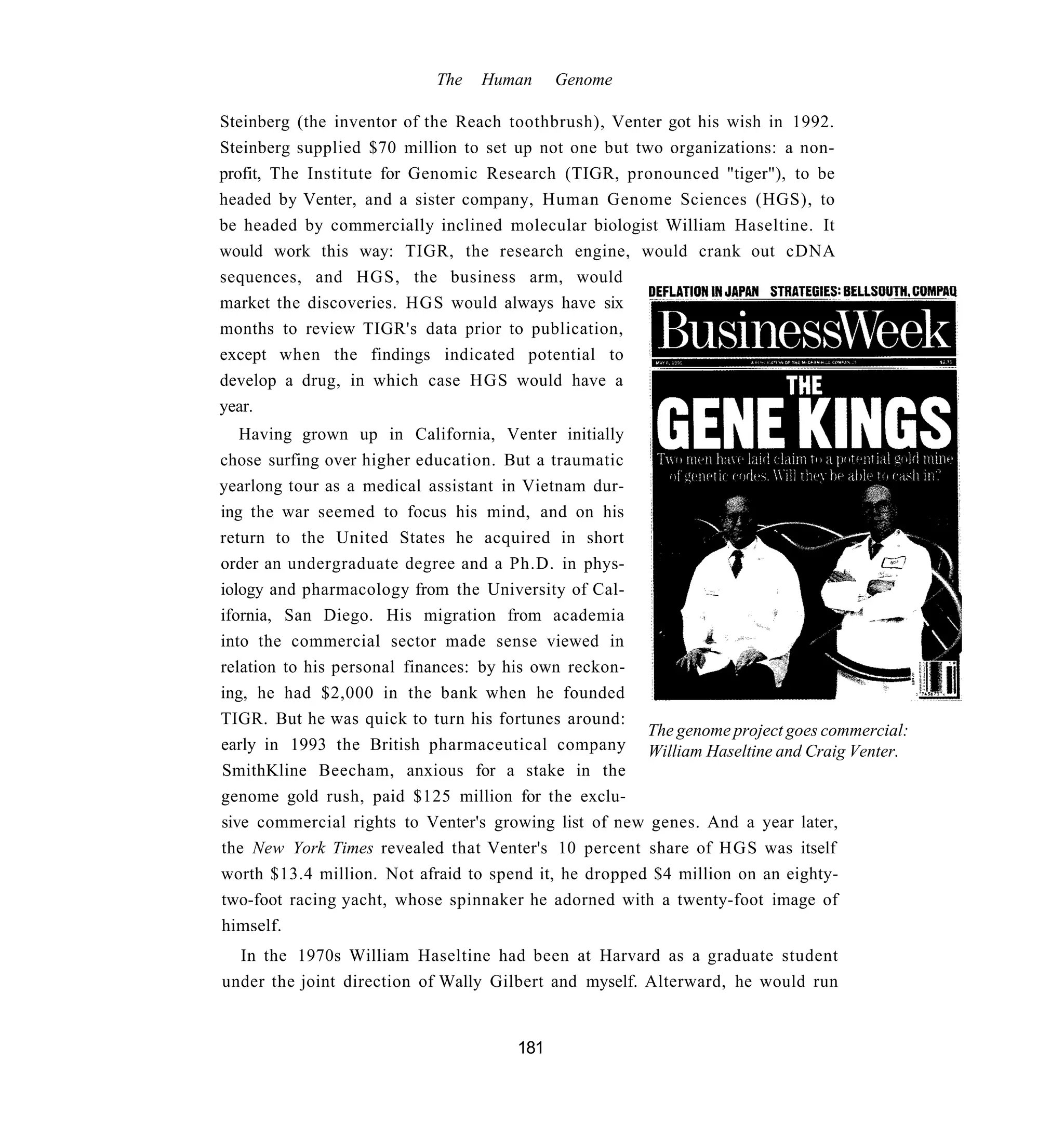 The   Human     Genome

Steinberg (the inventor of the Reach toothbrush), Venter got his wish in 1992.
Steinberg supplied $70 million to set up not one but two organizations: a non-
profit, The Institute for Genomic Research (TIGR, pronounced "tiger"), to be
headed by Venter, and a sister company, Human Genome Sciences (HGS), to
be headed by commercially inclined molecular biologist William Haseltine. It
would work this way: TIGR, the research engine, would crank out cDNA
sequences, and HGS, the business arm, would
market the discoveries. HGS would always have six
months to review TIGR's data prior to publication,
except when the findings indicated potential to
develop a drug, in which case HGS would have a
year.
   Having grown up in California, Venter initially
chose surfing over higher education. But a traumatic
yearlong tour as a medical assistant in Vietnam dur-
ing the war seemed to focus his mind, and on his
return to the United States he acquired in short
order an undergraduate degree and a Ph.D. in phys-
iology and pharmacology from the University of Cal-
ifornia, San Diego. His migration from academia
into the commercial sector made sense viewed in
relation to his personal finances: by his own reckon-
ing, he had $2,000 in the bank when he founded
TIGR. But he was quick to turn his fortunes around:
                                                       The genome project goes commercial:
early in 1993 the British pharmaceutical company William Haseltine and Craig Venter.
SmithKline Beecham, anxious for a stake in the
genome gold rush, paid $125 million for the exclu-
sive commercial rights to Venter's growing list of new genes. And a year later,
the New York Times revealed that Venter's 10 percent share of HGS was itself
worth $13.4 million. Not afraid to spend it, he dropped $4 million on an eighty-
two-foot racing yacht, whose spinnaker he adorned with a twenty-foot image of
himself.
  In the 1970s William Haseltine had been at Harvard as a graduate student
under the joint direction of Wally Gilbert and myself. Alterward, he would run


                                      181
 