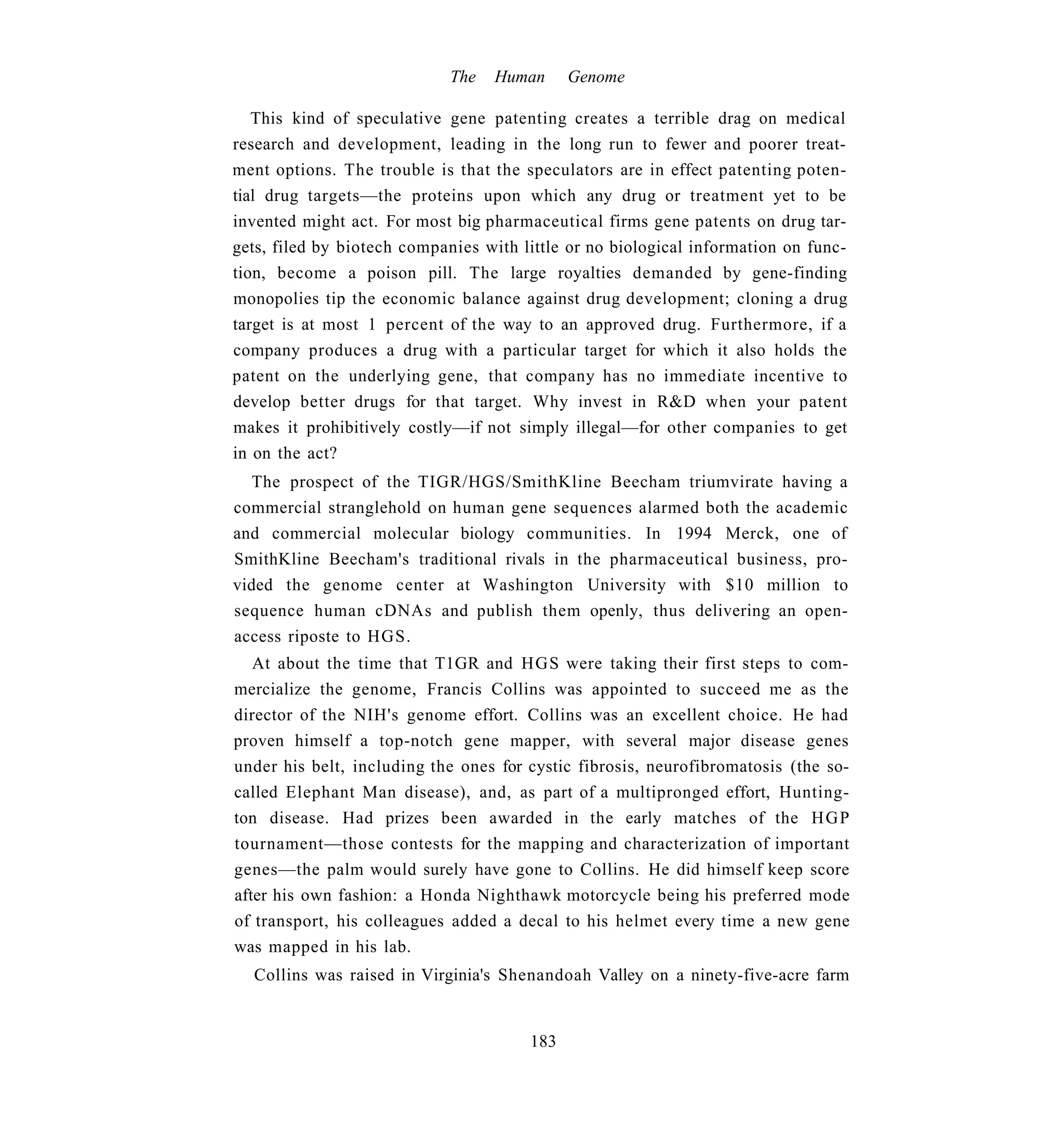 The   Human     Genome

   This kind of speculative gene patenting creates a terrible drag on medical
research and development, leading in the long run to fewer and poorer treat-
ment options. The trouble is that the speculators are in effect patenting poten-
tial drug targets—the proteins upon which any drug or treatment yet to be
invented might act. For most big pharmaceutical firms gene patents on drug tar-
gets, filed by biotech companies with little or no biological information on func-
tion, become a poison pill. The large royalties demanded by gene-finding
monopolies tip the economic balance against drug development; cloning a drug
target is at most 1 percent of the way to an approved drug. Furthermore, if a
company produces a drug with a particular target for which it also holds the
patent on the underlying gene, that company has no immediate incentive to
develop better drugs for that target. Why invest in R&D when your patent
makes it prohibitively costly—if not simply illegal—for other companies to get
in on the act?
  The prospect of the TIGR/HGS/SmithKline Beecham triumvirate having a
commercial stranglehold on human gene sequences alarmed both the academic
and commercial molecular biology communities. In 1994 Merck, one of
SmithKline Beecham's traditional rivals in the pharmaceutical business, pro-
vided the genome center at Washington University with $10 million to
sequence human cDNAs and publish them openly, thus delivering an open-
access riposte to HGS.
   At about the time that T1GR and HGS were taking their first steps to com-
mercialize the genome, Francis Collins was appointed to succeed me as the
director of the NIH's genome effort. Collins was an excellent choice. He had
proven himself a top-notch gene mapper, with several major disease genes
under his belt, including the ones for cystic fibrosis, neurofibromatosis (the so-
called Elephant Man disease), and, as part of a multipronged effort, Hunting-
ton disease. Had prizes been awarded in the early matches of the H G P
tournament—those contests for the mapping and characterization of important
genes—the palm would surely have gone to Collins. He did himself keep score
after his own fashion: a Honda Nighthawk motorcycle being his preferred mode
of transport, his colleagues added a decal to his helmet every time a new gene
was mapped in his lab.
  Collins was raised in Virginia's Shenandoah Valley on a ninety-five-acre farm


                                       183
 