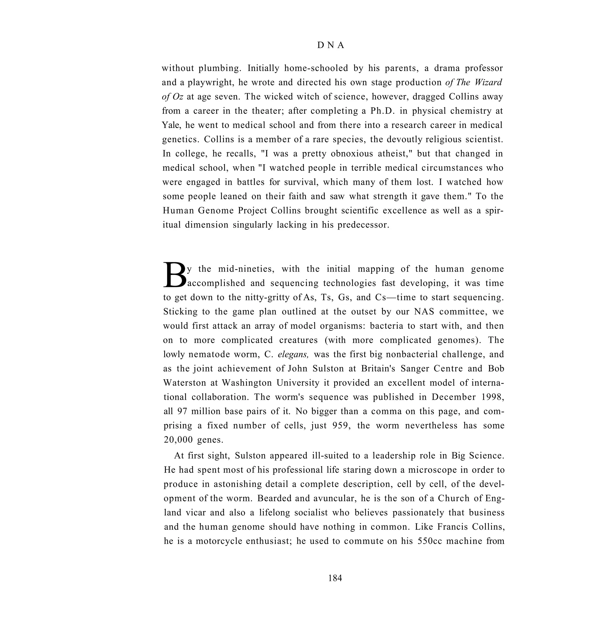 DNA

without plumbing. Initially home-schooled by his parents, a drama professor
and a playwright, he wrote and directed his own stage production of The Wizard
of Oz at age seven. The wicked witch of science, however, dragged Collins away
from a career in the theater; after completing a Ph.D. in physical chemistry at
Yale, he went to medical school and from there into a research career in medical
genetics. Collins is a member of a rare species, the devoutly religious scientist.
In college, he recalls, "I was a pretty obnoxious atheist," but that changed in
medical school, when "I watched people in terrible medical circumstances who
were engaged in battles for survival, which many of them lost. I watched how
some people leaned on their faith and saw what strength it gave them." To the
Human Genome Project Collins brought scientific excellence as well as a spir-
itual dimension singularly lacking in his predecessor.




B     y the mid-nineties, with the initial mapping of the human genome
      accomplished and sequencing technologies fast developing, it was time
to get down to the nitty-gritty of As, Ts, Gs, and Cs—time to start sequencing.
Sticking to the game plan outlined at the outset by our NAS committee, we
would first attack an array of model organisms: bacteria to start with, and then
on to more complicated creatures (with more complicated genomes). The
lowly nematode worm, C. elegans, was the first big nonbacterial challenge, and
as the joint achievement of John Sulston at Britain's Sanger Centre and Bob
Waterston at Washington University it provided an excellent model of interna-
tional collaboration. The worm's sequence was published in December 1998,
all 97 million base pairs of it. No bigger than a comma on this page, and com-
prising a fixed number of cells, just 959, the worm nevertheless has some
20,000 genes.
   At first sight, Sulston appeared ill-suited to a leadership role in Big Science.
He had spent most of his professional life staring down a microscope in order to
produce in astonishing detail a complete description, cell by cell, of the devel-
opment of the worm. Bearded and avuncular, he is the son of a Church of Eng-
land vicar and also a lifelong socialist who believes passionately that business
and the human genome should have nothing in common. Like Francis Collins,
he is a motorcycle enthusiast; he used to commute on his 550cc machine from


                                       184
 