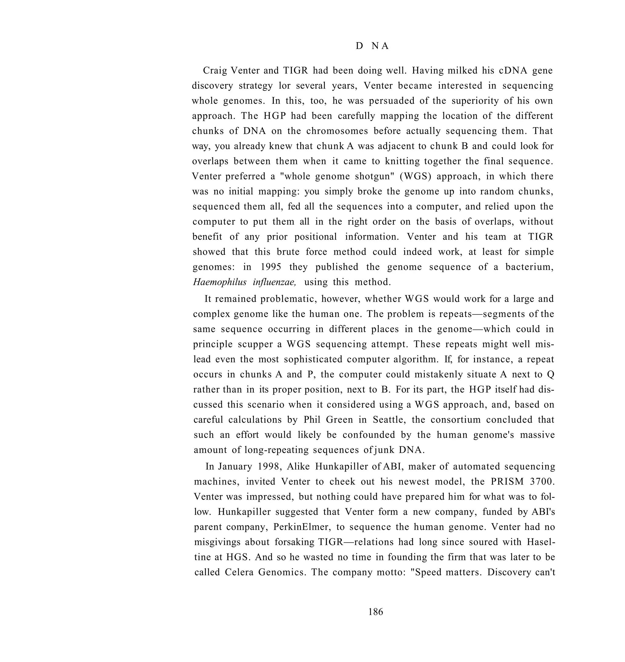 D NA

   Craig Venter and TIGR had been doing well. Having milked his cDNA gene
discovery strategy lor several years, Venter became interested in sequencing
whole genomes. In this, too, he was persuaded of the superiority of his own
approach. The H G P had been carefully mapping the location of the different
chunks of DNA on the chromosomes before actually sequencing them. That
way, you already knew that chunk A was adjacent to chunk B and could look for
overlaps between them when it came to knitting together the final sequence.
Venter preferred a "whole genome shotgun" (WGS) approach, in which there
was no initial mapping: you simply broke the genome up into random chunks,
sequenced them all, fed all the sequences into a computer, and relied upon the
computer to put them all in the right order on the basis of overlaps, without
benefit of any prior positional information. Venter and his team at TIGR
showed that this brute force method could indeed work, at least for simple
genomes: in 1995 they published the genome sequence of a bacterium,
Haemophilus influenzae, using this method.
   It remained problematic, however, whether WGS would work for a large and
complex genome like the human one. The problem is repeats—segments of the
same sequence occurring in different places in the genome—which could in
principle scupper a WGS sequencing attempt. These repeats might well mis-
lead even the most sophisticated computer algorithm. If, for instance, a repeat
occurs in chunks A and P, the computer could mistakenly situate A next to Q
rather than in its proper position, next to B. For its part, the HGP itself had dis-
cussed this scenario when it considered using a W G S approach, and, based on
careful calculations by Phil Green in Seattle, the consortium concluded that
such an effort would likely be confounded by the human genome's massive
amount of long-repeating sequences of junk DNA.
   In January 1998, Alike Hunkapiller of ABI, maker of automated sequencing
machines, invited Venter to cheek out his newest model, the PRISM 3700.
Venter was impressed, but nothing could have prepared him for what was to fol-
low. Hunkapiller suggested that Venter form a new company, funded by ABI's
parent company, PerkinElmer, to sequence the human genome. Venter had no
misgivings about forsaking TIGR—relations had long since soured with Hasel-
tine at HGS. And so he wasted no time in founding the firm that was later to be
called Celera Genomics. The company motto: "Speed matters. Discovery can't


                                        186
 