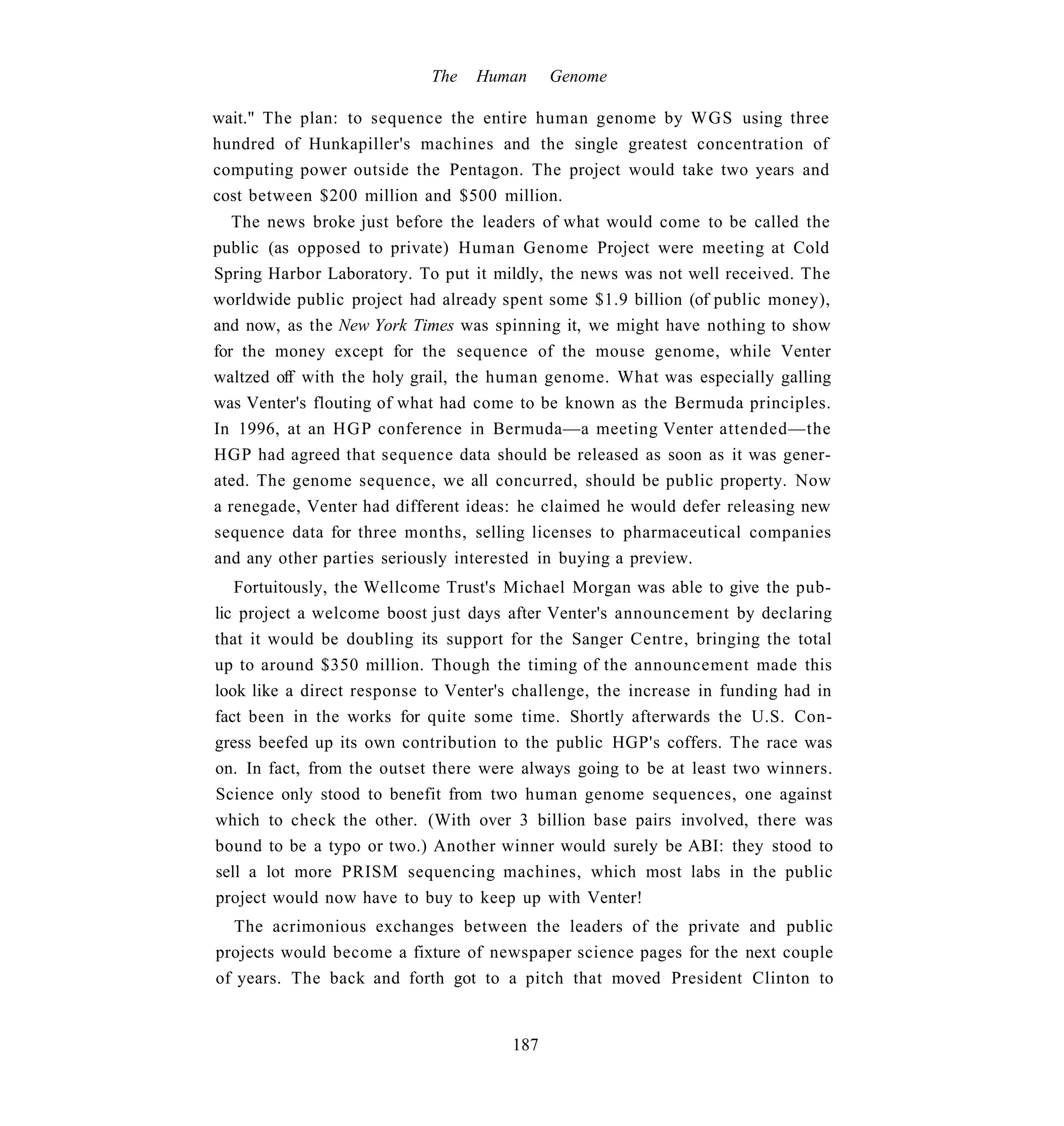 The   Human     Genome

wait." The plan: to sequence the entire human genome by WGS using three
hundred of Hunkapiller's machines and the single greatest concentration of
computing power outside the Pentagon. The project would take two years and
cost between $200 million and $500 million.
   The news broke just before the leaders of what would come to be called the
public (as opposed to private) Human Genome Project were meeting at Cold
Spring Harbor Laboratory. To put it mildly, the news was not well received. The
worldwide public project had already spent some $1.9 billion (of public money),
and now, as the New York Times was spinning it, we might have nothing to show
for the money except for the sequence of the mouse genome, while Venter
waltzed off with the holy grail, the human genome. What was especially galling
was Venter's flouting of what had come to be known as the Bermuda principles.
In 1996, at an H G P conference in Bermuda—a meeting Venter attended—the
HGP had agreed that sequence data should be released as soon as it was gener-
ated. The genome sequence, we all concurred, should be public property. Now
a renegade, Venter had different ideas: he claimed he would defer releasing new
sequence data for three months, selling licenses to pharmaceutical companies
and any other parties seriously interested in buying a preview.
   Fortuitously, the Wellcome Trust's Michael Morgan was able to give the pub-
lic project a welcome boost just days after Venter's announcement by declaring
that it would be doubling its support for the Sanger Centre, bringing the total
up to around $350 million. Though the timing of the announcement made this
look like a direct response to Venter's challenge, the increase in funding had in
fact been in the works for quite some time. Shortly afterwards the U.S. Con-
gress beefed up its own contribution to the public HGP's coffers. The race was
on. In fact, from the outset there were always going to be at least two winners.
Science only stood to benefit from two human genome sequences, one against
which to check the other. (With over 3 billion base pairs involved, there was
bound to be a typo or two.) Another winner would surely be ABI: they stood to
sell a lot more PRISM sequencing machines, which most labs in the public
project would now have to buy to keep up with Venter!
   The acrimonious exchanges between the leaders of the private and public
projects would become a fixture of newspaper science pages for the next couple
of years. The back and forth got to a pitch that moved President Clinton to


                                      187
 