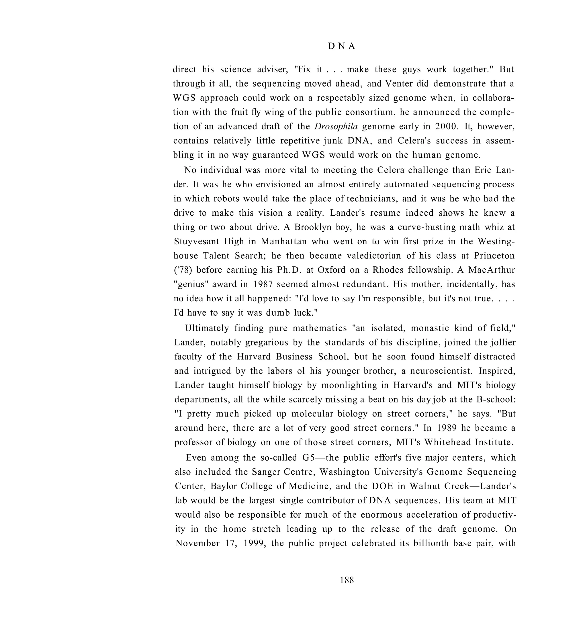 DNA

direct his science adviser, "Fix it . . . make these guys work together." But
through it all, the sequencing moved ahead, and Venter did demonstrate that a
WGS approach could work on a respectably sized genome when, in collabora-
tion with the fruit fly wing of the public consortium, he announced the comple-
tion of an advanced draft of the Drosophila genome early in 2000. It, however,
contains relatively little repetitive junk DNA, and Celera's success in assem-
bling it in no way guaranteed WGS would work on the human genome.
   No individual was more vital to meeting the Celera challenge than Eric Lan-
der. It was he who envisioned an almost entirely automated sequencing process
in which robots would take the place of technicians, and it was he who had the
drive to make this vision a reality. Lander's resume indeed shows he knew a
thing or two about drive. A Brooklyn boy, he was a curve-busting math whiz at
Stuyvesant High in Manhattan who went on to win first prize in the Westing-
house Talent Search; he then became valedictorian of his class at Princeton
('78) before earning his Ph.D. at Oxford on a Rhodes fellowship. A MacArthur
"genius" award in 1987 seemed almost redundant. His mother, incidentally, has
no idea how it all happened: "I'd love to say I'm responsible, but it's not true. . . .
I'd have to say it was dumb luck."
   Ultimately finding pure mathematics "an isolated, monastic kind of field,"
Lander, notably gregarious by the standards of his discipline, joined the jollier
faculty of the Harvard Business School, but he soon found himself distracted
and intrigued by the labors ol his younger brother, a neuroscientist. Inspired,
Lander taught himself biology by moonlighting in Harvard's and MIT's biology
departments, all the while scarcely missing a beat on his day job at the B-school:
"I pretty much picked up molecular biology on street corners," he says. "But
around here, there are a lot of very good street corners." In 1989 he became a
professor of biology on one of those street corners, MIT's Whitehead Institute.
   Even among the so-called G5—the public effort's five major centers, which
also included the Sanger Centre, Washington University's Genome Sequencing
Center, Baylor College of Medicine, and the DOE in Walnut Creek—Lander's
lab would be the largest single contributor of DNA sequences. His team at MIT
would also be responsible for much of the enormous acceleration of productiv-
ity in the home stretch leading up to the release of the draft genome. On
November 17, 1999, the public project celebrated its billionth base pair, with


                                          188
 