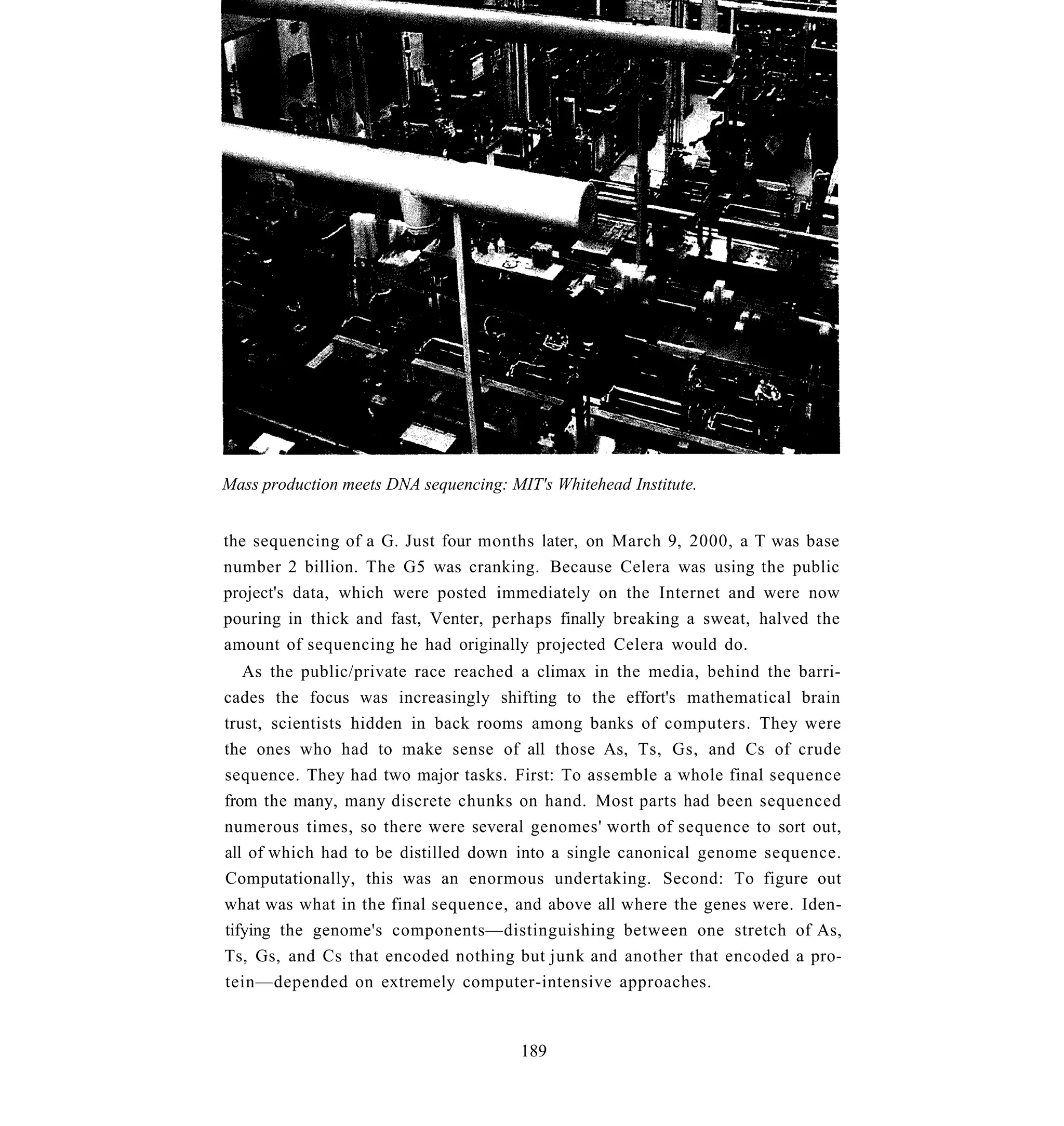 Mass production meets DNA sequencing: MIT's Whitehead Institute.


the sequencing of a G. Just four months later, on March 9, 2000, a T was base
number 2 billion. The G5 was cranking. Because Celera was using the public
project's data, which were posted immediately on the Internet and were now
pouring in thick and fast, Venter, perhaps finally breaking a sweat, halved the
amount of sequencing he had originally projected Celera would do.
   As the public/private race reached a climax in the media, behind the barri-
cades the focus was increasingly shifting to the effort's mathematical brain
trust, scientists hidden in back rooms among banks of computers. They were
the ones who had to make sense of all those As, Ts, Gs, and Cs of crude
sequence. They had two major tasks. First: To assemble a whole final sequence
from the many, many discrete chunks on hand. Most parts had been sequenced
numerous times, so there were several genomes' worth of sequence to sort out,
all of which had to be distilled down into a single canonical genome sequence.
Computationally, this was an enormous undertaking. Second: To figure out
what was what in the final sequence, and above all where the genes were. Iden-
tifying the genome's components—distinguishing between one stretch of As,
Ts, Gs, and Cs that encoded nothing but junk and another that encoded a pro-
tein—depended on extremely computer-intensive approaches.


                                        189
 