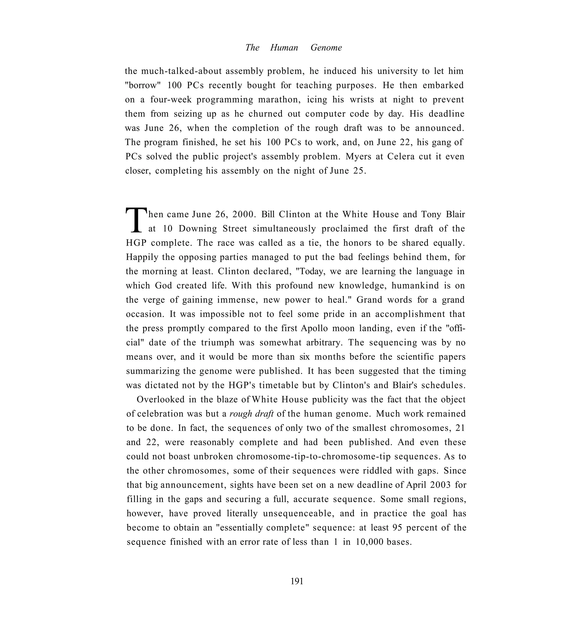 The   Human     Genome

the much-talked-about assembly problem, he induced his university to let him
"borrow" 100 PCs recently bought for teaching purposes. He then embarked
on a four-week programming marathon, icing his wrists at night to prevent
them from seizing up as he churned out computer code by day. His deadline
was June 26, when the completion of the rough draft was to be announced.
The program finished, he set his 100 PCs to work, and, on June 22, his gang of
PCs solved the public project's assembly problem. Myers at Celera cut it even
closer, completing his assembly on the night of June 25.




T     hen came June 26, 2000. Bill Clinton at the White House and Tony Blair
      at 10 Downing Street simultaneously proclaimed the first draft of the
HGP complete. The race was called as a tie, the honors to be shared equally.
Happily the opposing parties managed to put the bad feelings behind them, for
the morning at least. Clinton declared, "Today, we are learning the language in
which God created life. With this profound new knowledge, humankind is on
the verge of gaining immense, new power to heal." Grand words for a grand
occasion. It was impossible not to feel some pride in an accomplishment that
the press promptly compared to the first Apollo moon landing, even if the "offi-
cial" date of the triumph was somewhat arbitrary. The sequencing was by no
means over, and it would be more than six months before the scientific papers
summarizing the genome were published. It has been suggested that the timing
was dictated not by the HGP's timetable but by Clinton's and Blair's schedules.
   Overlooked in the blaze of White House publicity was the fact that the object
of celebration was but a rough draft of the human genome. Much work remained
to be done. In fact, the sequences of only two of the smallest chromosomes, 21
and 22, were reasonably complete and had been published. And even these
could not boast unbroken chromosome-tip-to-chromosome-tip sequences. As to
the other chromosomes, some of their sequences were riddled with gaps. Since
that big announcement, sights have been set on a new deadline of April 2003 for
filling in the gaps and securing a full, accurate sequence. Some small regions,
however, have proved literally unsequenceable, and in practice the goal has
become to obtain an "essentially complete" sequence: at least 95 percent of the
sequence finished with an error rate of less than 1 in 10,000 bases.



                                      191
 