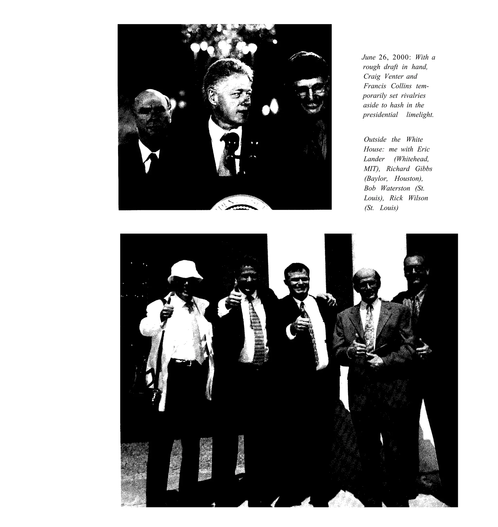 June 26, 2000: With a
rough draft in hand,
Craig Venter and
 Francis Collins tem-
porarily set rivalries
aside to hash in the
presidential limelight.


Outside the White
House: me with Eric
Lander (Whitehead,
MIT), Richard Gibbs
(Baylor, Houston),
Bob Waterston (St.
Louis), Rick Wilson
(St. Louis)
 