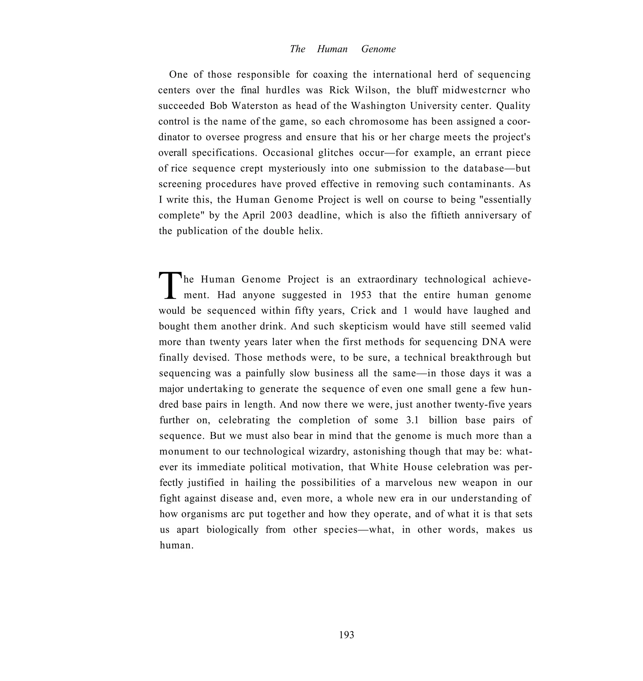 The   Human      Genome

  One of those responsible for coaxing the international herd of sequencing
centers over the final hurdles was Rick Wilson, the bluff midwestcrncr who
succeeded Bob Waterston as head of the Washington University center. Quality
control is the name of the game, so each chromosome has been assigned a coor-
dinator to oversee progress and ensure that his or her charge meets the project's
overall specifications. Occasional glitches occur—for example, an errant piece
of rice sequence crept mysteriously into one submission to the database—but
screening procedures have proved effective in removing such contaminants. As
I write this, the Human Genome Project is well on course to being "essentially
complete" by the April 2003 deadline, which is also the fiftieth anniversary of
the publication of the double helix.




T     he Human Genome Project is an extraordinary technological achieve-
      ment. Had anyone suggested in 1953 that the entire human genome
would be sequenced within fifty years, Crick and 1 would have laughed and
bought them another drink. And such skepticism would have still seemed valid
more than twenty years later when the first methods for sequencing DNA were
finally devised. Those methods were, to be sure, a technical breakthrough but
sequencing was a painfully slow business all the same—in those days it was a
major undertaking to generate the sequence of even one small gene a few hun-
dred base pairs in length. And now there we were, just another twenty-five years
further on, celebrating the completion of some 3.1 billion base pairs of
sequence. But we must also bear in mind that the genome is much more than a
monument to our technological wizardry, astonishing though that may be: what-
ever its immediate political motivation, that White House celebration was per-
fectly justified in hailing the possibilities of a marvelous new weapon in our
fight against disease and, even more, a whole new era in our understanding of
how organisms arc put together and how they operate, and of what it is that sets
us apart biologically from other species—what, in other words, makes us
human.




                                       193
 