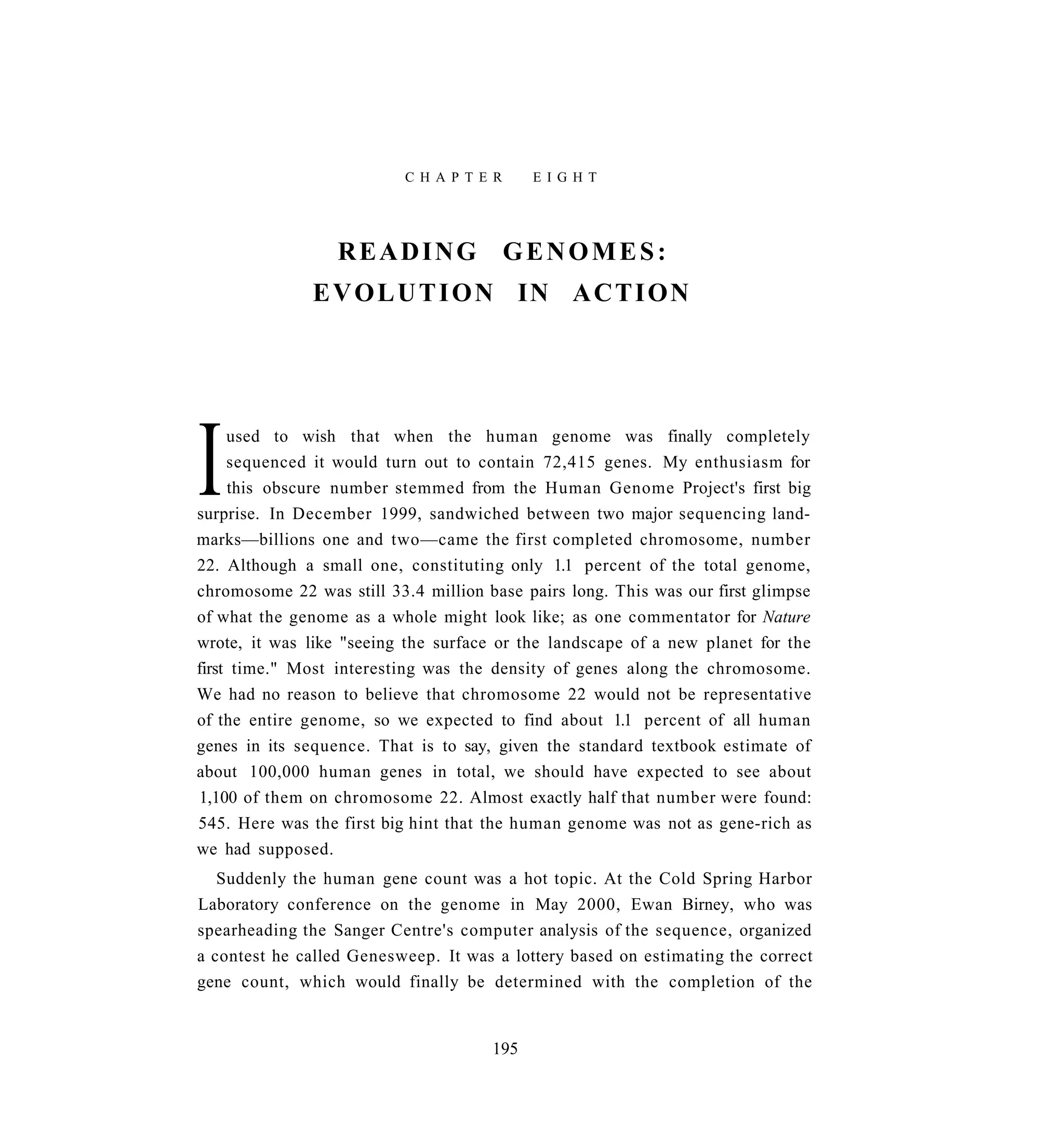 C H A P T E R    E I G H T




                  READING                  GENOMES:
               E V O L U T I O N IN A C T I O N




I    used to wish that when the human genome was finally completely
     sequenced it would turn out to contain 72,415 genes. My enthusiasm for
     this obscure number stemmed from the Human Genome Project's first big
surprise. In December 1999, sandwiched between two major sequencing land-
marks—billions one and two—came the first completed chromosome, number
22. Although a small one, constituting only 1.1 percent of the total genome,
chromosome 22 was still 33.4 million base pairs long. This was our first glimpse
of what the genome as a whole might look like; as one commentator for Nature
wrote, it was like "seeing the surface or the landscape of a new planet for the
first time." Most interesting was the density of genes along the chromosome.
We had no reason to believe that chromosome 22 would not be representative
of the entire genome, so we expected to find about 1.1 percent of all human
genes in its sequence. That is to say, given the standard textbook estimate of
about 100,000 human genes in total, we should have expected to see about
1,100 of them on chromosome 22. Almost exactly half that number were found:
545. Here was the first big hint that the human genome was not as gene-rich as
we had supposed.
   Suddenly the human gene count was a hot topic. At the Cold Spring Harbor
Laboratory conference on the genome in May 2000, Ewan Birney, who was
spearheading the Sanger Centre's computer analysis of the sequence, organized
a contest he called Genesweep. It was a lottery based on estimating the correct
gene count, which would finally be determined with the completion of the


                                      195
 