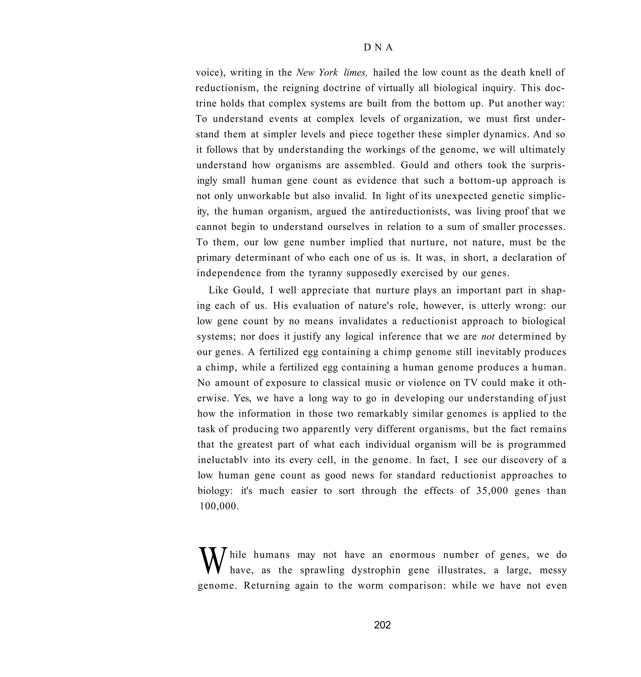 DNA

voice), writing in the New York limes, hailed the low count as the death knell of
reductionism, the reigning doctrine of virtually all biological inquiry. This doc-
trine holds that complex systems are built from the bottom up. Put another way:
To understand events at complex levels of organization, we must first under-
stand them at simpler levels and piece together these simpler dynamics. And so
it follows that by understanding the workings of the genome, we will ultimately
understand how organisms are assembled. Gould and others took the surpris-
ingly small human gene count as evidence that such a bottom-up approach is
not only unworkable but also invalid. In light of its unexpected genetic simplic-
ity, the human organism, argued the antireductionists, was living proof that we
cannot begin to understand ourselves in relation to a sum of smaller processes.
To them, our low gene number implied that nurture, not nature, must be the
primary determinant of who each one of us is. It was, in short, a declaration of
independence from the tyranny supposedly exercised by our genes.
   Like Gould, I well appreciate that nurture plays an important part in shap-
ing each of us. His evaluation of nature's role, however, is utterly wrong: our
low gene count by no means invalidates a reductionist approach to biological
systems; nor does it justify any logical inference that we are not determined by
our genes. A fertilized egg containing a chimp genome still inevitably produces
a chimp, while a fertilized egg containing a human genome produces a human.
No amount of exposure to classical music or violence on TV could make it oth-
erwise. Yes, we have a long way to go in developing our understanding of just
how the information in those two remarkably similar genomes is applied to the
task of producing two apparently very different organisms, but the fact remains
that the greatest part of what each individual organism will be is programmed
ineluctablv into its every cell, in the genome. In fact, I see our discovery of a
low human gene count as good news for standard reductionist approaches to
biology: it's much easier to sort through the effects of 35,000 genes than
 100,000.




W    hile humans may not have an enormous number of genes, we do
     have, as the sprawling dystrophin gene illustrates, a large, messy
genome. Returning again to the worm comparison: while we have not even


                                       202
 