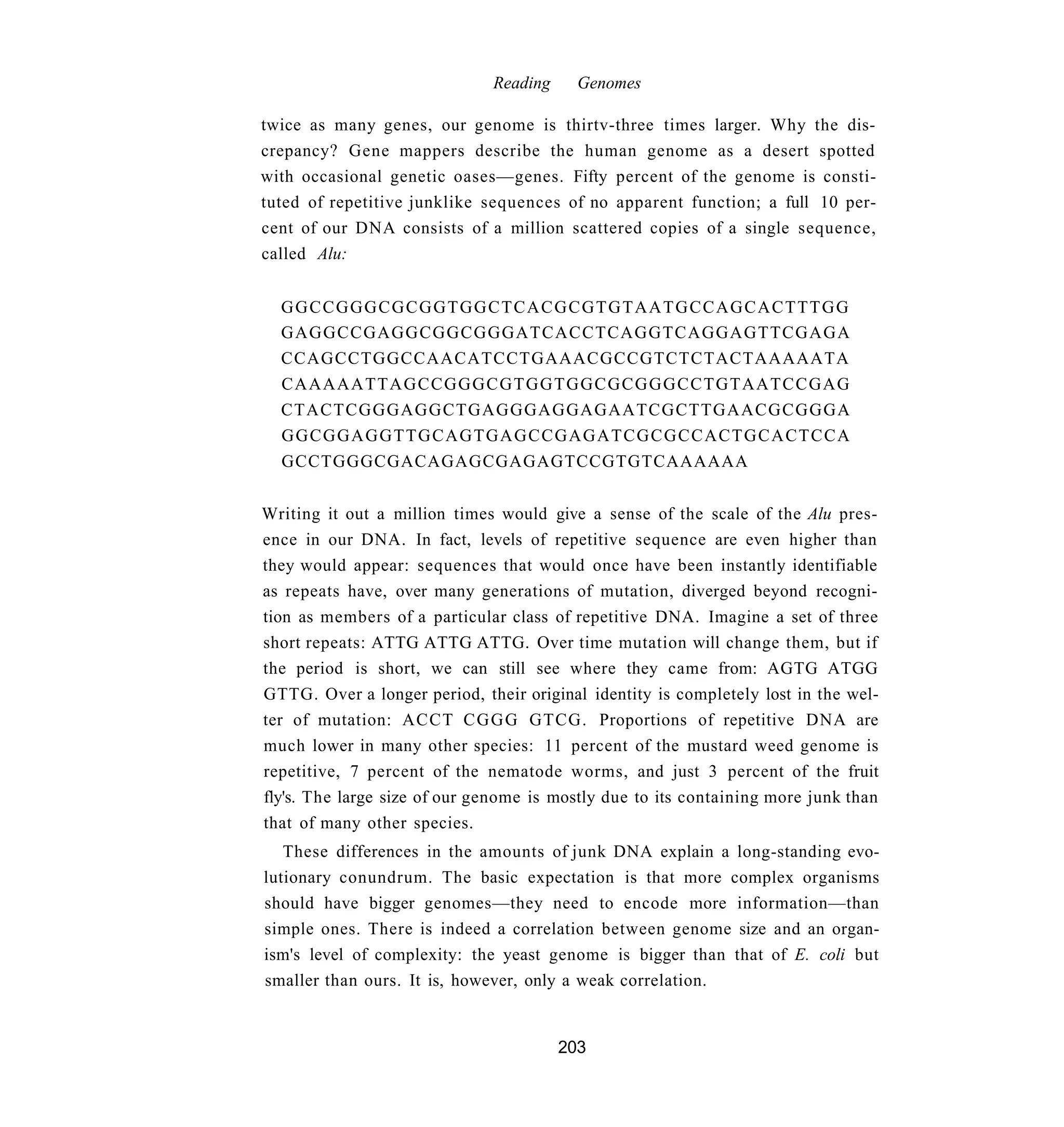 Reading     Genomes

twice as many genes, our genome is thirtv-three times larger. Why the dis-
crepancy? Gene mappers describe the human genome as a desert spotted
with occasional genetic oases—genes. Fifty percent of the genome is consti-
tuted of repetitive junklike sequences of no apparent function; a full 10 per-
cent of our DNA consists of a million scattered copies of a single sequence,
called Alu:


  GGCCGGGCGCGGTGGCTCACGCGTGTAATGCCAGCACTTTGG
  GAGGCCGAGGCGGCGGGATCACCTCAGGTCAGGAGTTCGAGA
  CCAGCCTGGCCAACATCCTGAAACGCCGTCTCTACTAAAAATA
  CAAAAATTAGCCGGGCGTGGTGGCGCGGGCCTGTAATCCGAG
  CTACTCGGGAGGCTGAGGGAGGAGAATCGCTTGAACGCGGGA
  GGCGGAGGTTGCAGTGAGCCGAGATCGCGCCACTGCACTCCA
  GCCTGGGCGACAGAGCGAGAGTCCGTGTCAAAAAA


Writing it out a million times would give a sense of the scale of the Alu pres-
ence in our DNA. In fact, levels of repetitive sequence are even higher than
they would appear: sequences that would once have been instantly identifiable
as repeats have, over many generations of mutation, diverged beyond recogni-
tion as members of a particular class of repetitive DNA. Imagine a set of three
short repeats: ATTG ATTG ATTG. Over time mutation will change them, but if
the period is short, we can still see where they came from: AGTG ATGG
GTTG. Over a longer period, their original identity is completely lost in the wel-
ter of mutation: ACCT C G G G GTCG. Proportions of repetitive DNA are
much lower in many other species: 11 percent of the mustard weed genome is
repetitive, 7 percent of the nematode worms, and just 3 percent of the fruit
fly's. The large size of our genome is mostly due to its containing more junk than
that of many other species.
   These differences in the amounts of junk DNA explain a long-standing evo-
lutionary conundrum. The basic expectation is that more complex organisms
should have bigger genomes—they need to encode more information—than
simple ones. There is indeed a correlation between genome size and an organ-
ism's level of complexity: the yeast genome is bigger than that of E. coli but
smaller than ours. It is, however, only a weak correlation.


                                        203
 