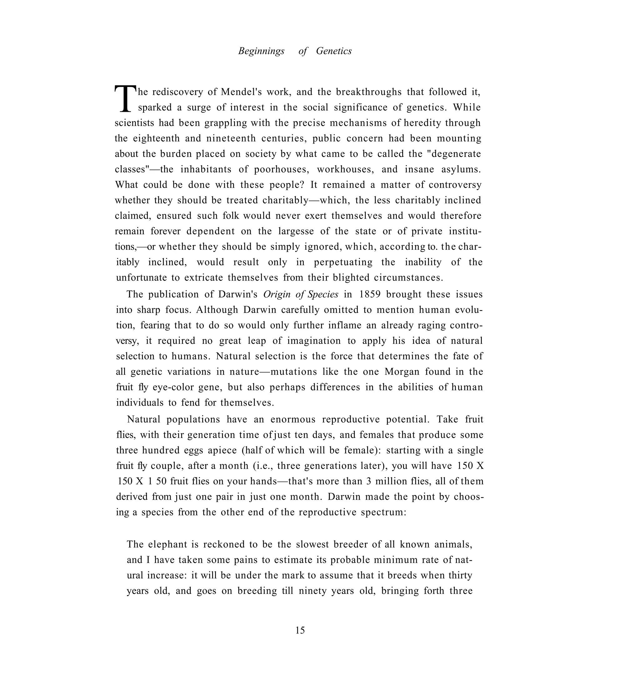 Beginnings    of Genetics




T     he rediscovery of Mendel's work, and the breakthroughs that followed it,
      sparked a surge of interest in the social significance of genetics. While
scientists had been grappling with the precise mechanisms of heredity through
the eighteenth and nineteenth centuries, public concern had been mounting
about the burden placed on society by what came to be called the "degenerate
classes"—the inhabitants of poorhouses, workhouses, and insane asylums.
What could be done with these people? It remained a matter of controversy
whether they should be treated charitably—which, the less charitably inclined
claimed, ensured such folk would never exert themselves and would therefore
remain forever dependent on the largesse of the state or of private institu-
tions,—or whether they should be simply ignored, which, according to. the char-
itably inclined, would result only in perpetuating the inability of the
unfortunate to extricate themselves from their blighted circumstances.
   The publication of Darwin's Origin of Species in 1859 brought these issues
into sharp focus. Although Darwin carefully omitted to mention human evolu-
tion, fearing that to do so would only further inflame an already raging contro-
versy, it required no great leap of imagination to apply his idea of natural
selection to humans. Natural selection is the force that determines the fate of
all genetic variations in nature—mutations like the one Morgan found in the
fruit fly eye-color gene, but also perhaps differences in the abilities of human
individuals to fend for themselves.
   Natural populations have an enormous reproductive potential. Take fruit
flies, with their generation time of just ten days, and females that produce some
three hundred eggs apiece (half of which will be female): starting with a single
fruit fly couple, after a month (i.e., three generations later), you will have 150 X
 150 X 1 50 fruit flies on your hands—that's more than 3 million flies, all of them
derived from just one pair in just one month. Darwin made the point by choos-
ing a species from the other end of the reproductive spectrum:


  The elephant is reckoned to be the slowest breeder of all known animals,
  and I have taken some pains to estimate its probable minimum rate of nat-
  ural increase: it will be under the mark to assume that it breeds when thirty
  years old, and goes on breeding till ninety years old, bringing forth three


                                        15
 