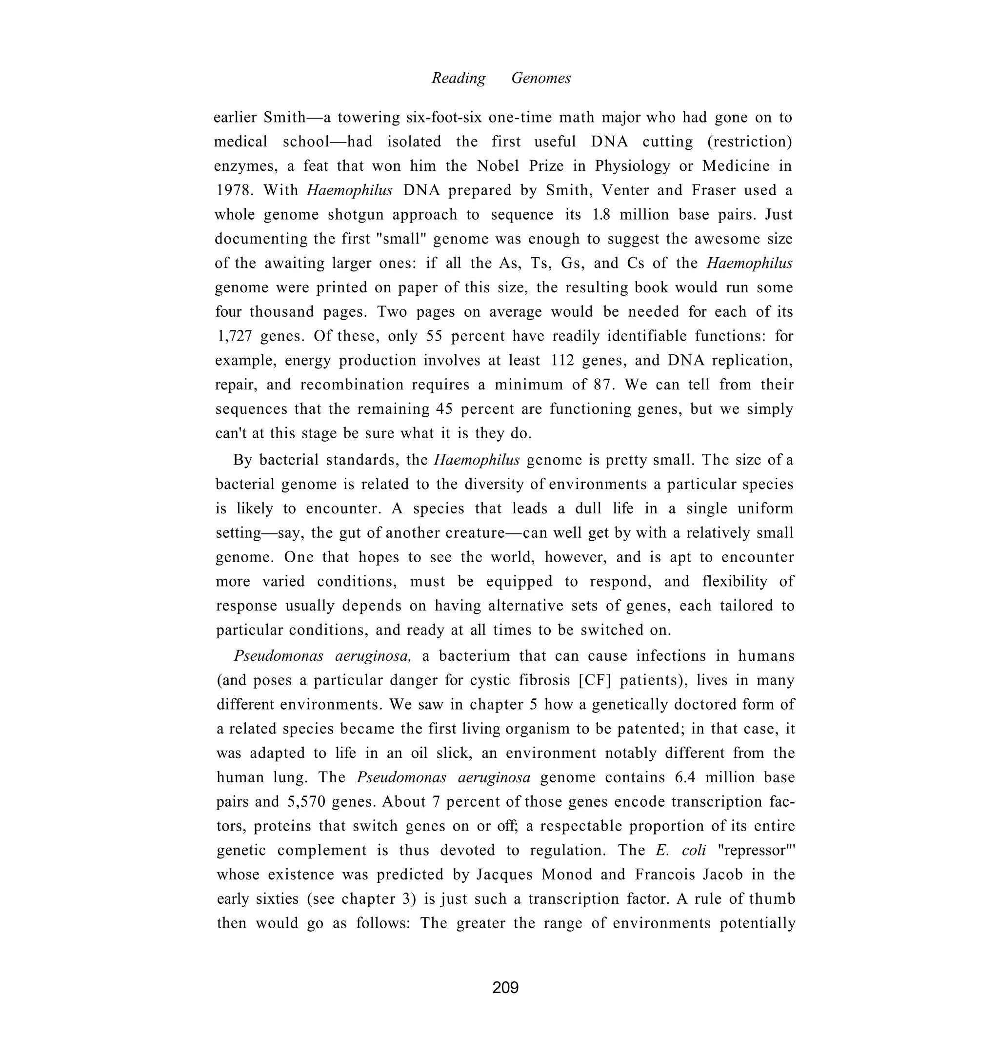 Reading     Genomes

earlier Smith—a towering six-foot-six one-time math major who had gone on to
medical school—had isolated the first useful DNA cutting (restriction)
enzymes, a feat that won him the Nobel Prize in Physiology or Medicine in
1978. With Haemophilus DNA prepared by Smith, Venter and Fraser used a
whole genome shotgun approach to sequence its 1.8 million base pairs. Just
documenting the first "small" genome was enough to suggest the awesome size
of the awaiting larger ones: if all the As, Ts, Gs, and Cs of the Haemophilus
genome were printed on paper of this size, the resulting book would run some
four thousand pages. Two pages on average would be needed for each of its
1,727 genes. Of these, only 55 percent have readily identifiable functions: for
example, energy production involves at least 112 genes, and DNA replication,
repair, and recombination requires a minimum of 87. We can tell from their
sequences that the remaining 45 percent are functioning genes, but we simply
can't at this stage be sure what it is they do.
   By bacterial standards, the Haemophilus genome is pretty small. The size of a
bacterial genome is related to the diversity of environments a particular species
is likely to encounter. A species that leads a dull life in a single uniform
setting—say, the gut of another creature—can well get by with a relatively small
genome. One that hopes to see the world, however, and is apt to encounter
more varied conditions, must be equipped to respond, and flexibility of
response usually depends on having alternative sets of genes, each tailored to
particular conditions, and ready at all times to be switched on.
   Pseudomonas aeruginosa, a bacterium that can cause infections in humans
(and poses a particular danger for cystic fibrosis [CF] patients), lives in many
different environments. We saw in chapter 5 how a genetically doctored form of
a related species became the first living organism to be patented; in that case, it
was adapted to life in an oil slick, an environment notably different from the
human lung. The Pseudomonas aeruginosa genome contains 6.4 million base
pairs and 5,570 genes. About 7 percent of those genes encode transcription fac-
tors, proteins that switch genes on or off; a respectable proportion of its entire
genetic complement is thus devoted to regulation. The E. coli "repressor"'
whose existence was predicted by Jacques Monod and Francois Jacob in the
early sixties (see chapter 3) is just such a transcription factor. A rule of thumb
then would go as follows: The greater the range of environments potentially


                                        209
 