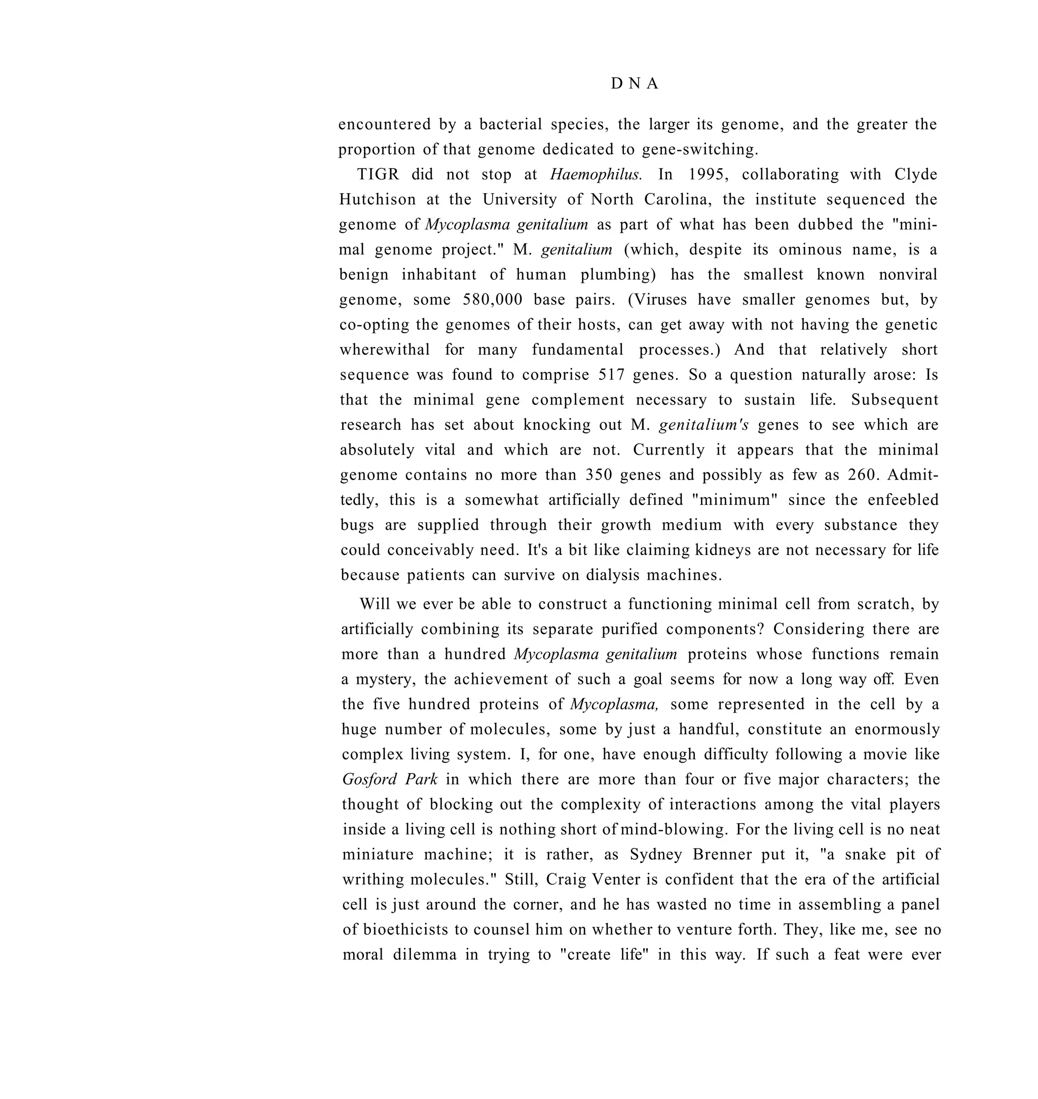 DNA

encountered by a bacterial species, the larger its genome, and the greater the
proportion of that genome dedicated to gene-switching.
  TIGR did not stop at Haemophilus. In 1995, collaborating with Clyde
Hutchison at the University of North Carolina, the institute sequenced the
genome of Mycoplasma genitalium as part of what has been dubbed the "mini-
mal genome project." M. genitalium (which, despite its ominous name, is a
benign inhabitant of human plumbing) has the smallest known nonviral
genome, some 580,000 base pairs. (Viruses have smaller genomes but, by
co-opting the genomes of their hosts, can get away with not having the genetic
wherewithal for many fundamental processes.) And that relatively short
sequence was found to comprise 517 genes. So a question naturally arose: Is
that the minimal gene complement necessary to sustain life. Subsequent
research has set about knocking out M. genitalium's genes to see which are
absolutely vital and which are not. Currently it appears that the minimal
genome contains no more than 350 genes and possibly as few as 260. Admit-
tedly, this is a somewhat artificially defined "minimum" since the enfeebled
bugs are supplied through their growth medium with every substance they
could conceivably need. It's a bit like claiming kidneys are not necessary for life
because patients can survive on dialysis machines.
   Will we ever be able to construct a functioning minimal cell from scratch, by
artificially combining its separate purified components? Considering there are
more than a hundred Mycoplasma genitalium proteins whose functions remain
a mystery, the achievement of such a goal seems for now a long way off. Even
the five hundred proteins of Mycoplasma, some represented in the cell by a
huge number of molecules, some by just a handful, constitute an enormously
complex living system. I, for one, have enough difficulty following a movie like
Gosford Park in which there are more than four or five major characters; the
thought of blocking out the complexity of interactions among the vital players
inside a living cell is nothing short of mind-blowing. For the living cell is no neat
miniature machine; it is rather, as Sydney Brenner put it, "a snake pit of
writhing molecules." Still, Craig Venter is confident that the era of the artificial
cell is just around the corner, and he has wasted no time in assembling a panel
of bioethicists to counsel him on whether to venture forth. They, like me, see no
moral dilemma in trying to "create life" in this way. If such a feat were ever
 