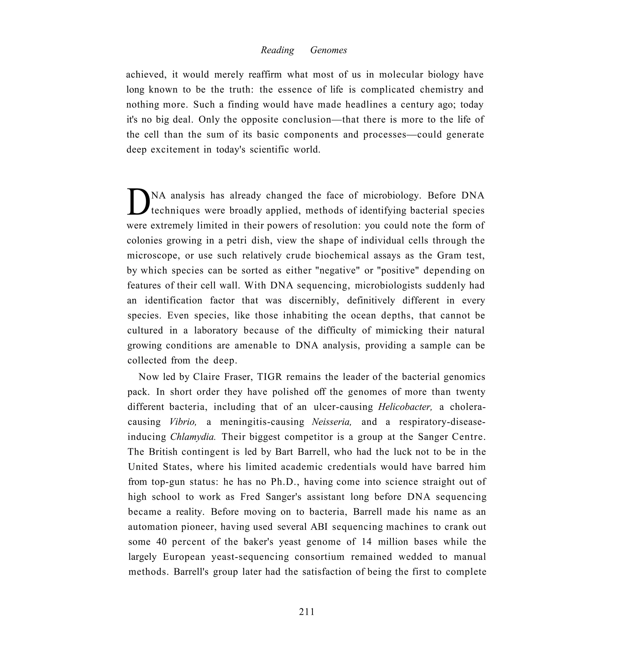 Reading     Genomes

achieved, it would merely reaffirm what most of us in molecular biology have
long known to be the truth: the essence of life is complicated chemistry and
nothing more. Such a finding would have made headlines a century ago; today
it's no big deal. Only the opposite conclusion—that there is more to the life of
the cell than the sum of its basic components and processes—could generate
deep excitement in today's scientific world.




D     NA analysis has already changed the face of microbiology. Before DNA
      techniques were broadly applied, methods of identifying bacterial species
were extremely limited in their powers of resolution: you could note the form of
colonies growing in a petri dish, view the shape of individual cells through the
microscope, or use such relatively crude biochemical assays as the Gram test,
by which species can be sorted as either "negative" or "positive" depending on
features of their cell wall. With DNA sequencing, microbiologists suddenly had
an identification factor that was discernibly, definitively different in every
species. Even species, like those inhabiting the ocean depths, that cannot be
cultured in a laboratory because of the difficulty of mimicking their natural
growing conditions are amenable to DNA analysis, providing a sample can be
collected from the deep.
   Now led by Claire Fraser, TIGR remains the leader of the bacterial genomics
pack. In short order they have polished off the genomes of more than twenty
different bacteria, including that of an ulcer-causing Helicobacter, a cholera-
causing Vibrio, a meningitis-causing Neisseria, and a respiratory-disease-
inducing Chlamydia. Their biggest competitor is a group at the Sanger Centre.
The British contingent is led by Bart Barrell, who had the luck not to be in the
United States, where his limited academic credentials would have barred him
from top-gun status: he has no Ph.D., having come into science straight out of
high school to work as Fred Sanger's assistant long before DNA sequencing
became a reality. Before moving on to bacteria, Barrell made his name as an
automation pioneer, having used several ABI sequencing machines to crank out
some 40 percent of the baker's yeast genome of 14 million bases while the
largely European yeast-sequencing consortium remained wedded to manual
methods. Barrell's group later had the satisfaction of being the first to complete


                                        211
 