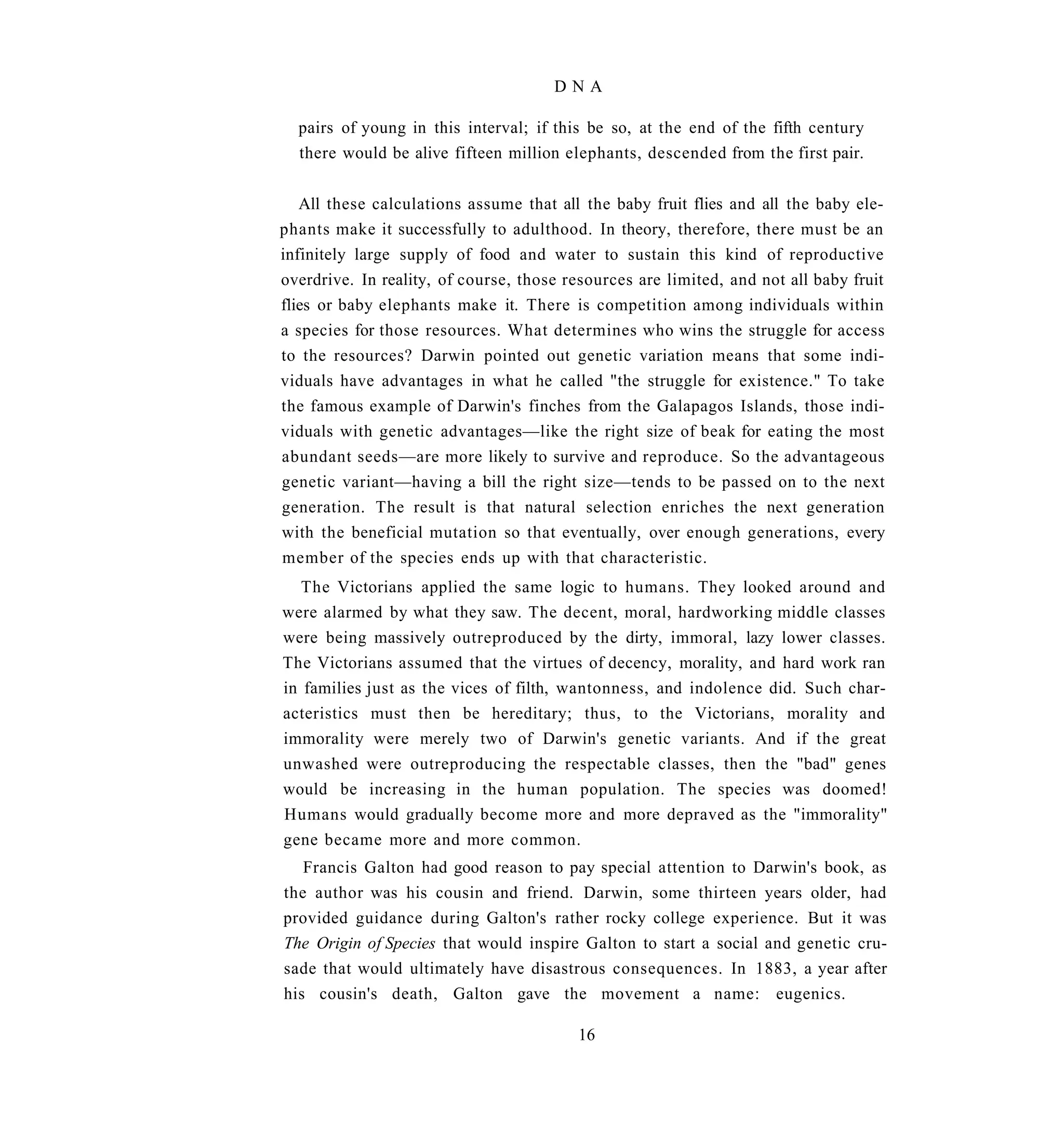 DNA

  pairs of young in this interval; if this be so, at the end of the fifth century
  there would be alive fifteen million elephants, descended from the first pair.


   All these calculations assume that all the baby fruit flies and all the baby ele-
phants make it successfully to adulthood. In theory, therefore, there must be an
infinitely large supply of food and water to sustain this kind of reproductive
overdrive. In reality, of course, those resources are limited, and not all baby fruit
flies or baby elephants make it. There is competition among individuals within
a species for those resources. What determines who wins the struggle for access
to the resources? Darwin pointed out genetic variation means that some indi-
viduals have advantages in what he called "the struggle for existence." To take
the famous example of Darwin's finches from the Galapagos Islands, those indi-
viduals with genetic advantages—like the right size of beak for eating the most
abundant seeds—are more likely to survive and reproduce. So the advantageous
genetic variant—having a bill the right size—tends to be passed on to the next
generation. The result is that natural selection enriches the next generation
with the beneficial mutation so that eventually, over enough generations, every
member of the species ends up with that characteristic.
   The Victorians applied the same logic to humans. They looked around and
were alarmed by what they saw. The decent, moral, hardworking middle classes
were being massively outreproduced by the dirty, immoral, lazy lower classes.
The Victorians assumed that the virtues of decency, morality, and hard work ran
in families just as the vices of filth, wantonness, and indolence did. Such char-
acteristics must then be hereditary; thus, to the Victorians, morality and
immorality were merely two of Darwin's genetic variants. And if the great
unwashed were outreproducing the respectable classes, then the "bad" genes
would be increasing in the human population. The species was doomed!
Humans would gradually become more and more depraved as the "immorality"
gene became more and more common.
   Francis Galton had good reason to pay special attention to Darwin's book, as
the author was his cousin and friend. Darwin, some thirteen years older, had
provided guidance during Galton's rather rocky college experience. But it was
The Origin of Species that would inspire Galton to start a social and genetic cru-
sade that would ultimately have disastrous consequences. In 1883, a year after
his cousin's death, Galton gave the movement a name: eugenics.

                                         16
 