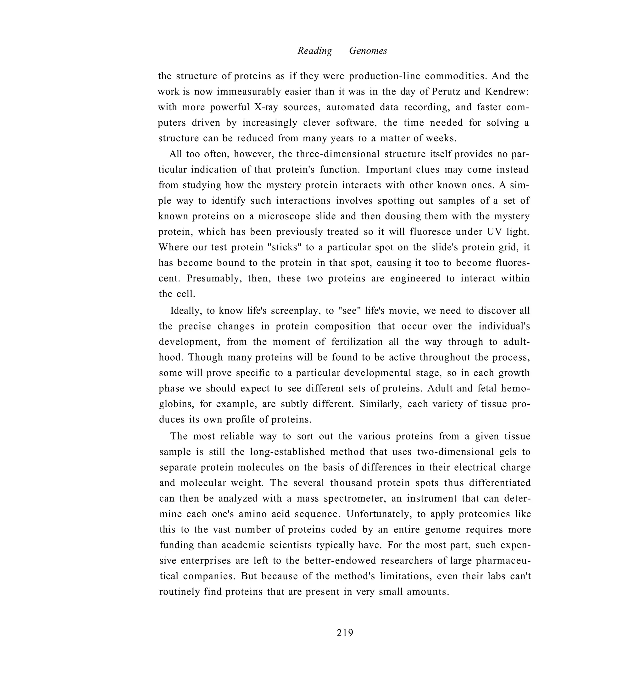 Reading     Genomes

the structure of proteins as if they were production-line commodities. And the
work is now immeasurably easier than it was in the day of Perutz and Kendrew:
with more powerful X-ray sources, automated data recording, and faster com-
puters driven by increasingly clever software, the time needed for solving a
structure can be reduced from many years to a matter of weeks.
   All too often, however, the three-dimensional structure itself provides no par-
ticular indication of that protein's function. Important clues may come instead
from studying how the mystery protein interacts with other known ones. A sim-
ple way to identify such interactions involves spotting out samples of a set of
known proteins on a microscope slide and then dousing them with the mystery
protein, which has been previously treated so it will fluoresce under UV light.
Where our test protein "sticks" to a particular spot on the slide's protein grid, it
has become bound to the protein in that spot, causing it too to become fluores-
cent. Presumably, then, these two proteins are engineered to interact within
the cell.
   Ideally, to know life's screenplay, to "see" life's movie, we need to discover all
the precise changes in protein composition that occur over the individual's
development, from the moment of fertilization all the way through to adult-
hood. Though many proteins will be found to be active throughout the process,
some will prove specific to a particular developmental stage, so in each growth
phase we should expect to see different sets of proteins. Adult and fetal hemo-
globins, for example, are subtly different. Similarly, each variety of tissue pro-
duces its own profile of proteins.
   The most reliable way to sort out the various proteins from a given tissue
sample is still the long-established method that uses two-dimensional gels to
separate protein molecules on the basis of differences in their electrical charge
and molecular weight. The several thousand protein spots thus differentiated
can then be analyzed with a mass spectrometer, an instrument that can deter-
mine each one's amino acid sequence. Unfortunately, to apply proteomics like
this to the vast number of proteins coded by an entire genome requires more
funding than academic scientists typically have. For the most part, such expen-
sive enterprises are left to the better-endowed researchers of large pharmaceu-
tical companies. But because of the method's limitations, even their labs can't
routinely find proteins that are present in very small amounts.


                                         219
 