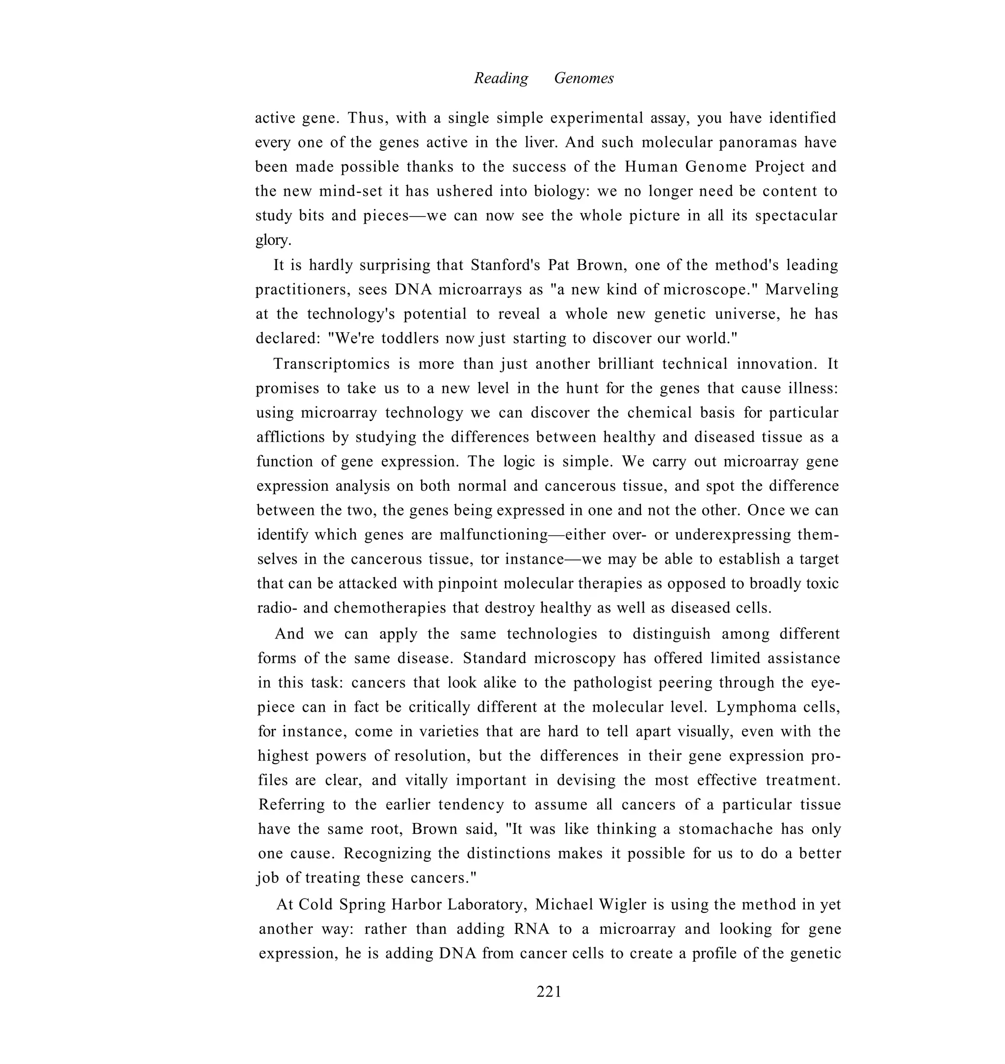 Reading     Genomes

active gene. Thus, with a single simple experimental assay, you have identified
every one of the genes active in the liver. And such molecular panoramas have
been made possible thanks to the success of the Human Genome Project and
the new mind-set it has ushered into biology: we no longer need be content to
study bits and pieces—we can now see the whole picture in all its spectacular
glory.
   It is hardly surprising that Stanford's Pat Brown, one of the method's leading
practitioners, sees DNA microarrays as "a new kind of microscope." Marveling
at the technology's potential to reveal a whole new genetic universe, he has
declared: "We're toddlers now just starting to discover our world."
   Transcriptomics is more than just another brilliant technical innovation. It
promises to take us to a new level in the hunt for the genes that cause illness:
using microarray technology we can discover the chemical basis for particular
afflictions by studying the differences between healthy and diseased tissue as a
function of gene expression. The logic is simple. We carry out microarray gene
expression analysis on both normal and cancerous tissue, and spot the difference
between the two, the genes being expressed in one and not the other. Once we can
identify which genes are malfunctioning—either over- or underexpressing them-
selves in the cancerous tissue, tor instance—we may be able to establish a target
that can be attacked with pinpoint molecular therapies as opposed to broadly toxic
radio- and chemotherapies that destroy healthy as well as diseased cells.
   And we can apply the same technologies to distinguish among different
forms of the same disease. Standard microscopy has offered limited assistance
in this task: cancers that look alike to the pathologist peering through the eye-
piece can in fact be critically different at the molecular level. Lymphoma cells,
for instance, come in varieties that are hard to tell apart visually, even with the
highest powers of resolution, but the differences in their gene expression pro-
files are clear, and vitally important in devising the most effective treatment.
Referring to the earlier tendency to assume all cancers of a particular tissue
have the same root, Brown said, "It was like thinking a stomachache has only
one cause. Recognizing the distinctions makes it possible for us to do a better
job of treating these cancers."
  At Cold Spring Harbor Laboratory, Michael Wigler is using the method in yet
another way: rather than adding RNA to a microarray and looking for gene
expression, he is adding DNA from cancer cells to create a profile of the genetic

                                        221
 