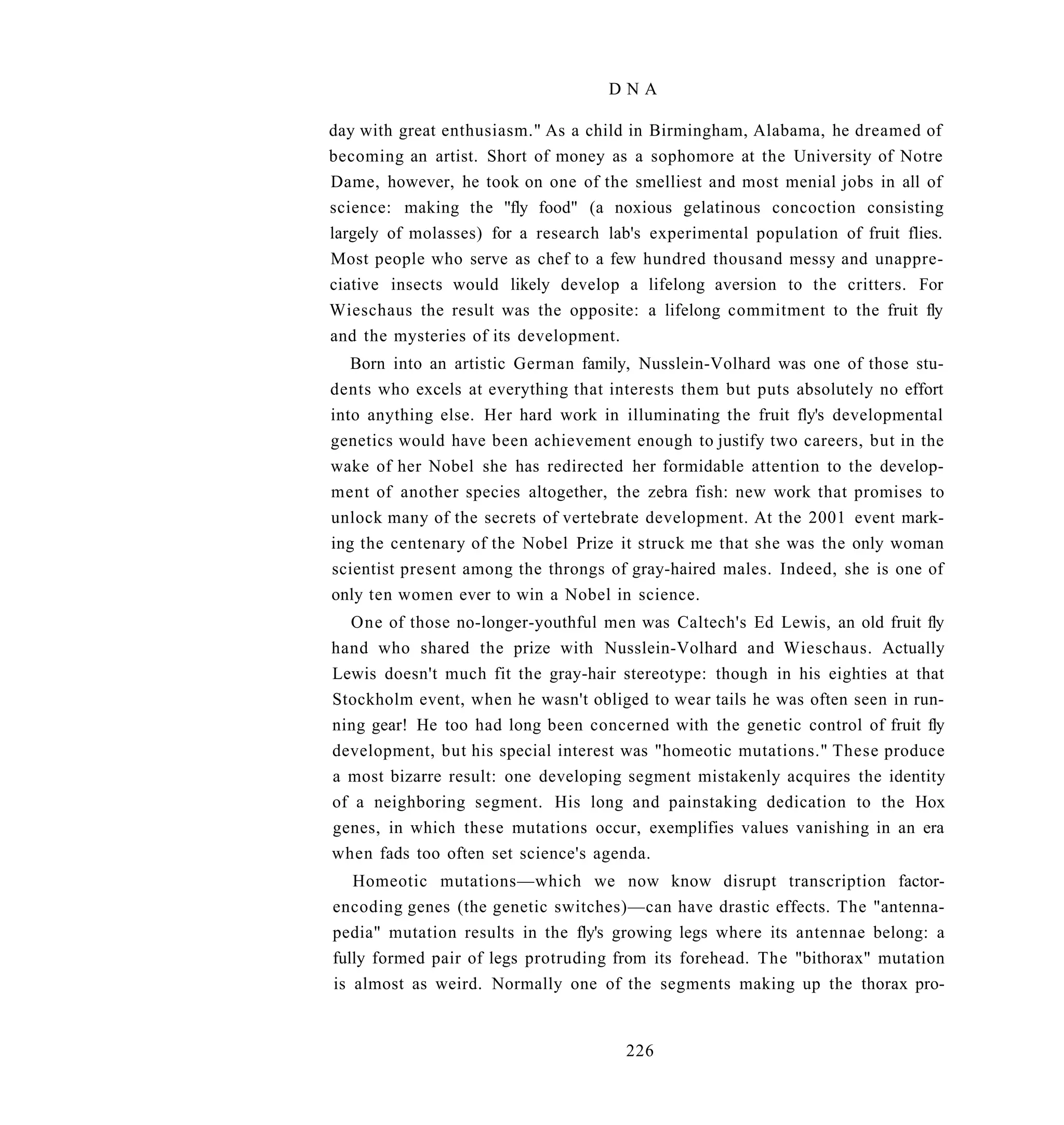 DNA

day with great enthusiasm." As a child in Birmingham, Alabama, he dreamed of
becoming an artist. Short of money as a sophomore at the University of Notre
Dame, however, he took on one of the smelliest and most menial jobs in all of
science: making the "fly food" (a noxious gelatinous concoction consisting
largely of molasses) for a research lab's experimental population of fruit flies.
Most people who serve as chef to a few hundred thousand messy and unappre-
ciative insects would likely develop a lifelong aversion to the critters. For
Wieschaus the result was the opposite: a lifelong commitment to the fruit fly
and the mysteries of its development.
   Born into an artistic German family, Nusslein-Volhard was one of those stu-
dents who excels at everything that interests them but puts absolutely no effort
into anything else. Her hard work in illuminating the fruit fly's developmental
genetics would have been achievement enough to justify two careers, but in the
wake of her Nobel she has redirected her formidable attention to the develop-
ment of another species altogether, the zebra fish: new work that promises to
unlock many of the secrets of vertebrate development. At the 2001 event mark-
ing the centenary of the Nobel Prize it struck me that she was the only woman
scientist present among the throngs of gray-haired males. Indeed, she is one of
only ten women ever to win a Nobel in science.
  One of those no-longer-youthful men was Caltech's Ed Lewis, an old fruit fly
hand who shared the prize with Nusslein-Volhard and Wieschaus. Actually
Lewis doesn't much fit the gray-hair stereotype: though in his eighties at that
Stockholm event, when he wasn't obliged to wear tails he was often seen in run-
ning gear! He too had long been concerned with the genetic control of fruit fly
development, but his special interest was "homeotic mutations." These produce
a most bizarre result: one developing segment mistakenly acquires the identity
of a neighboring segment. His long and painstaking dedication to the Hox
genes, in which these mutations occur, exemplifies values vanishing in an era
when fads too often set science's agenda.
   Homeotic mutations—which we now know disrupt transcription factor-
encoding genes (the genetic switches)—can have drastic effects. The "antenna-
pedia" mutation results in the fly's growing legs where its antennae belong: a
fully formed pair of legs protruding from its forehead. The "bithorax" mutation
is almost as weird. Normally one of the segments making up the thorax pro-


                                       226
 