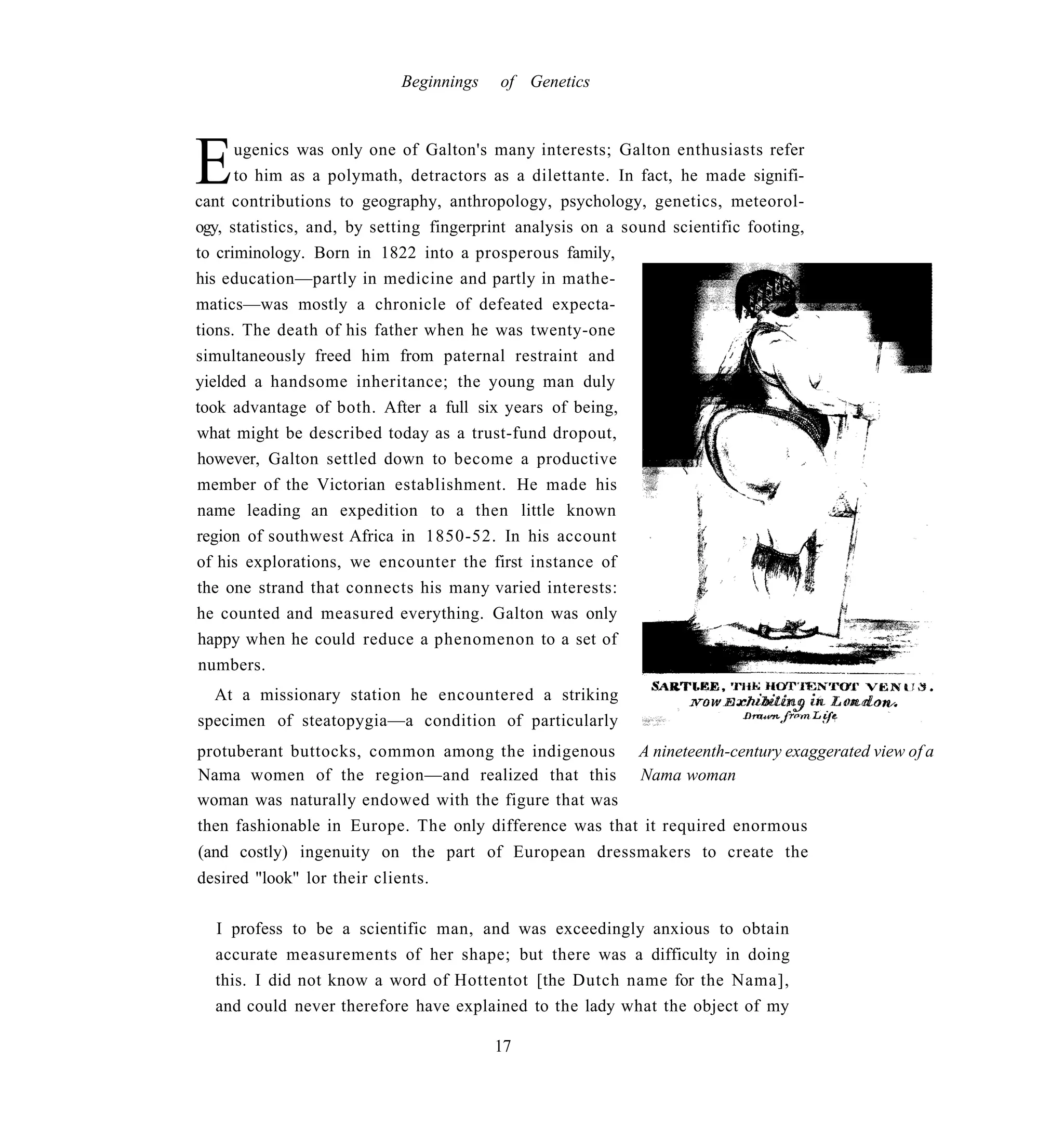 Beginnings   of Genetics




E     ugenics was only one of Galton's many interests; Galton enthusiasts refer
      to him as a polymath, detractors as a dilettante. In fact, he made signifi-
cant contributions to geography, anthropology, psychology, genetics, meteorol-
ogy, statistics, and, by setting fingerprint analysis on a sound scientific footing,
to criminology. Born in 1822 into a prosperous family,
his education—partly in medicine and partly in mathe-
matics—was mostly a chronicle of defeated expecta-
tions. The death of his father when he was twenty-one
simultaneously freed him from paternal restraint and
yielded a handsome inheritance; the young man duly
took advantage of both. After a full six years of being,
what might be described today as a trust-fund dropout,
however, Galton settled down to become a productive
member of the Victorian establishment. He made his
name leading an expedition to a then little known
region of southwest Africa in 1850-52. In his account
of his explorations, we encounter the first instance of
the one strand that connects his many varied interests:
he counted and measured everything. Galton was only
happy when he could reduce a phenomenon to a set of
 numbers.
  At a missionary station he encountered a striking
specimen of steatopygia—a condition of particularly
protuberant buttocks, common among the indigenous A nineteenth-century exaggerated view of a
Nama women of the region—and realized that this Nama woman
woman was naturally endowed with the figure that was
then fashionable in Europe. The only difference was that it required enormous
(and costly) ingenuity on the part of European dressmakers to create the
desired "look" lor their clients.

  I profess to be a scientific man, and was exceedingly anxious to obtain
  accurate measurements of her shape; but there was a difficulty in doing
  this. I did not know a word of Hottentot [the Dutch name for the Nama],
  and could never therefore have explained to the lady what the object of my

                                          17
 