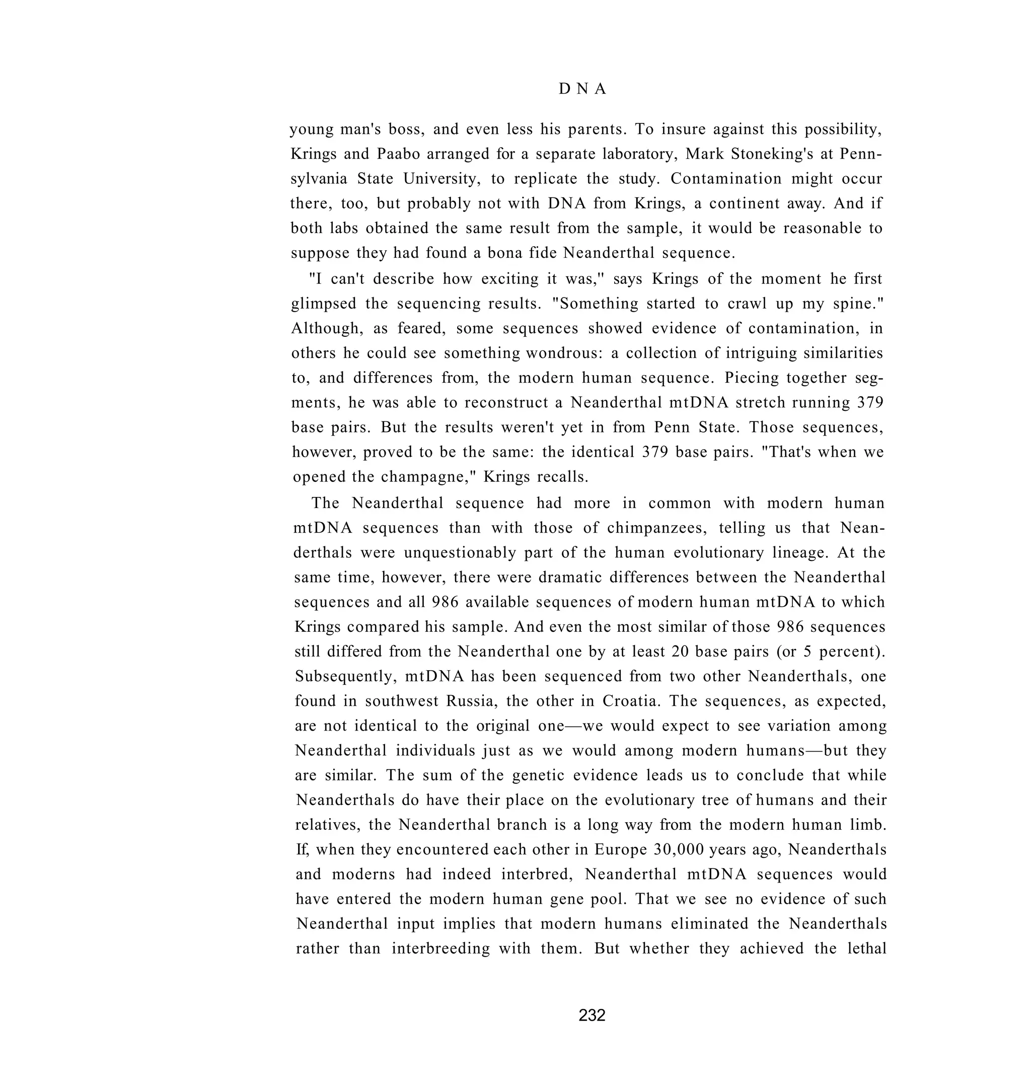 DNA

young man's boss, and even less his parents. To insure against this possibility,
Krings and Paabo arranged for a separate laboratory, Mark Stoneking's at Penn-
sylvania State University, to replicate the study. Contamination might occur
there, too, but probably not with DNA from Krings, a continent away. And if
both labs obtained the same result from the sample, it would be reasonable to
suppose they had found a bona fide Neanderthal sequence.
   "I can't describe how exciting it was,'' says Krings of the moment he first
glimpsed the sequencing results. "Something started to crawl up my spine."
Although, as feared, some sequences showed evidence of contamination, in
others he could see something wondrous: a collection of intriguing similarities
to, and differences from, the modern human sequence. Piecing together seg-
ments, he was able to reconstruct a Neanderthal mtDNA stretch running 379
base pairs. But the results weren't yet in from Penn State. Those sequences,
however, proved to be the same: the identical 379 base pairs. "That's when we
opened the champagne," Krings recalls.
   The Neanderthal sequence had more in common with modern human
mtDNA sequences than with those of chimpanzees, telling us that Nean-
derthals were unquestionably part of the human evolutionary lineage. At the
same time, however, there were dramatic differences between the Neanderthal
sequences and all 986 available sequences of modern human mtDNA to which
Krings compared his sample. And even the most similar of those 986 sequences
still differed from the Neanderthal one by at least 20 base pairs (or 5 percent).
Subsequently, mtDNA has been sequenced from two other Neanderthals, one
found in southwest Russia, the other in Croatia. The sequences, as expected,
are not identical to the original one—we would expect to see variation among
Neanderthal individuals just as we would among modern humans—but they
are similar. The sum of the genetic evidence leads us to conclude that while
Neanderthals do have their place on the evolutionary tree of humans and their
relatives, the Neanderthal branch is a long way from the modern human limb.
If, when they encountered each other in Europe 30,000 years ago, Neanderthals
and moderns had indeed interbred, Neanderthal mtDNA sequences would
have entered the modern human gene pool. That we see no evidence of such
Neanderthal input implies that modern humans eliminated the Neanderthals
rather than interbreeding with them. But whether they achieved the lethal



                                       232
 