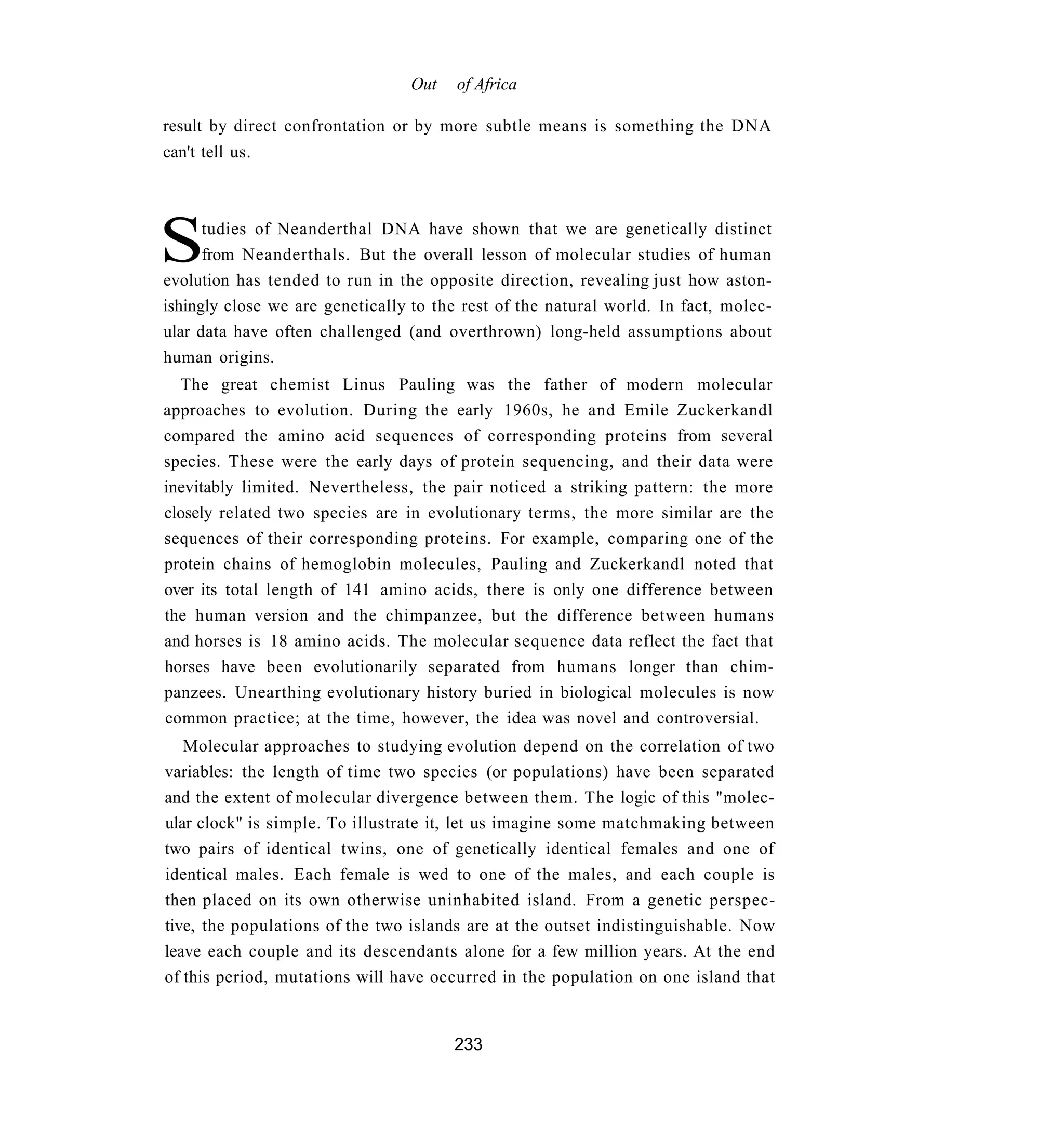 Out    of Africa

result by direct confrontation or by more subtle means is something the DNA
can't tell us.




S     tudies of Neanderthal DNA have shown that we are genetically distinct
      from Neanderthals. But the overall lesson of molecular studies of human
evolution has tended to run in the opposite direction, revealing just how aston-
ishingly close we are genetically to the rest of the natural world. In fact, molec-
ular data have often challenged (and overthrown) long-held assumptions about
human origins.
  The great chemist Linus Pauling was the father of modern molecular
approaches to evolution. During the early 1960s, he and Emile Zuckerkandl
compared the amino acid sequences of corresponding proteins from several
species. These were the early days of protein sequencing, and their data were
inevitably limited. Nevertheless, the pair noticed a striking pattern: the more
closely related two species are in evolutionary terms, the more similar are the
sequences of their corresponding proteins. For example, comparing one of the
protein chains of hemoglobin molecules, Pauling and Zuckerkandl noted that
over its total length of 141 amino acids, there is only one difference between
the human version and the chimpanzee, but the difference between humans
and horses is 18 amino acids. The molecular sequence data reflect the fact that
horses have been evolutionarily separated from humans longer than chim-
panzees. Unearthing evolutionary history buried in biological molecules is now
common practice; at the time, however, the idea was novel and controversial.
   Molecular approaches to studying evolution depend on the correlation of two
variables: the length of time two species (or populations) have been separated
and the extent of molecular divergence between them. The logic of this "molec-
ular clock" is simple. To illustrate it, let us imagine some matchmaking between
two pairs of identical twins, one of genetically identical females and one of
identical males. Each female is wed to one of the males, and each couple is
then placed on its own otherwise uninhabited island. From a genetic perspec-
tive, the populations of the two islands are at the outset indistinguishable. Now
leave each couple and its descendants alone for a few million years. At the end
of this period, mutations will have occurred in the population on one island that


                                       233
 