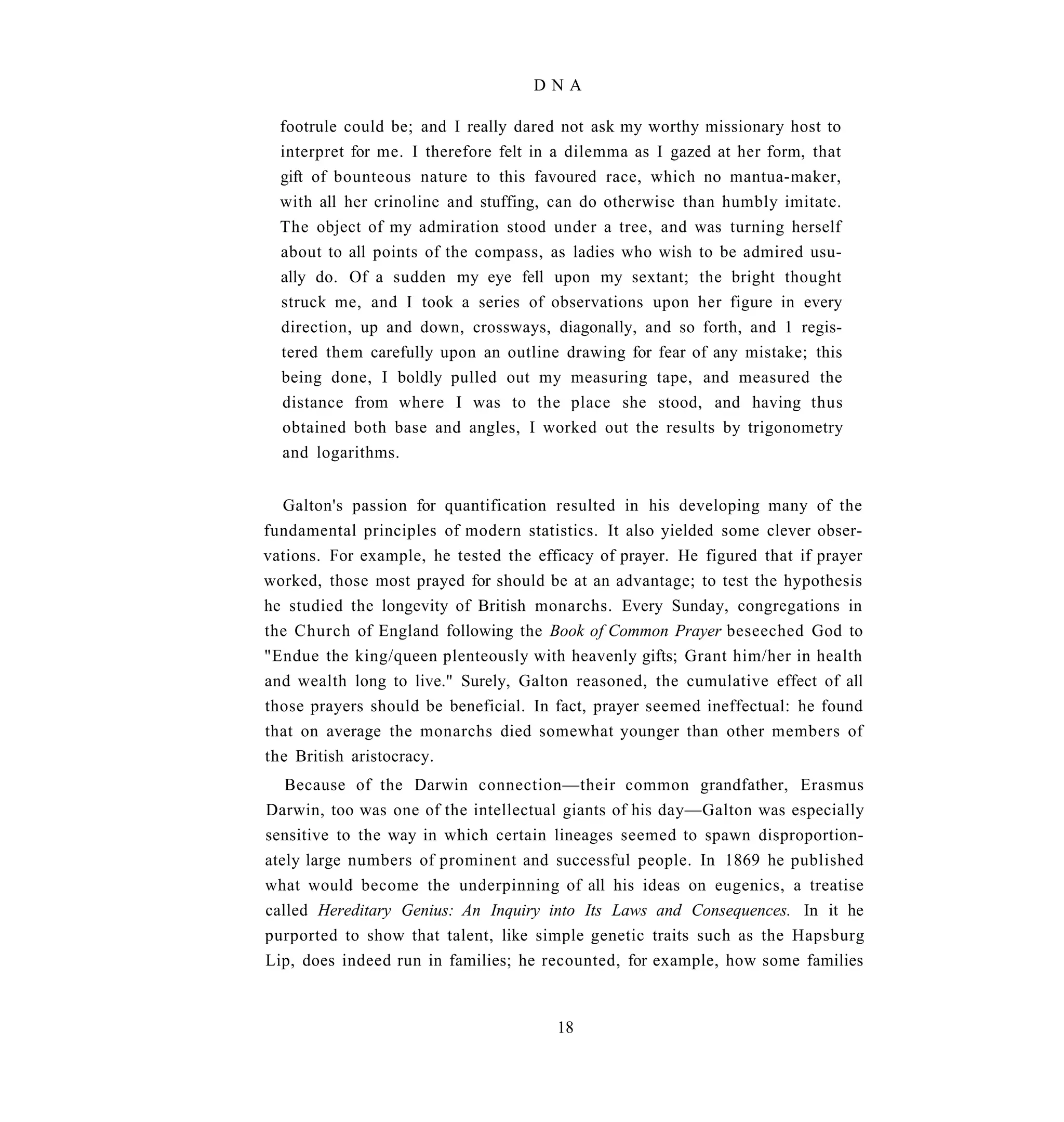 DNA

  footrule could be; and I really dared not ask my worthy missionary host to
  interpret for me. I therefore felt in a dilemma as I gazed at her form, that
  gift of bounteous nature to this favoured race, which no mantua-maker,
  with all her crinoline and stuffing, can do otherwise than humbly imitate.
  The object of my admiration stood under a tree, and was turning herself
  about to all points of the compass, as ladies who wish to be admired usu-
  ally do. Of a sudden my eye fell upon my sextant; the bright thought
  struck me, and I took a series of observations upon her figure in every
  direction, up and down, crossways, diagonally, and so forth, and 1 regis-
  tered them carefully upon an outline drawing for fear of any mistake; this
  being done, I boldly pulled out my measuring tape, and measured the
  distance from where I was to the place she stood, and having thus
  obtained both base and angles, I worked out the results by trigonometry
  and logarithms.


  Galton's passion for quantification resulted in his developing many of the
fundamental principles of modern statistics. It also yielded some clever obser-
vations. For example, he tested the efficacy of prayer. He figured that if prayer
worked, those most prayed for should be at an advantage; to test the hypothesis
he studied the longevity of British monarchs. Every Sunday, congregations in
the Church of England following the Book of Common Prayer beseeched God to
"Endue the king/queen plenteously with heavenly gifts; Grant him/her in health
and wealth long to live." Surely, Galton reasoned, the cumulative effect of all
those prayers should be beneficial. In fact, prayer seemed ineffectual: he found
that on average the monarchs died somewhat younger than other members of
the British aristocracy.
   Because of the Darwin connection—their common grandfather, Erasmus
Darwin, too was one of the intellectual giants of his day—Galton was especially
sensitive to the way in which certain lineages seemed to spawn disproportion-
ately large numbers of prominent and successful people. In 1869 he published
what would become the underpinning of all his ideas on eugenics, a treatise
called Hereditary Genius: An Inquiry into Its Laws and Consequences. In it he
purported to show that talent, like simple genetic traits such as the Hapsburg
Lip, does indeed run in families; he recounted, for example, how some families


                                       18
 