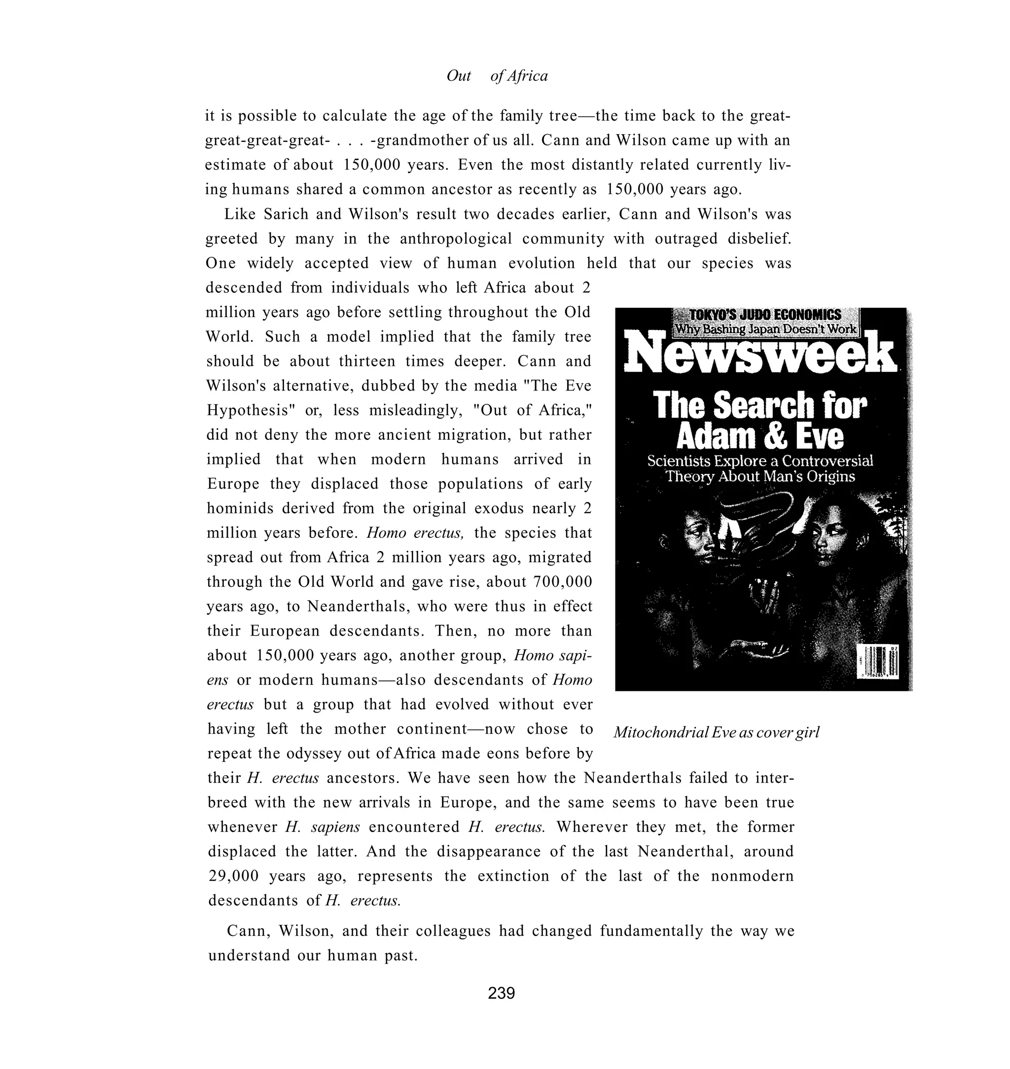 Out   of Africa

it is possible to calculate the age of the family tree—the time back to the great-
great-great-great- . . . -grandmother of us all. Cann and Wilson came up with an
estimate of about 150,000 years. Even the most distantly related currently liv-
ing humans shared a common ancestor as recently as 150,000 years ago.
   Like Sarich and Wilson's result two decades earlier, Cann and Wilson's was
greeted by many in the anthropological community with outraged disbelief.
One widely accepted view of human evolution held that our species was
descended from individuals who left Africa about 2
million years ago before settling throughout the Old
World. Such a model implied that the family tree
should be about thirteen times deeper. Cann and
Wilson's alternative, dubbed by the media "The Eve
Hypothesis" or, less misleadingly, "Out of Africa,"
did not deny the more ancient migration, but rather
implied that when modern humans arrived in
Europe they displaced those populations of early
hominids derived from the original exodus nearly 2
million years before. Homo erectus, the species that
spread out from Africa 2 million years ago, migrated
through the Old World and gave rise, about 700,000
years ago, to Neanderthals, who were thus in effect
their European descendants. Then, no more than
about 150,000 years ago, another group, Homo sapi-
ens or modern humans—also descendants of Homo
erectus but a group that had evolved without ever
having left the mother continent—now chose to Mitochondrial Eve as cover girl
repeat the odyssey out of Africa made eons before by
their H. erectus ancestors. We have seen how the Neanderthals failed to inter-
breed with the new arrivals in Europe, and the same seems to have been true
whenever H. sapiens encountered H. erectus. Wherever they met, the former
displaced the latter. And the disappearance of the last Neanderthal, around
29,000 years ago, represents the extinction of the last of the nonmodern
descendants of H. erectus.
  Cann, Wilson, and their colleagues had changed fundamentally the way we
understand our human past.

                                       239
 