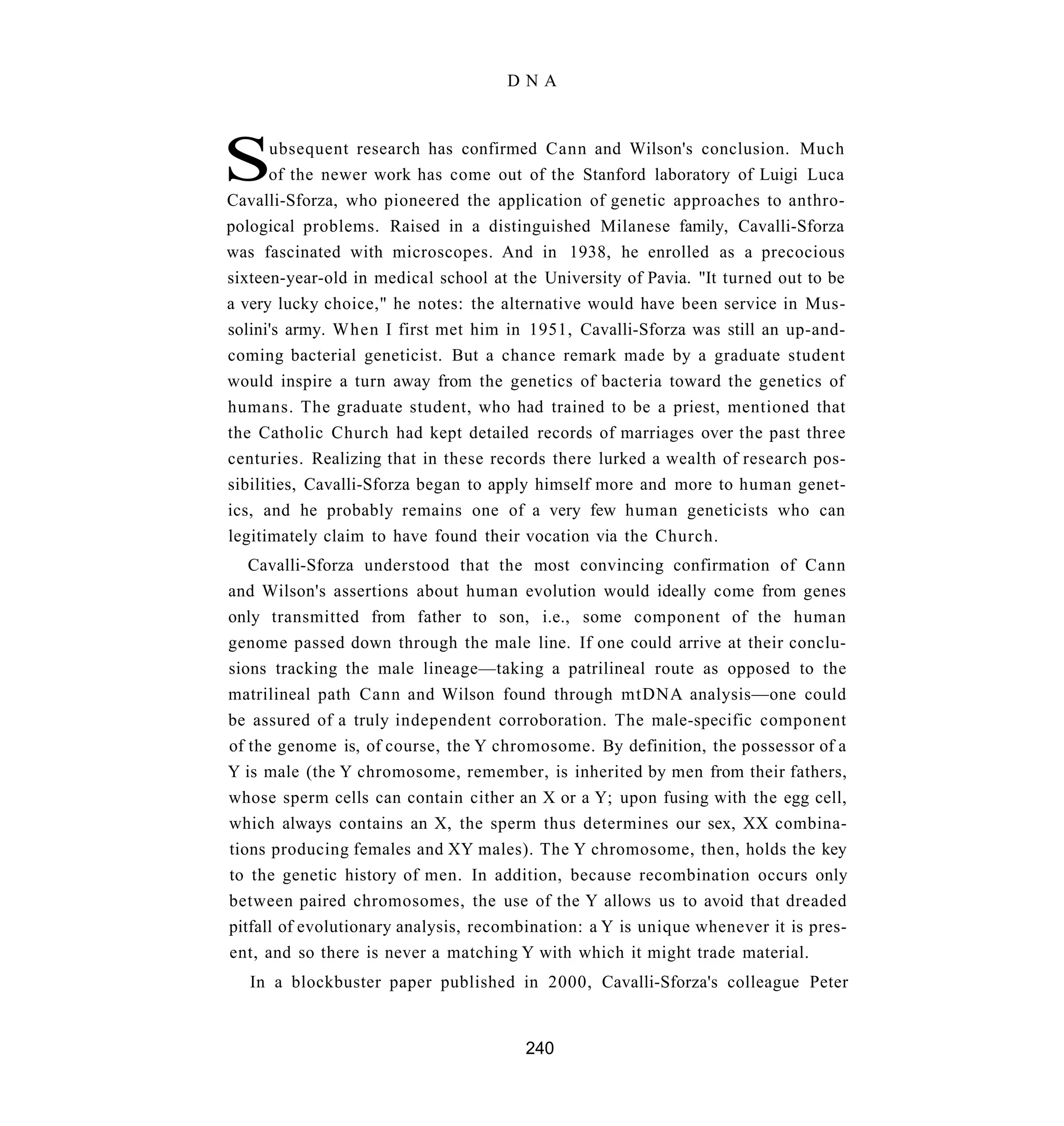 DNA




S      ubsequent research has confirmed Cann and Wilson's conclusion. Much
       of the newer work has come out of the Stanford laboratory of Luigi Luca
Cavalli-Sforza, who pioneered the application of genetic approaches to anthro-
pological problems. Raised in a distinguished Milanese family, Cavalli-Sforza
was fascinated with microscopes. And in 1938, he enrolled as a precocious
sixteen-year-old in medical school at the University of Pavia. "It turned out to be
a very lucky choice," he notes: the alternative would have been service in Mus-
solini's army. When I first met him in 1951, Cavalli-Sforza was still an up-and-
coming bacterial geneticist. But a chance remark made by a graduate student
would inspire a turn away from the genetics of bacteria toward the genetics of
humans. The graduate student, who had trained to be a priest, mentioned that
the Catholic Church had kept detailed records of marriages over the past three
centuries. Realizing that in these records there lurked a wealth of research pos-
sibilities, Cavalli-Sforza began to apply himself more and more to human genet-
ics, and he probably remains one of a very few human geneticists who can
legitimately claim to have found their vocation via the Church.
   Cavalli-Sforza understood that the most convincing confirmation of Cann
and Wilson's assertions about human evolution would ideally come from genes
only transmitted from father to son, i.e., some component of the human
genome passed down through the male line. If one could arrive at their conclu-
sions tracking the male lineage—taking a patrilineal route as opposed to the
matrilineal path Cann and Wilson found through mtDNA analysis—one could
be assured of a truly independent corroboration. The male-specific component
of the genome is, of course, the Y chromosome. By definition, the possessor of a
Y is male (the Y chromosome, remember, is inherited by men from their fathers,
whose sperm cells can contain cither an X or a Y; upon fusing with the egg cell,
which always contains an X, the sperm thus determines our sex, XX combina-
tions producing females and XY males). The Y chromosome, then, holds the key
to the genetic history of men. In addition, because recombination occurs only
between paired chromosomes, the use of the Y allows us to avoid that dreaded
pitfall of evolutionary analysis, recombination: a Y is unique whenever it is pres-
ent, and so there is never a matching Y with which it might trade material.
   In a blockbuster paper published in 2000, Cavalli-Sforza's colleague Peter


                                        240
 
