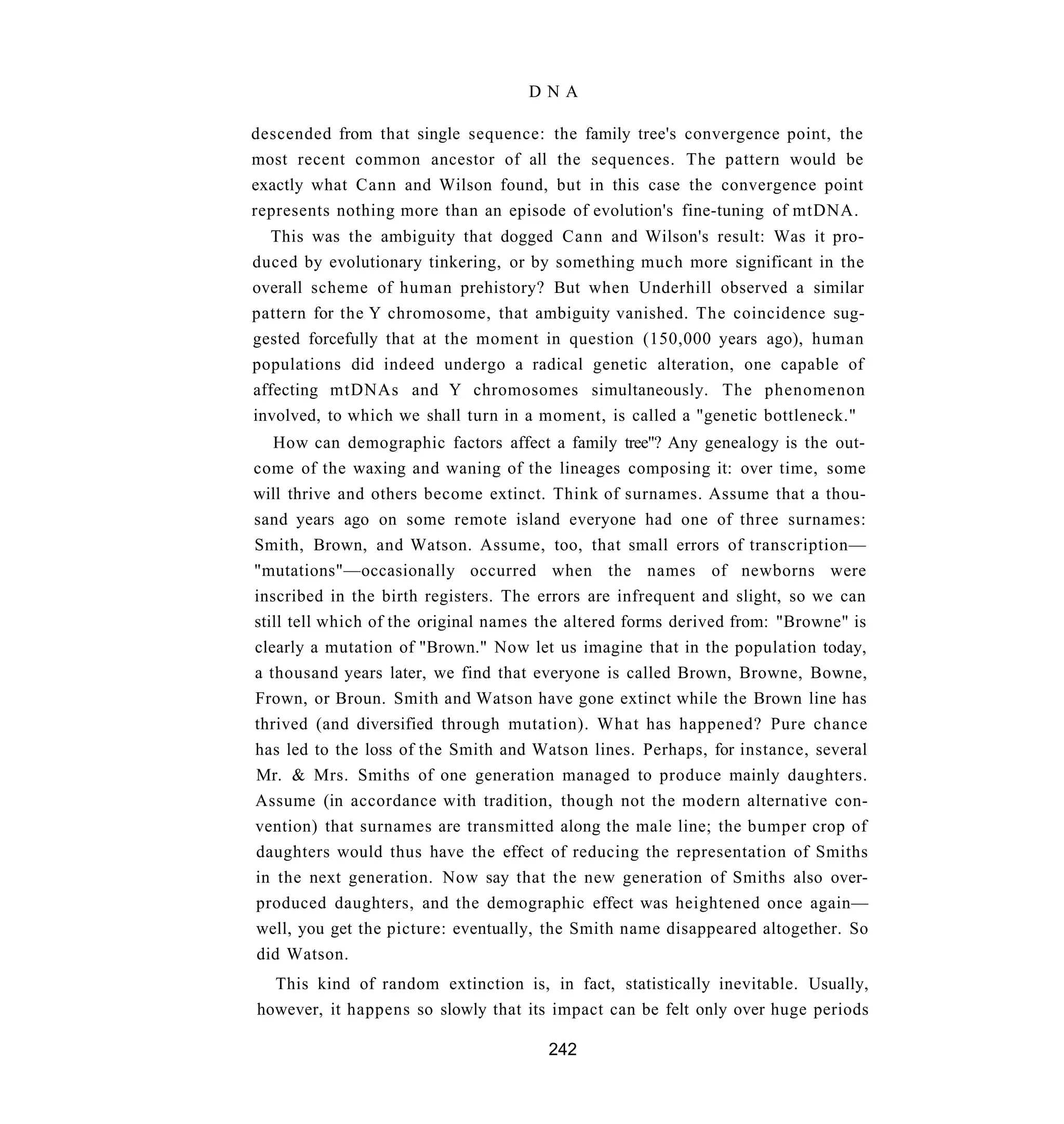 DNA

descended from that single sequence: the family tree's convergence point, the
most recent common ancestor of all the sequences. The pattern would be
exactly what Cann and Wilson found, but in this case the convergence point
represents nothing more than an episode of evolution's fine-tuning of mtDNA.
  This was the ambiguity that dogged Cann and Wilson's result: Was it pro-
duced by evolutionary tinkering, or by something much more significant in the
overall scheme of human prehistory? But when Underhill observed a similar
pattern for the Y chromosome, that ambiguity vanished. The coincidence sug-
gested forcefully that at the moment in question (150,000 years ago), human
populations did indeed undergo a radical genetic alteration, one capable of
affecting mtDNAs and Y chromosomes simultaneously. The phenomenon
involved, to which we shall turn in a moment, is called a "genetic bottleneck."
   How can demographic factors affect a family tree"? Any genealogy is the out-
come of the waxing and waning of the lineages composing it: over time, some
will thrive and others become extinct. Think of surnames. Assume that a thou-
sand years ago on some remote island everyone had one of three surnames:
Smith, Brown, and Watson. Assume, too, that small errors of transcription—
"mutations"—occasionally occurred when the names of newborns were
inscribed in the birth registers. The errors are infrequent and slight, so we can
still tell which of the original names the altered forms derived from: "Browne" is
clearly a mutation of "Brown." Now let us imagine that in the population today,
a thousand years later, we find that everyone is called Brown, Browne, Bowne,
Frown, or Broun. Smith and Watson have gone extinct while the Brown line has
thrived (and diversified through mutation). What has happened? Pure chance
has led to the loss of the Smith and Watson lines. Perhaps, for instance, several
Mr. & Mrs. Smiths of one generation managed to produce mainly daughters.
Assume (in accordance with tradition, though not the modern alternative con-
vention) that surnames are transmitted along the male line; the bumper crop of
daughters would thus have the effect of reducing the representation of Smiths
in the next generation. Now say that the new generation of Smiths also over-
produced daughters, and the demographic effect was heightened once again—
well, you get the picture: eventually, the Smith name disappeared altogether. So
did Watson.
  This kind of random extinction is, in fact, statistically inevitable. Usually,
however, it happens so slowly that its impact can be felt only over huge periods

                                       242
 