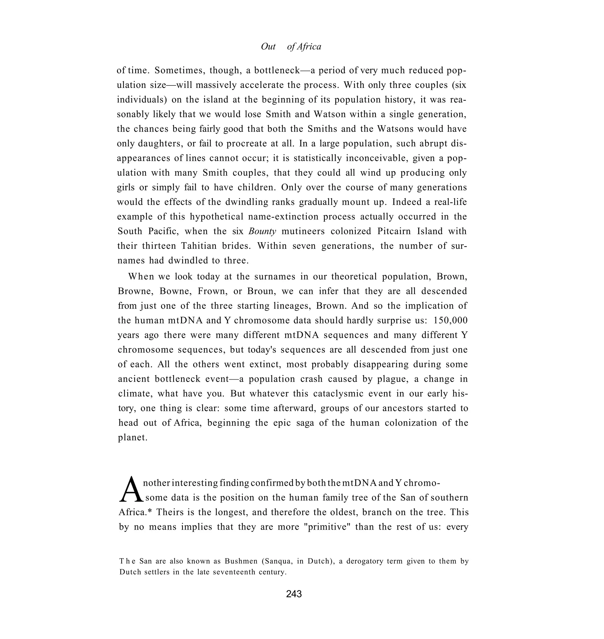 Out    of Africa

of time. Sometimes, though, a bottleneck—a period of very much reduced pop-
ulation size—will massively accelerate the process. With only three couples (six
individuals) on the island at the beginning of its population history, it was rea-
sonably likely that we would lose Smith and Watson within a single generation,
the chances being fairly good that both the Smiths and the Watsons would have
only daughters, or fail to procreate at all. In a large population, such abrupt dis-
appearances of lines cannot occur; it is statistically inconceivable, given a pop-
ulation with many Smith couples, that they could all wind up producing only
girls or simply fail to have children. Only over the course of many generations
would the effects of the dwindling ranks gradually mount up. Indeed a real-life
example of this hypothetical name-extinction process actually occurred in the
South Pacific, when the six Bounty mutineers colonized Pitcairn Island with
their thirteen Tahitian brides. Within seven generations, the number of sur-
names had dwindled to three.
   When we look today at the surnames in our theoretical population, Brown,
Browne, Bowne, Frown, or Broun, we can infer that they are all descended
from just one of the three starting lineages, Brown. And so the implication of
the human mtDNA and Y chromosome data should hardly surprise us: 150,000
years ago there were many different mtDNA sequences and many different Y
chromosome sequences, but today's sequences are all descended from just one
of each. All the others went extinct, most probably disappearing during some
ancient bottleneck event—a population crash caused by plague, a change in
climate, what have you. But whatever this cataclysmic event in our early his-
tory, one thing is clear: some time afterward, groups of our ancestors started to
head out of Africa, beginning the epic saga of the human colonization of the
planet.




A     nother interesting finding confirmed by both the mtDNA and Y chromo-
      some data is the position on the human family tree of the San of southern
Africa.* Theirs is the longest, and therefore the oldest, branch on the tree. This
by no means implies that they are more "primitive" than the rest of us: every


T h e San are also known as Bushmen (Sanqua, in Dutch), a derogatory term given to them by
Dutch settlers in the late seventeenth century.

                                          243
 