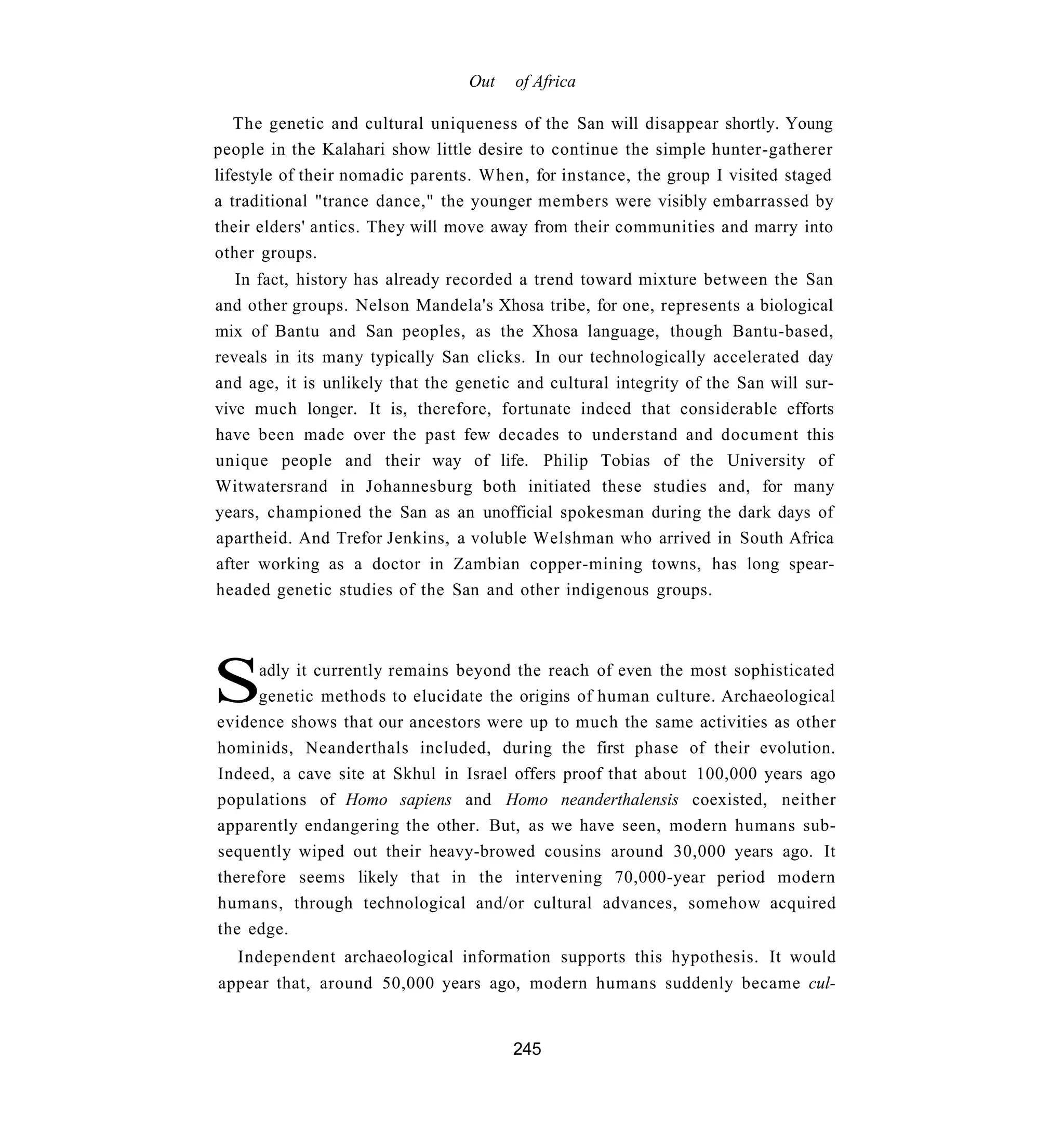 Out   of Africa

   The genetic and cultural uniqueness of the San will disappear shortly. Young
people in the Kalahari show little desire to continue the simple hunter-gatherer
lifestyle of their nomadic parents. When, for instance, the group I visited staged
a traditional "trance dance," the younger members were visibly embarrassed by
their elders' antics. They will move away from their communities and marry into
other groups.
   In fact, history has already recorded a trend toward mixture between the San
and other groups. Nelson Mandela's Xhosa tribe, for one, represents a biological
mix of Bantu and San peoples, as the Xhosa language, though Bantu-based,
reveals in its many typically San clicks. In our technologically accelerated day
and age, it is unlikely that the genetic and cultural integrity of the San will sur-
vive much longer. It is, therefore, fortunate indeed that considerable efforts
have been made over the past few decades to understand and document this
unique people and their way of life. Philip Tobias of the University of
Witwatersrand in Johannesburg both initiated these studies and, for many
years, championed the San as an unofficial spokesman during the dark days of
apartheid. And Trefor Jenkins, a voluble Welshman who arrived in South Africa
after working as a doctor in Zambian copper-mining towns, has long spear-
headed genetic studies of the San and other indigenous groups.




S    adly it currently remains beyond the reach of even the most sophisticated
     genetic methods to elucidate the origins of human culture. Archaeological
evidence shows that our ancestors were up to much the same activities as other
hominids, Neanderthals included, during the first phase of their evolution.
Indeed, a cave site at Skhul in Israel offers proof that about 100,000 years ago
populations of Homo sapiens and Homo neanderthalensis coexisted, neither
apparently endangering the other. But, as we have seen, modern humans sub-
sequently wiped out their heavy-browed cousins around 30,000 years ago. It
therefore seems likely that in the intervening 70,000-year period modern
humans, through technological and/or cultural advances, somehow acquired
the edge.
   Independent archaeological information supports this hypothesis. It would
appear that, around 50,000 years ago, modern humans suddenly became cul-


                                        245
 