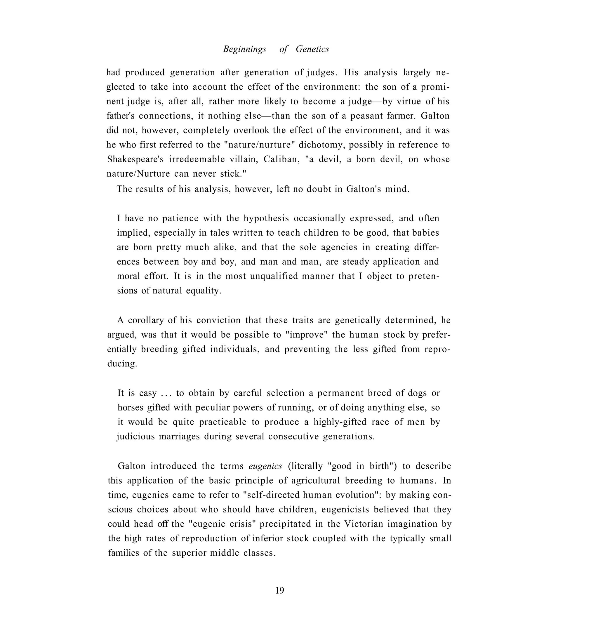 Beginnings    of Genetics

had produced generation after generation of judges. His analysis largely ne-
glected to take into account the effect of the environment: the son of a promi-
nent judge is, after all, rather more likely to become a judge—by virtue of his
father's connections, it nothing else—than the son of a peasant farmer. Galton
did not, however, completely overlook the effect of the environment, and it was
he who first referred to the "nature/nurture" dichotomy, possibly in reference to
Shakespeare's irredeemable villain, Caliban, "a devil, a born devil, on whose
nature/Nurture can never stick."
  The results of his analysis, however, left no doubt in Galton's mind.


  I have no patience with the hypothesis occasionally expressed, and often
  implied, especially in tales written to teach children to be good, that babies
  are born pretty much alike, and that the sole agencies in creating differ-
  ences between boy and boy, and man and man, are steady application and
  moral effort. It is in the most unqualified manner that I object to preten-
  sions of natural equality.


  A corollary of his conviction that these traits are genetically determined, he
argued, was that it would be possible to "improve" the human stock by prefer-
entially breeding gifted individuals, and preventing the less gifted from repro-
ducing.


  It is easy . . . to obtain by careful selection a permanent breed of dogs or
  horses gifted with peculiar powers of running, or of doing anything else, so
  it would be quite practicable to produce a highly-gifted race of men by
  judicious marriages during several consecutive generations.


   Galton introduced the terms eugenics (literally "good in birth") to describe
this application of the basic principle of agricultural breeding to humans. In
time, eugenics came to refer to "self-directed human evolution": by making con-
scious choices about who should have children, eugenicists believed that they
could head off the "eugenic crisis" precipitated in the Victorian imagination by
the high rates of reproduction of inferior stock coupled with the typically small
families of the superior middle classes.


                                        19
 