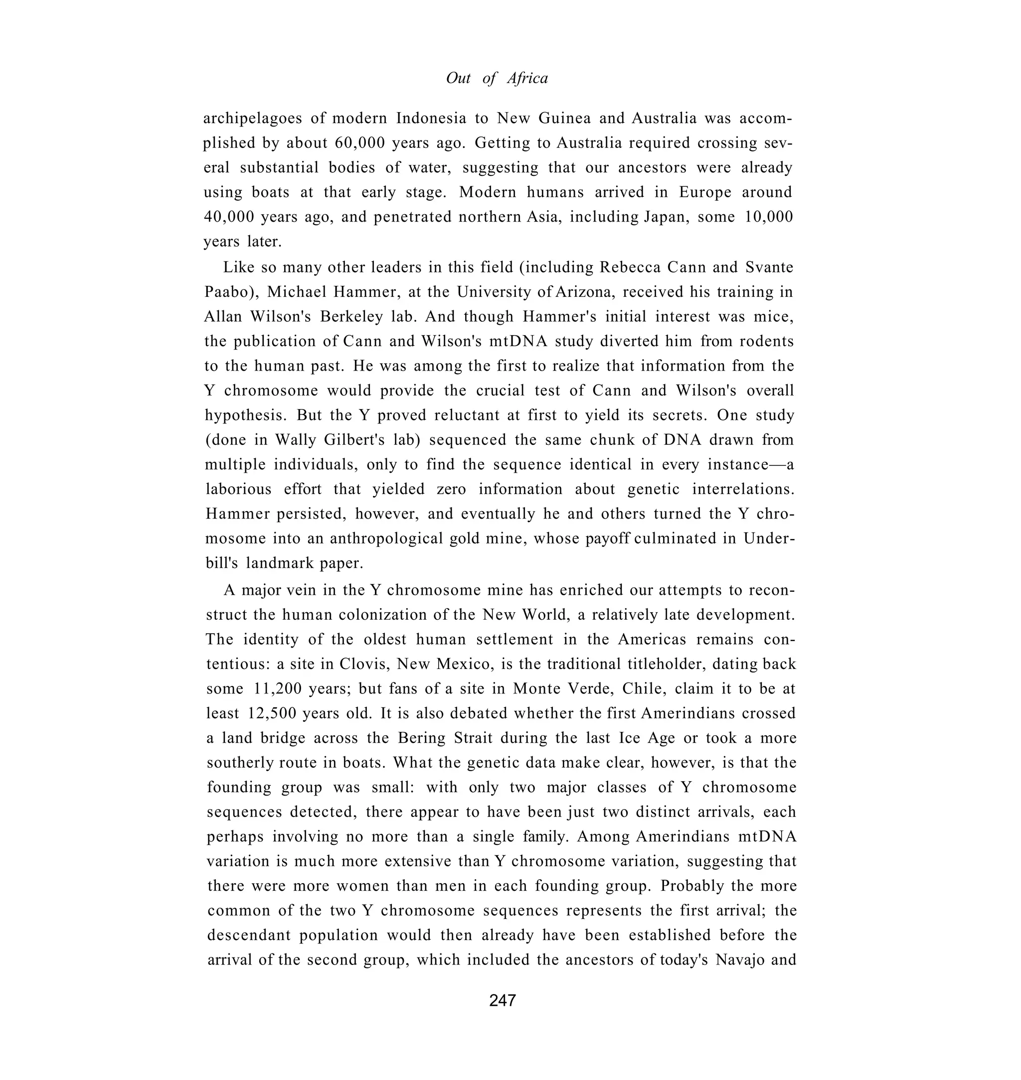 Out of Africa

archipelagoes of modern Indonesia to New Guinea and Australia was accom-
plished by about 60,000 years ago. Getting to Australia required crossing sev-
eral substantial bodies of water, suggesting that our ancestors were already
using boats at that early stage. Modern humans arrived in Europe around
40,000 years ago, and penetrated northern Asia, including Japan, some 10,000
years later.
   Like so many other leaders in this field (including Rebecca Cann and Svante
Paabo), Michael Hammer, at the University of Arizona, received his training in
Allan Wilson's Berkeley lab. And though Hammer's initial interest was mice,
the publication of Cann and Wilson's mtDNA study diverted him from rodents
to the human past. He was among the first to realize that information from the
Y chromosome would provide the crucial test of Cann and Wilson's overall
hypothesis. But the Y proved reluctant at first to yield its secrets. One study
(done in Wally Gilbert's lab) sequenced the same chunk of DNA drawn from
multiple individuals, only to find the sequence identical in every instance—a
laborious effort that yielded zero information about genetic interrelations.
Hammer persisted, however, and eventually he and others turned the Y chro-
mosome into an anthropological gold mine, whose payoff culminated in Under-
bill's landmark paper.
   A major vein in the Y chromosome mine has enriched our attempts to recon-
struct the human colonization of the New World, a relatively late development.
The identity of the oldest human settlement in the Americas remains con-
tentious: a site in Clovis, New Mexico, is the traditional titleholder, dating back
some 11,200 years; but fans of a site in Monte Verde, Chile, claim it to be at
least 12,500 years old. It is also debated whether the first Amerindians crossed
a land bridge across the Bering Strait during the last Ice Age or took a more
southerly route in boats. What the genetic data make clear, however, is that the
founding group was small: with only two major classes of Y chromosome
sequences detected, there appear to have been just two distinct arrivals, each
perhaps involving no more than a single family. Among Amerindians mtDNA
variation is much more extensive than Y chromosome variation, suggesting that
there were more women than men in each founding group. Probably the more
common of the two Y chromosome sequences represents the first arrival; the
descendant population would then already have been established before the
arrival of the second group, which included the ancestors of today's Navajo and

                                       247
 
