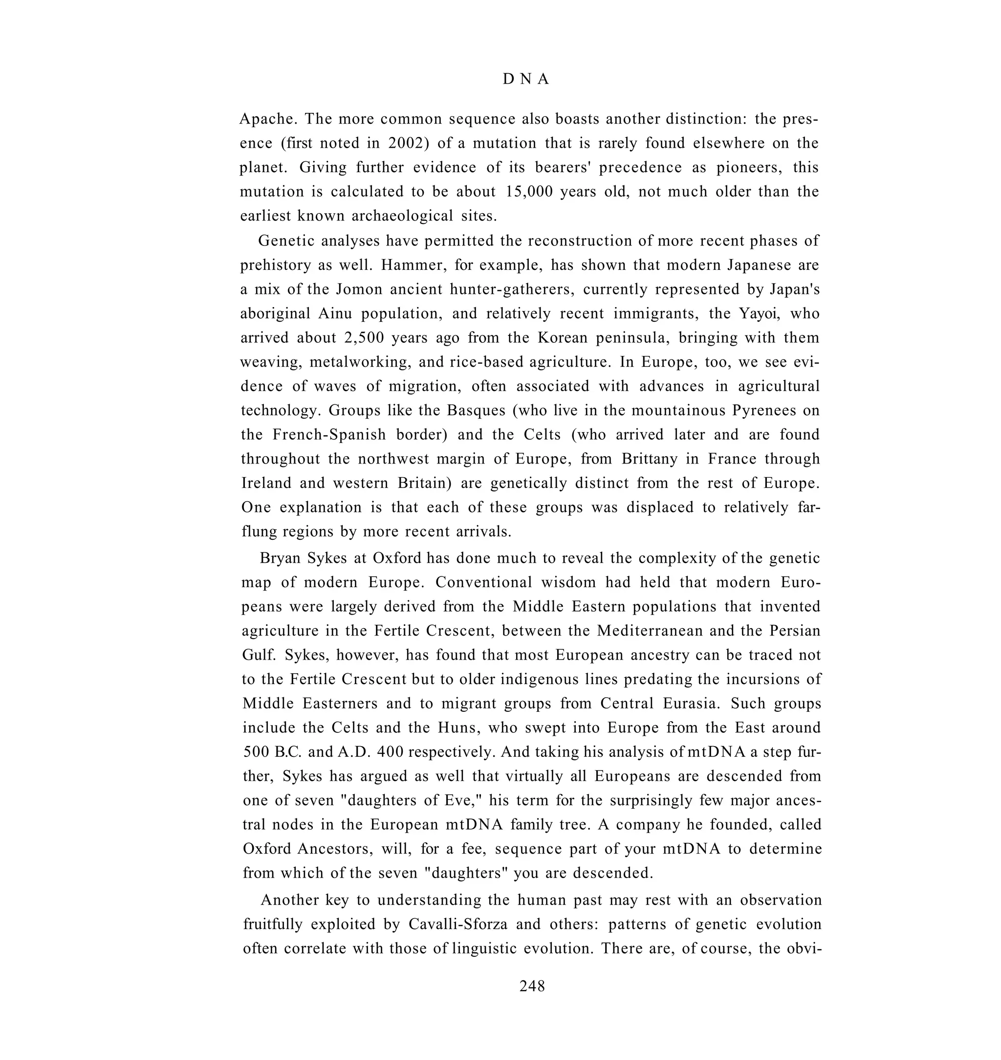 DNA

Apache. The more common sequence also boasts another distinction: the pres-
ence (first noted in 2002) of a mutation that is rarely found elsewhere on the
planet. Giving further evidence of its bearers' precedence as pioneers, this
mutation is calculated to be about 15,000 years old, not much older than the
earliest known archaeological sites.
   Genetic analyses have permitted the reconstruction of more recent phases of
prehistory as well. Hammer, for example, has shown that modern Japanese are
a mix of the Jomon ancient hunter-gatherers, currently represented by Japan's
aboriginal Ainu population, and relatively recent immigrants, the Yayoi, who
arrived about 2,500 years ago from the Korean peninsula, bringing with them
weaving, metalworking, and rice-based agriculture. In Europe, too, we see evi-
dence of waves of migration, often associated with advances in agricultural
technology. Groups like the Basques (who live in the mountainous Pyrenees on
the French-Spanish border) and the Celts (who arrived later and are found
throughout the northwest margin of Europe, from Brittany in France through
Ireland and western Britain) are genetically distinct from the rest of Europe.
One explanation is that each of these groups was displaced to relatively far-
flung regions by more recent arrivals.
   Bryan Sykes at Oxford has done much to reveal the complexity of the genetic
map of modern Europe. Conventional wisdom had held that modern Euro-
peans were largely derived from the Middle Eastern populations that invented
agriculture in the Fertile Crescent, between the Mediterranean and the Persian
Gulf. Sykes, however, has found that most European ancestry can be traced not
to the Fertile Crescent but to older indigenous lines predating the incursions of
Middle Easterners and to migrant groups from Central Eurasia. Such groups
include the Celts and the Huns, who swept into Europe from the East around
500 B.C. and A.D. 400 respectively. And taking his analysis of mtDNA a step fur-
ther, Sykes has argued as well that virtually all Europeans are descended from
one of seven "daughters of Eve," his term for the surprisingly few major ances-
tral nodes in the European mtDNA family tree. A company he founded, called
Oxford Ancestors, will, for a fee, sequence part of your mtDNA to determine
from which of the seven "daughters" you are descended.
   Another key to understanding the human past may rest with an observation
fruitfully exploited by Cavalli-Sforza and others: patterns of genetic evolution
often correlate with those of linguistic evolution. There are, of course, the obvi-

                                       248
 