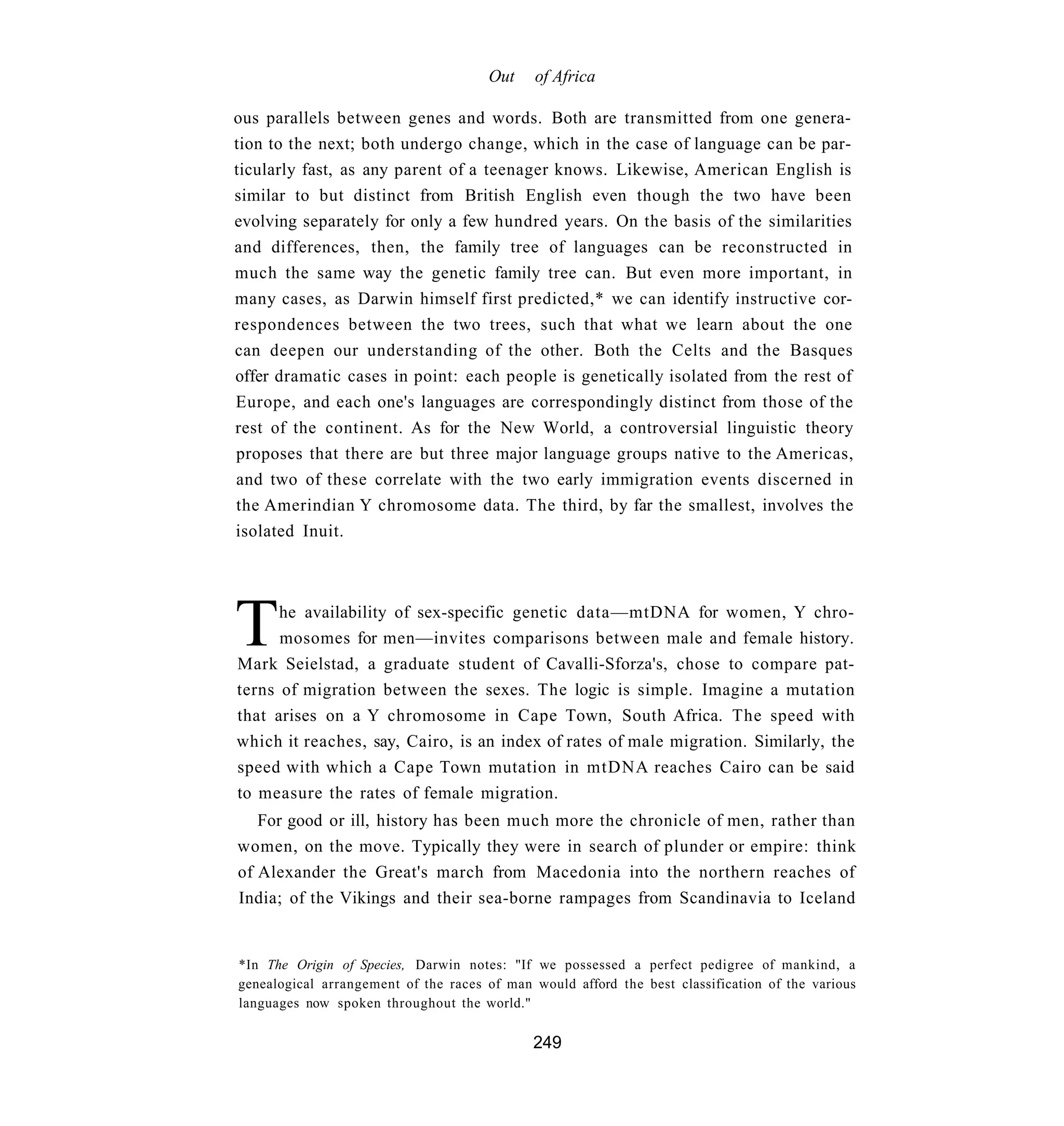 Out     of Africa

ous parallels between genes and words. Both are transmitted from one genera-
tion to the next; both undergo change, which in the case of language can be par-
ticularly fast, as any parent of a teenager knows. Likewise, American English is
similar to but distinct from British English even though the two have been
evolving separately for only a few hundred years. On the basis of the similarities
and differences, then, the family tree of languages can be reconstructed in
much the same way the genetic family tree can. But even more important, in
many cases, as Darwin himself first predicted,* we can identify instructive cor-
respondences between the two trees, such that what we learn about the one
can deepen our understanding of the other. Both the Celts and the Basques
offer dramatic cases in point: each people is genetically isolated from the rest of
Europe, and each one's languages are correspondingly distinct from those of the
rest of the continent. As for the New World, a controversial linguistic theory
proposes that there are but three major language groups native to the Americas,
and two of these correlate with the two early immigration events discerned in
the Amerindian Y chromosome data. The third, by far the smallest, involves the
isolated Inuit.




T     he availability of sex-specific genetic data—mtDNA for women, Y chro-
      mosomes for men—invites comparisons between male and female history.
Mark Seielstad, a graduate student of Cavalli-Sforza's, chose to compare pat-
terns of migration between the sexes. The logic is simple. Imagine a mutation
that arises on a Y chromosome in Cape Town, South Africa. The speed with
which it reaches, say, Cairo, is an index of rates of male migration. Similarly, the
speed with which a Cape Town mutation in mtDNA reaches Cairo can be said
to measure the rates of female migration.
   For good or ill, history has been much more the chronicle of men, rather than
women, on the move. Typically they were in search of plunder or empire: think
of Alexander the Great's march from Macedonia into the northern reaches of
India; of the Vikings and their sea-borne rampages from Scandinavia to Iceland


*In The Origin of Species, Darwin notes: "If we possessed a perfect pedigree of mankind, a
genealogical arrangement of the races of man would afford the best classification of the various
languages now spoken throughout the world."

                                             249
 